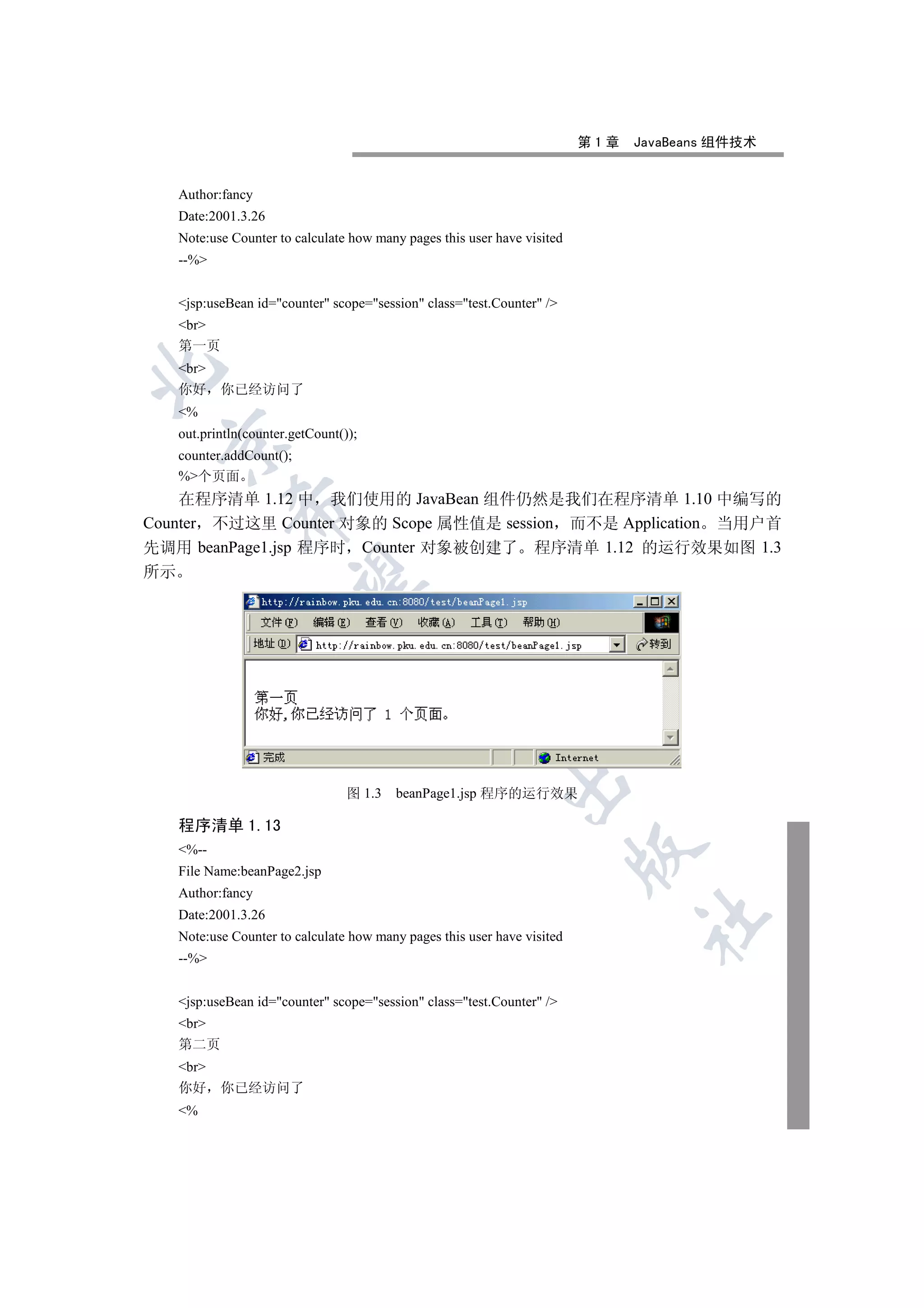 第1章   JavaBeans 组件技术


   Author:fancy
   Date:2001.3.26
   Note:use Counter to calculate how many pages this user have visited
   --%


   jsp:useBean id=counter scope=session class=test.Counter /
   br
   第一页
   br


   你好     你已经访问了
   %
   out.println(counter.getCount());
 

   counter.addCount();
   %个页面
    在程序清单 1.12 中 我们使用的 JavaBean 组件仍然是我们在程序清单 1.10 中编写的
            

Counter 不过这里 Counter 对象的 Scope 属性值是 session 而不是 Application 当用户首
先调用 beanPage1.jsp 程序时 Counter 对象被创建了 程序清单 1.12 的运行效果如图 1.3
所示
             
                                      
                                               
                                                           

                                 图 1.3   beanPage1.jsp 程序的运行效果

   程序清单 1.13
   %--
                                                                         

   File Name:beanPage2.jsp
   Author:fancy
   Date:2001.3.26
                                                                               	

   Note:use Counter to calculate how many pages this user have visited
   --%


   jsp:useBean id=counter scope=session class=test.Counter /
   br
   第二页
   br
   你好     你已经访问了
   %
 