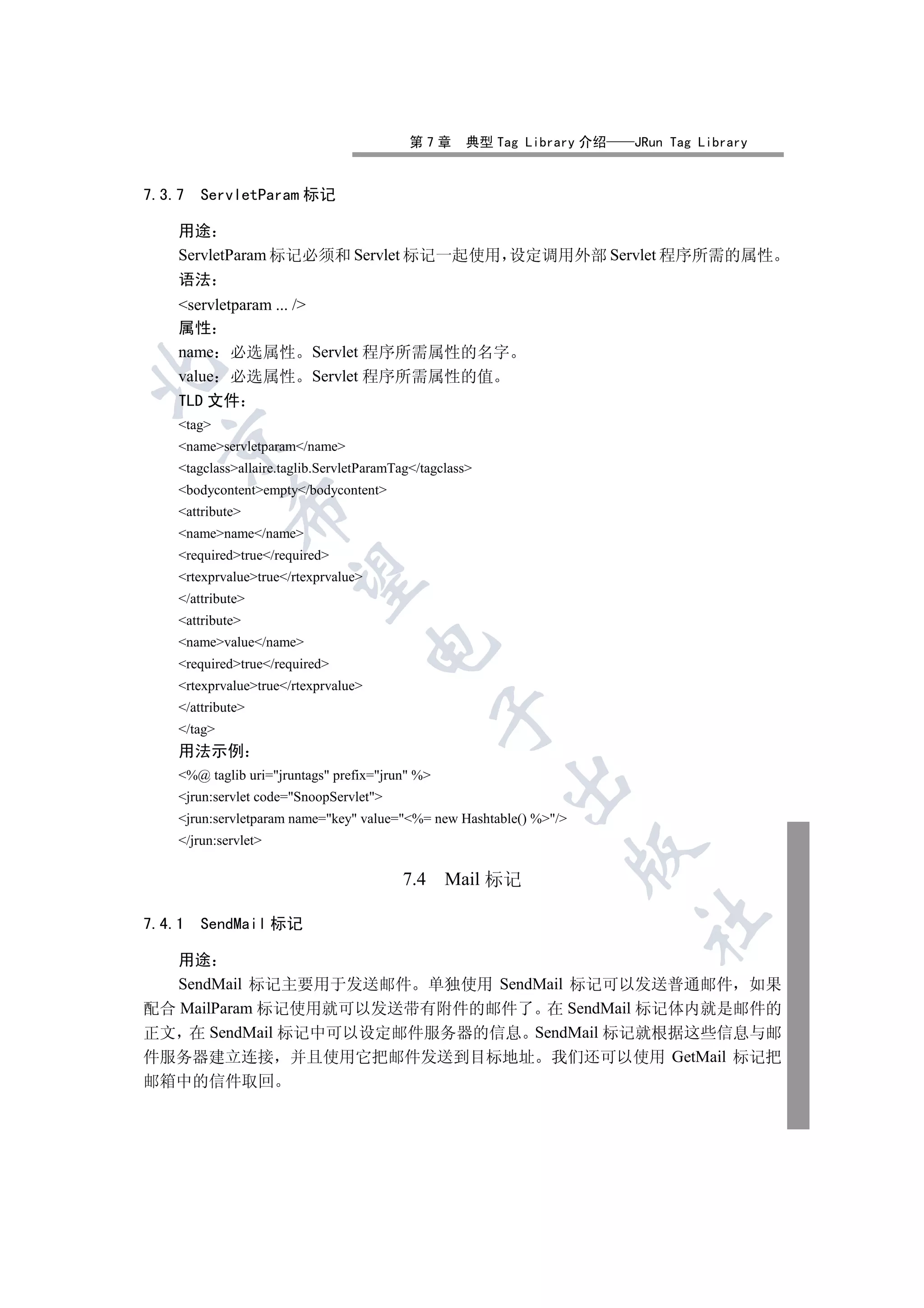 第7章      典型 Tag Library 介绍   JRun Tag Library


7.3.7   ServletParam 标记

    用途
    ServletParam 标记必须和 Servlet 标记一起使用 设定调用外部 Servlet 程序所需的属性
    语法
    servletparam ... /
    属性
    name 必选属性 Servlet 程序所需属性的名字


    value 必选属性 Servlet 程序所需属性的值
    TLD 文件
    tag
  

    nameservletparam/name
    tagclassallaire.taglib.ServletParamTag/tagclass
    bodycontentempty/bodycontent
             

    attribute
    namename/name
    requiredtrue/required
              

    rtexprvaluetrue/rtexprvalue
    /attribute
    attribute
    namevalue/name
                                      

    requiredtrue/required
    rtexprvaluetrue/rtexprvalue
    /attribute
                                                 

    /tag
    用法示例
    %@ taglib uri=jruntags prefix=jrun %
                                                          

    jrun:servlet code=SnoopServlet
    jrun:servletparam name=key value=%= new Hashtable() %/
    /jrun:servlet
                                                                     

                                          7.4     Mail 标记
                                                                         	

7.4.1   SendMail 标记

   用途
   SendMail 标记主要用于发送邮件 单独使用 SendMail 标记可以发送普通邮件 如果
配合 MailParam 标记使用就可以发送带有附件的邮件了 在 SendMail 标记体内就是邮件的
正文 在 SendMail 标记中可以设定邮件服务器的信息 SendMail 标记就根据这些信息与邮
件服务器建立连接 并且使用它把邮件发送到目标地址 我们还可以使用 GetMail 标记把
邮箱中的信件取回
 