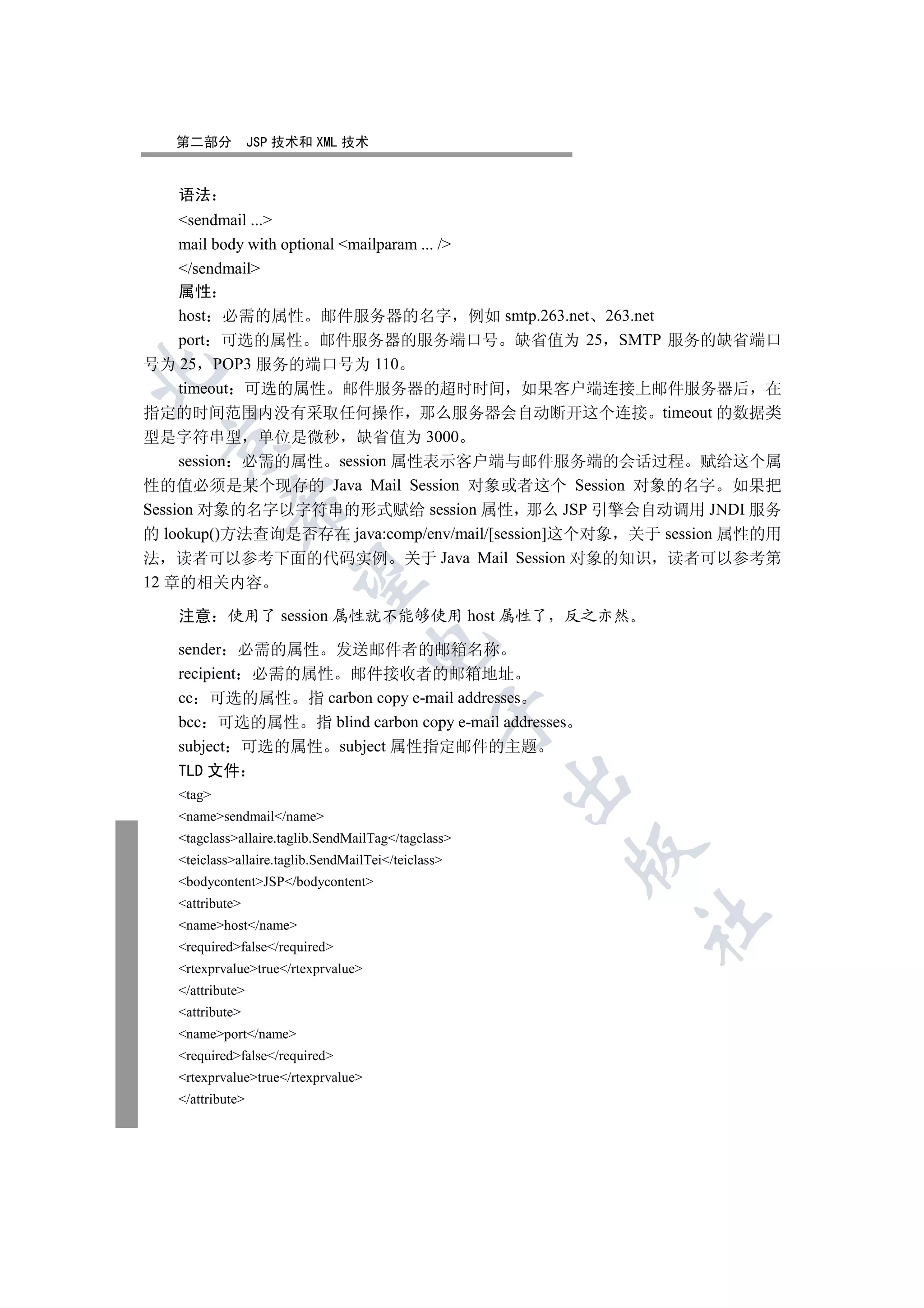 第二部分           JSP 技术和 XML 技术


   语法
     sendmail ...
     mail body with optional mailparam ... /
     /sendmail
     属性
     host 必需的属性 邮件服务器的名字 例如 smtp.263.net 263.net
     port 可选的属性 邮件服务器的服务端口号 缺省值为 25 SMTP 服务的缺省端口
号为 25 POP3 服务的端口号为 110


     timeout 可选的属性 邮件服务器的超时时间 如果客户端连接上邮件服务器后 在
指定的时间范围内没有采取任何操作 那么服务器会自动断开这个连接 timeout 的数据类
型是字符串型 单位是微秒 缺省值为 3000
 

     session 必需的属性 session 属性表示客户端与邮件服务端的会话过程 赋给这个属
性的值必须是某个现存的 Java Mail Session 对象或者这个 Session 对象的名字 如果把
            

Session 对象的名字以字符串的形式赋给 session 属性 那么 JSP 引擎会自动调用 JNDI 服务
的 lookup()方法查询是否存在 java:comp/env/mail/[session]这个对象 关于 session 属性的用
法 读者可以参考下面的代码实例 关于 Java Mail Session 对象的知识 读者可以参考第
             

12 章的相关内容

   注意      使用了 session 属性就不能够使用 host 属性了 反之亦然
                                     

   sender 必需的属性 发送邮件者的邮箱名称
   recipient 必需的属性 邮件接收者的邮箱地址
   cc 可选的属性 指 carbon copy e-mail addresses
                                                

   bcc 可选的属性 指 blind carbon copy e-mail addresses
   subject 可选的属性 subject 属性指定邮件的主题
   TLD 文件
                                                     

   tag
   namesendmail/name
   tagclassallaire.taglib.SendMailTag/tagclass
                                                     

   teiclassallaire.taglib.SendMailTei/teiclass
   bodycontentJSP/bodycontent
   attribute
                                                         	

   namehost/name
   requiredfalse/required
   rtexprvaluetrue/rtexprvalue
   /attribute
   attribute
   nameport/name
   requiredfalse/required
   rtexprvaluetrue/rtexprvalue
   /attribute
 