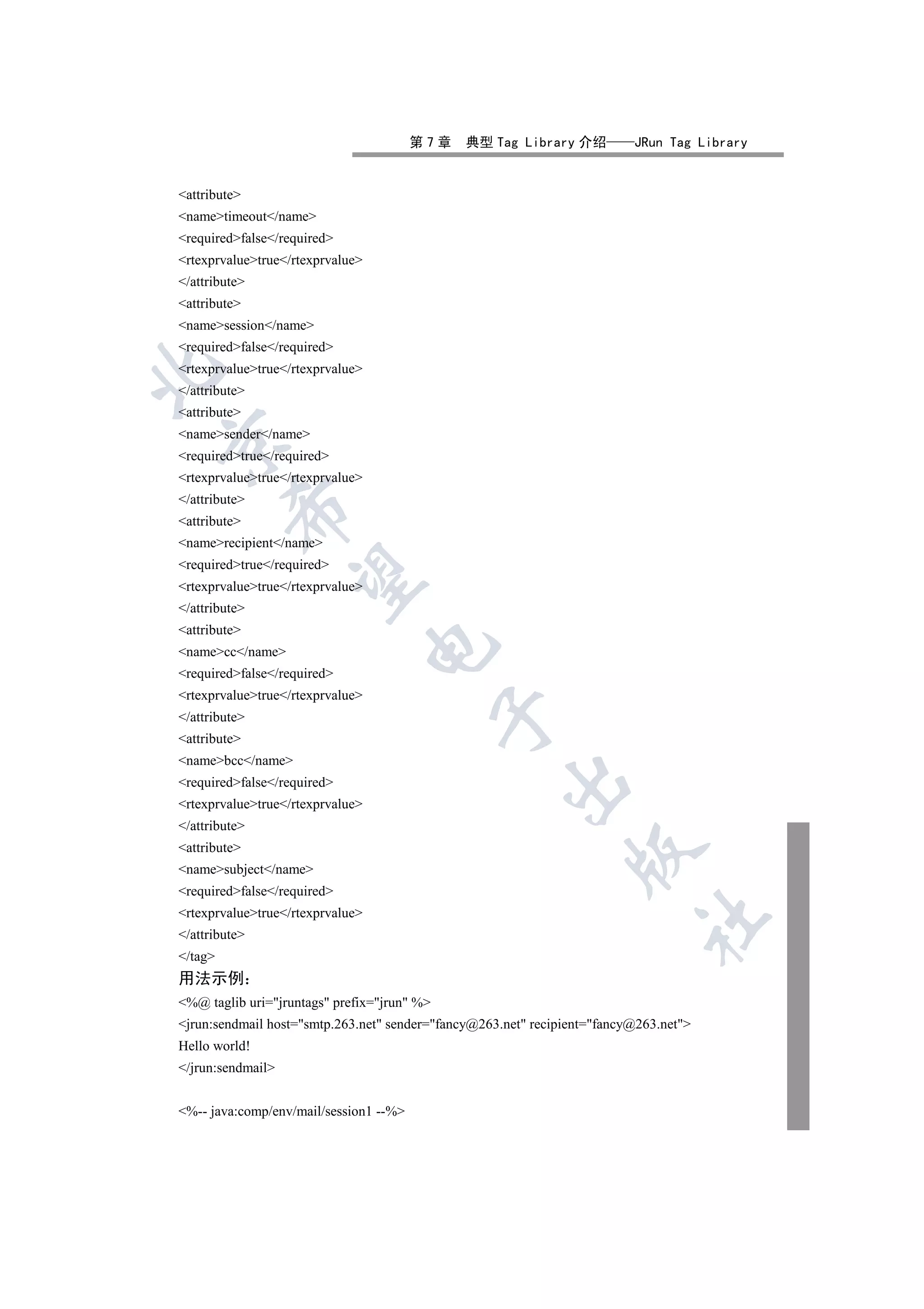 第7章    典型 Tag Library 介绍          JRun Tag Library


attribute
nametimeout/name
requiredfalse/required
rtexprvaluetrue/rtexprvalue
/attribute
attribute
namesession/name
requiredfalse/required
rtexprvaluetrue/rtexprvalue


/attribute
attribute
namesender/name


requiredtrue/required
rtexprvaluetrue/rtexprvalue
/attribute
         

attribute
namerecipient/name
requiredtrue/required
          

rtexprvaluetrue/rtexprvalue
/attribute
attribute
                                  

namecc/name
requiredfalse/required
rtexprvaluetrue/rtexprvalue
                                             

/attribute
attribute
namebcc/name
                                                     

requiredfalse/required
rtexprvaluetrue/rtexprvalue
/attribute
attribute
                                                                

namesubject/name
requiredfalse/required
rtexprvaluetrue/rtexprvalue
                                                                           	

/attribute
/tag
用法示例
%@ taglib uri=jruntags prefix=jrun %
jrun:sendmail host=smtp.263.net sender=fancy@263.net recipient=fancy@263.net
Hello world!
/jrun:sendmail


%-- java:comp/env/mail/session1 --%
 