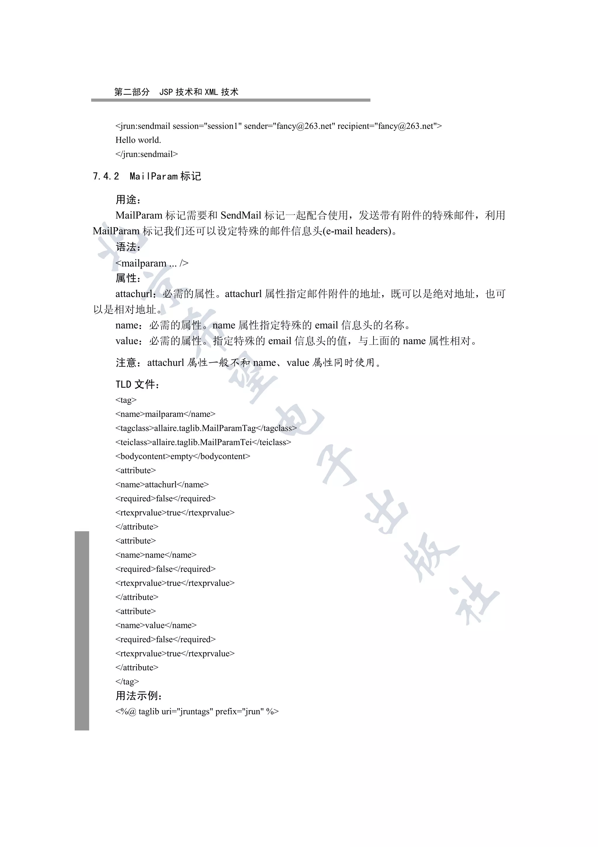 第二部分            JSP 技术和 XML 技术


    jrun:sendmail session=session1 sender=fancy@263.net recipient=fancy@263.net
    Hello world.
    /jrun:sendmail

7.4.2   MailParam 标记

    用途
    MailParam 标记需要和 SendMail 标记一起配合使用 发送带有附件的特殊邮件 利用
MailParam 标记我们还可以设定特殊的邮件信息头(e-mail headers)


    语法
  mailparam ... /
  属性
  

  attachurl 必需的属性 attachurl 属性指定邮件附件的地址 既可以是绝对地址 也可
以是相对地址
  name 必需的属性 name 属性指定特殊的 email 信息头的名称
             

  value 必需的属性 指定特殊的 email 信息头的值 与上面的 name 属性相对

    注意 attachurl 属性一般不和 name value 属性同时使用
              

    TLD 文件
    tag
    namemailparam/name
                                      

    tagclassallaire.taglib.MailParamTag/tagclass
    teiclassallaire.taglib.MailParamTei/teiclass
    bodycontentempty/bodycontent
                                                 

    attribute
    nameattachurl/name
    requiredfalse/required
                                                         

    rtexprvaluetrue/rtexprvalue
    /attribute
    attribute
                                                                    

    namename/name
    requiredfalse/required
    rtexprvaluetrue/rtexprvalue
                                                                                	

    /attribute
    attribute
    namevalue/name
    requiredfalse/required
    rtexprvaluetrue/rtexprvalue
    /attribute
    /tag
    用法示例
    %@ taglib uri=jruntags prefix=jrun %
 