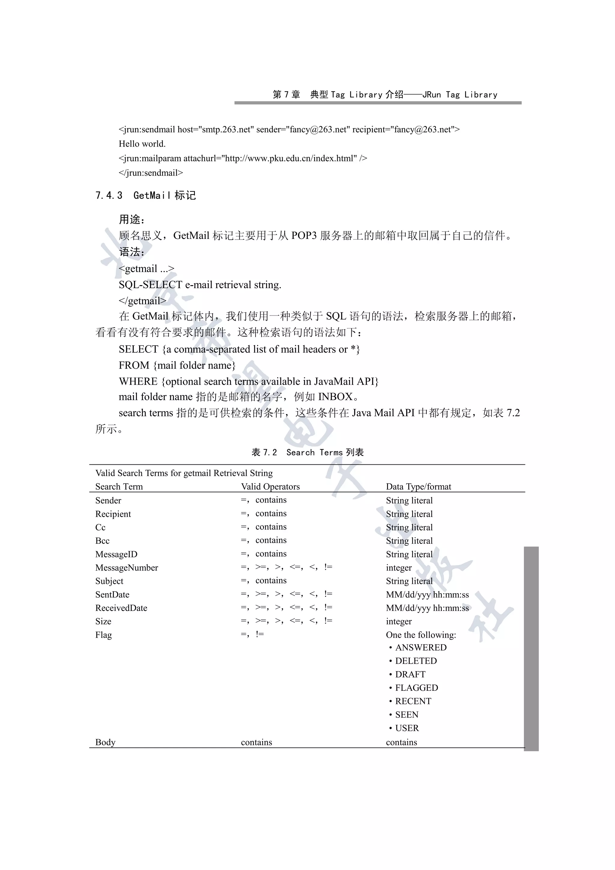 第7章    典型 Tag Library 介绍           JRun Tag Library


       jrun:sendmail host=smtp.263.net sender=fancy@263.net recipient=fancy@263.net
       Hello world.
       jrun:mailparam attachurl=http://www.pku.edu.cn/index.html /
       /jrun:sendmail

7.4.3     GetMail 标记

       用途
       顾名思义           GetMail 标记主要用于从 POP3 服务器上的邮箱中取回属于自己的信件


       语法
  getmail ...
  SQL-SELECT e-mail retrieval string.
   

  /getmail
  在 GetMail 标记体内 我们使用一种类似于 SQL 语句的语法 检索服务器上的邮箱
看看有没有符合要求的邮件 这种检索语句的语法如下
               

       SELECT {a comma-separated list of mail headers or *}
       FROM {mail folder name}
       WHERE {optional search terms available in JavaMail API}
                

       mail folder name 指的是邮箱的名字 例如 INBOX
       search terms 指的是可供检索的条件 这些条件在 Java Mail API 中都有规定 如表 7.2
所示
                                      


                                        表 7.2     Search Terms 列表

Valid Search Terms for getmail Retrieval String
                                                  

Search Term                           Valid Operators                    Data Type/format
Sender                                = contains                         String literal
Recipient                             = contains                         String literal
                                                               

Cc                                    = contains                         String literal
Bcc                                   = contains                         String literal
MessageID                             = contains                         String literal
                                                                         

MessageNumber                         = =  =          !=             integer
Subject                               = contains                         String literal
SentDate                              = =  =          !=             MM/dd/yyy hh:mm:ss
ReceivedDate                          = =  =          !=             MM/dd/yyy hh:mm:ss
                                                                                    	

Size                                  = =  =          !=             integer
Flag                                  = !=                               One the following:
                                                                            ANSWERED
                                                                            DELETED
                                                                            DRAFT
                                                                            FLAGGED
                                                                            RECENT
                                                                            SEEN
                                                                            USER
Body                                  contains                           contains
 
