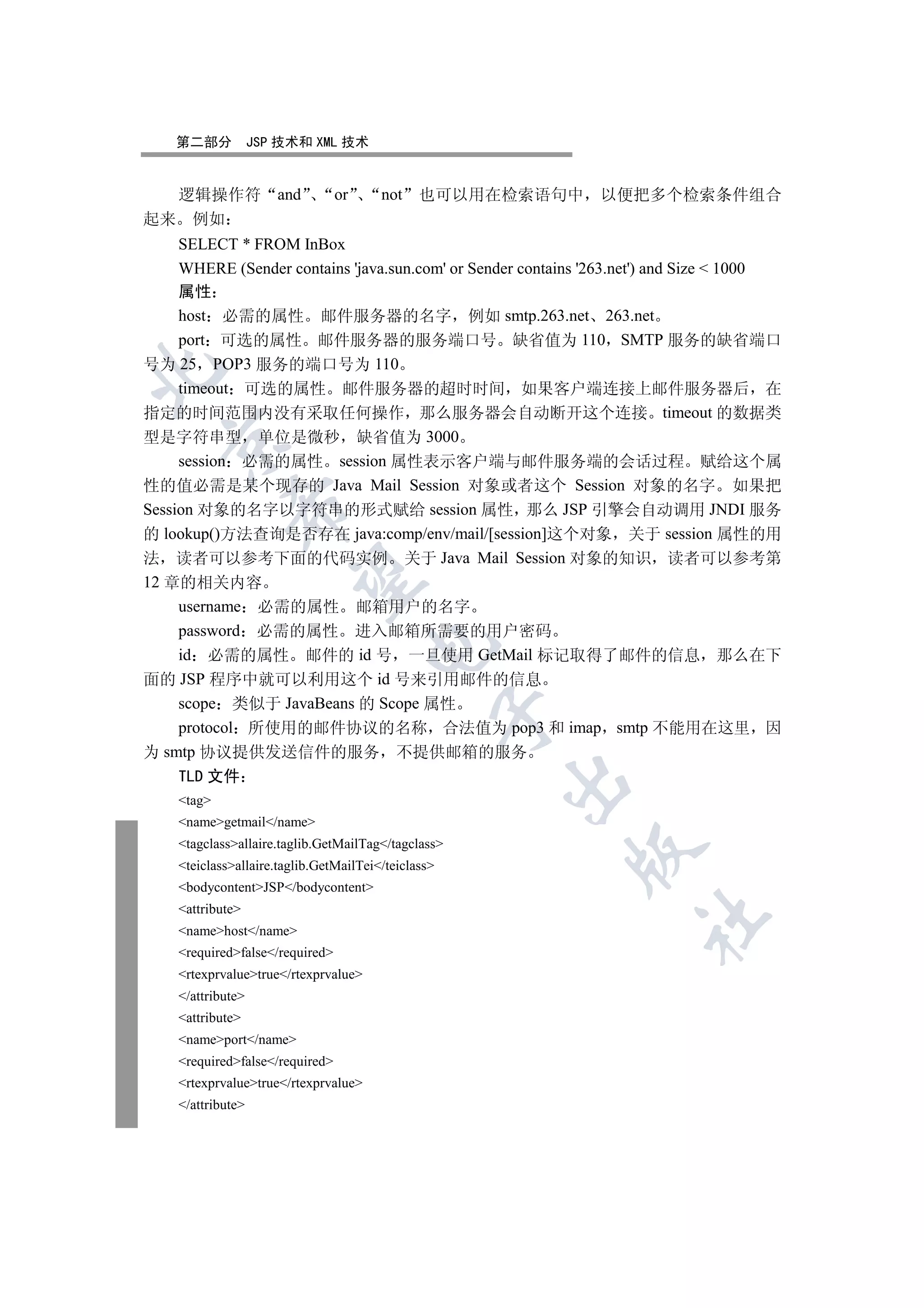 第二部分           JSP 技术和 XML 技术


  逻辑操作符               and        or     not    也可以用在检索语句中     以便把多个检索条件组合
起来 例如
     SELECT * FROM InBox
     WHERE (Sender contains 'java.sun.com' or Sender contains '263.net') and Size  1000
     属性
     host 必需的属性 邮件服务器的名字 例如 smtp.263.net 263.net
     port 可选的属性 邮件服务器的服务端口号 缺省值为 110 SMTP 服务的缺省端口
号为 25 POP3 服务的端口号为 110


     timeout 可选的属性 邮件服务器的超时时间 如果客户端连接上邮件服务器后 在
指定的时间范围内没有采取任何操作 那么服务器会自动断开这个连接 timeout 的数据类
型是字符串型 单位是微秒 缺省值为 3000
  

     session 必需的属性 session 属性表示客户端与邮件服务端的会话过程 赋给这个属
性的值必需是某个现存的 Java Mail Session 对象或者这个 Session 对象的名字 如果把
             

Session 对象的名字以字符串的形式赋给 session 属性 那么 JSP 引擎会自动调用 JNDI 服务
的 lookup()方法查询是否存在 java:comp/env/mail/[session]这个对象 关于 session 属性的用
法 读者可以参考下面的代码实例 关于 Java Mail Session 对象的知识 读者可以参考第
              

12 章的相关内容
     username 必需的属性 邮箱用户的名字
     password 必需的属性 进入邮箱所需要的用户密码
                                      

     id 必需的属性 邮件的 id 号 一旦使用 GetMail 标记取得了邮件的信息 那么在下
面的 JSP 程序中就可以利用这个 id 号来引用邮件的信息
     scope 类似于 JavaBeans 的 Scope 属性
                                                     

     protocol 所使用的邮件协议的名称 合法值为 pop3 和 imap smtp 不能用在这里 因
为 smtp 协议提供发送信件的服务 不提供邮箱的服务
    TLD 文件
                                                     

    tag
    namegetmail/name
    tagclassallaire.taglib.GetMailTag/tagclass
                                                           

    teiclassallaire.taglib.GetMailTei/teiclass
    bodycontentJSP/bodycontent
    attribute
                                                                    	

    namehost/name
    requiredfalse/required
    rtexprvaluetrue/rtexprvalue
    /attribute
    attribute
    nameport/name
    requiredfalse/required
    rtexprvaluetrue/rtexprvalue
    /attribute
 