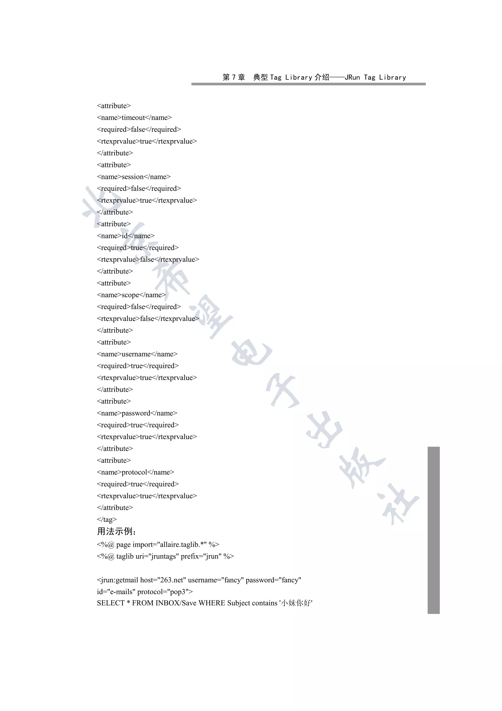 第7章    典型 Tag Library 介绍   JRun Tag Library


attribute
nametimeout/name
requiredfalse/required
rtexprvaluetrue/rtexprvalue
/attribute
attribute
namesession/name
requiredfalse/required
rtexprvaluetrue/rtexprvalue


/attribute
attribute
nameid/name


requiredtrue/required
rtexprvaluefalse/rtexprvalue
/attribute
         

attribute
namescope/name
requiredfalse/required
          

rtexprvaluefalse/rtexprvalue
/attribute
attribute
                                   

nameusername/name
requiredtrue/required
rtexprvaluetrue/rtexprvalue
                                             

/attribute
attribute
namepassword/name
                                                     

requiredtrue/required
rtexprvaluetrue/rtexprvalue
/attribute
attribute
                                                                 

nameprotocol/name
requiredtrue/required
rtexprvaluetrue/rtexprvalue
                                                                   	

/attribute
/tag
用法示例
%@ page import=allaire.taglib.* %
%@ taglib uri=jruntags prefix=jrun %


jrun:getmail host=263.net username=fancy password=fancy
id=e-mails protocol=pop3
SELECT * FROM INBOX/Save WHERE Subject contains '小妹你好'
 