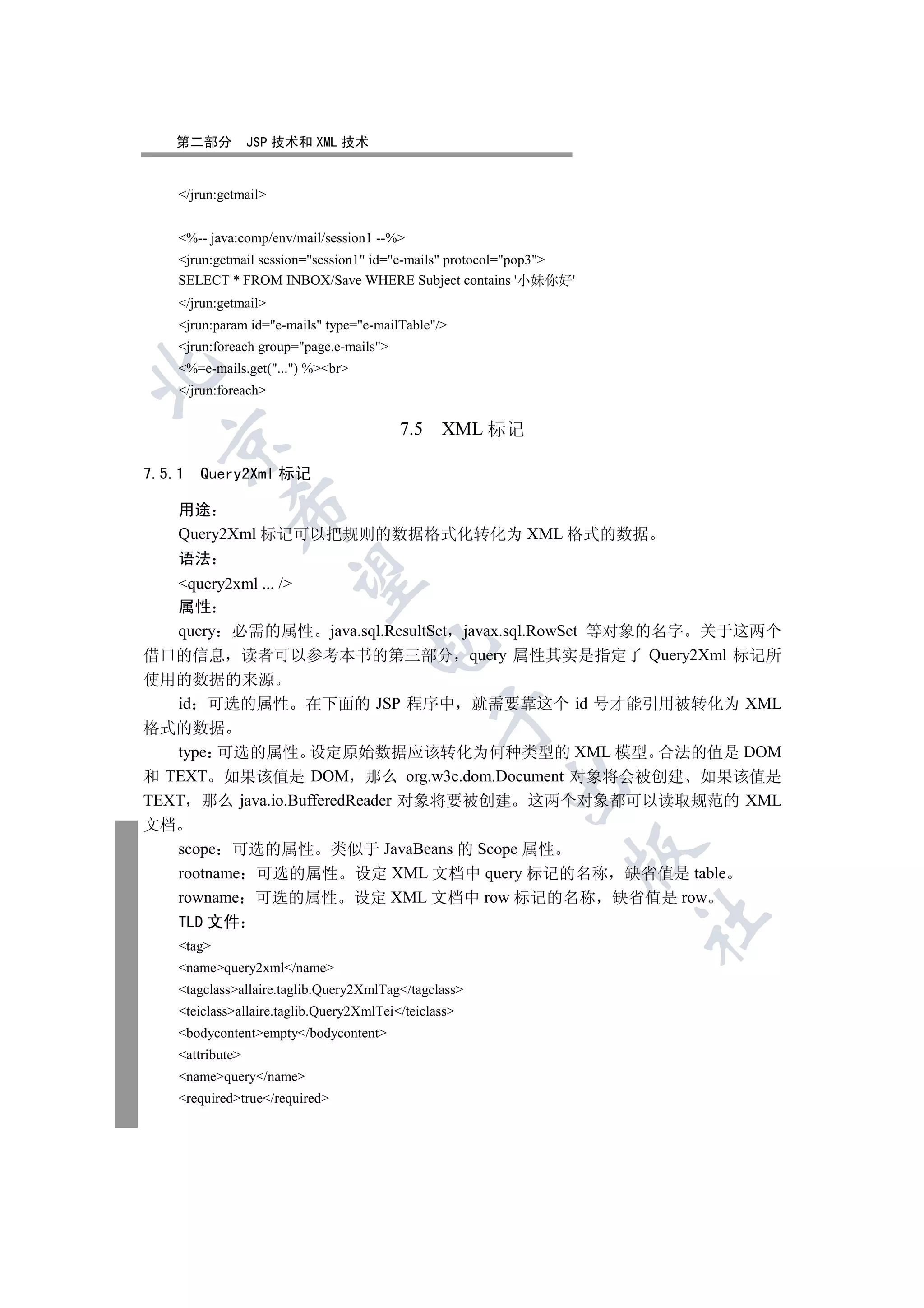 第二部分          JSP 技术和 XML 技术


     /jrun:getmail


     %-- java:comp/env/mail/session1 --%
     jrun:getmail session=session1 id=e-mails protocol=pop3
     SELECT * FROM INBOX/Save WHERE Subject contains '小妹你好'
     /jrun:getmail
     jrun:param id=e-mails type=e-mailTable/
     jrun:foreach group=page.e-mails
     %=e-mails.get(...) %br


     /jrun:foreach

                                           7.5 XML 标记
  


7.5.1   Query2Xml 标记
              

     用途
     Query2Xml 标记可以把规则的数据格式化转化为 XML 格式的数据
     语法
               

   query2xml ... /
   属性
   query 必需的属性 java.sql.ResultSet javax.sql.RowSet 等对象的名字 关于这两个
                                     

借口的信息 读者可以参考本书的第三部分 query 属性其实是指定了 Query2Xml 标记所
使用的数据的来源
   id 可选的属性 在下面的 JSP 程序中 就需要靠这个 id 号才能引用被转化为 XML
                                                 

格式的数据
   type 可选的属性 设定原始数据应该转化为何种类型的 XML 模型 合法的值是 DOM
和 TEXT 如果该值是 DOM 那么 org.w3c.dom.Document 对象将会被创建 如果该值是
                                                        

TEXT 那么 java.io.BufferedReader 对象将要被创建 这两个对象都可以读取规范的 XML
文档
     scope 可选的属性 类似于 JavaBeans 的 Scope 属性
                                                                  

     rootname 可选的属性 设定 XML 文档中 query 标记的名称 缺省值是 table
     rowname 可选的属性 设定 XML 文档中 row 标记的名称 缺省值是 row
                                                                      	

     TLD 文件
     tag
     namequery2xml/name
     tagclassallaire.taglib.Query2XmlTag/tagclass
     teiclassallaire.taglib.Query2XmlTei/teiclass
     bodycontentempty/bodycontent
     attribute
     namequery/name
     requiredtrue/required
 