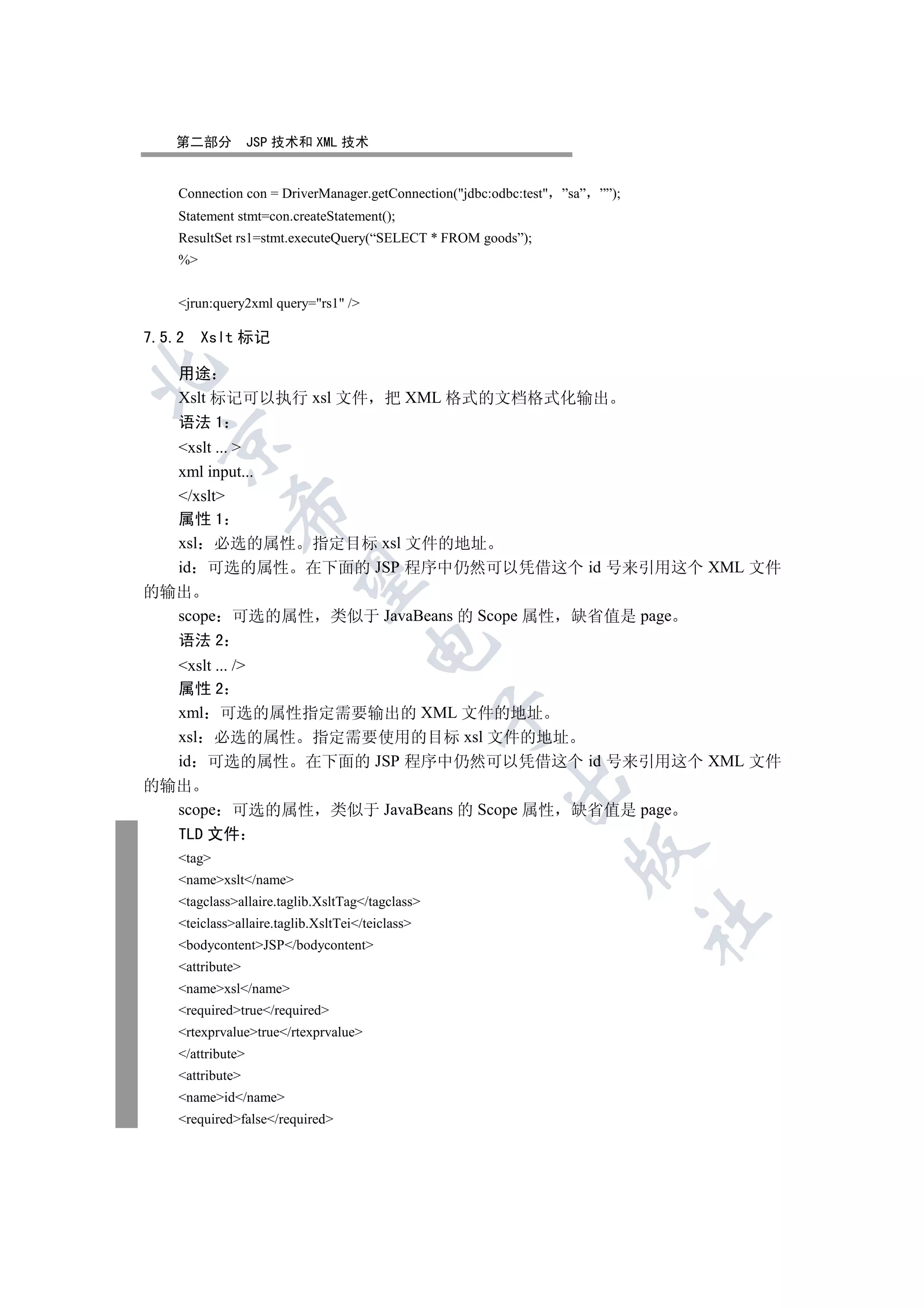 第二部分            JSP 技术和 XML 技术


    Connection con = DriverManager.getConnection(jdbc:odbc:test ”sa” ””);
    Statement stmt=con.createStatement();
    ResultSet rs1=stmt.executeQuery(“SELECT * FROM goods”);
    %


    jrun:query2xml query=rs1 /

7.5.2    Xslt 标记


    用途
    Xslt 标记可以执行 xsl 文件 把 XML 格式的文档格式化输出
    语法 1
  

  xslt ... 
  xml input...
  /xslt
             

  属性 1
  xsl 必选的属性 指定目标 xsl 文件的地址
  id 可选的属性 在下面的 JSP 程序中仍然可以凭借这个 id 号来引用这个 XML 文件
              

的输出
  scope 可选的属性 类似于 JavaBeans 的 Scope 属性 缺省值是 page
  语法 2
                                      

  xslt ... /
  属性 2
  xml 可选的属性指定需要输出的 XML 文件的地址
                                                  

  xsl 必选的属性 指定需要使用的目标 xsl 文件的地址
  id 可选的属性 在下面的 JSP 程序中仍然可以凭借这个 id 号来引用这个 XML 文件
                                                        

的输出
  scope 可选的属性 类似于 JavaBeans 的 Scope 属性 缺省值是 page
    TLD 文件
                                                                   

    tag
    namexslt/name
    tagclassallaire.taglib.XsltTag/tagclass
                                                                              	

    teiclassallaire.taglib.XsltTei/teiclass
    bodycontentJSP/bodycontent
    attribute
    namexsl/name
    requiredtrue/required
    rtexprvaluetrue/rtexprvalue
    /attribute
    attribute
    nameid/name
    requiredfalse/required
 