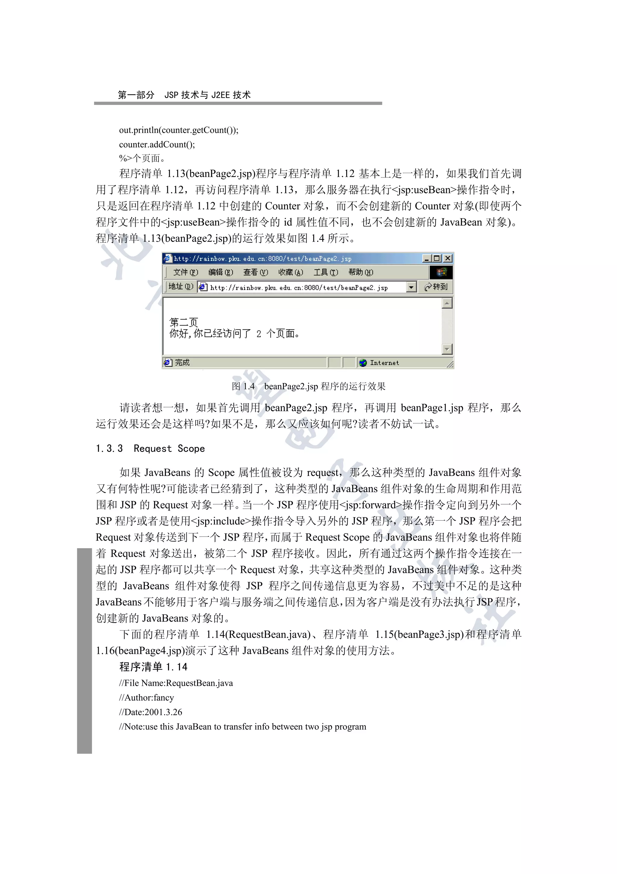 第一部分         JSP 技术与 J2EE 技术


    out.println(counter.getCount());
    counter.addCount();
    %个页面
  程序清单 1.13(beanPage2.jsp)程序与程序清单 1.12 基本上是一样的 如果我们首先调
用了程序清单 1.12 再访问程序清单 1.13 那么服务器在执行jsp:useBean操作指令时
只是返回在程序清单 1.12 中创建的 Counter 对象 而不会创建新的 Counter 对象(即使两个
程序文件中的jsp:useBean操作指令的 id 属性值不同 也不会创建新的 JavaBean 对象)
程序清单 1.13(beanPage2.jsp)的运行效果如图 1.4 所示

  
             
              

                                  图 1.4   beanPage2.jsp 程序的运行效果

  请读者想一想 如果首先调用 beanPage2.jsp 程序 再调用 beanPage1.jsp 程序 那么
运行效果还会是这样吗?如果不是 那么又应该如何呢?读者不妨试一试
                                       

1.3.3   Request Scope

     如果 JavaBeans 的 Scope 属性值被设为 request 那么这种类型的 JavaBeans 组件对象
                                                 

又有何特性呢?可能读者已经猜到了 这种类型的 JavaBeans 组件对象的生命周期和作用范
围和 JSP 的 Request 对象一样 当一个 JSP 程序使用jsp:forward操作指令定向到另外一个
JSP 程序或者是使用jsp:include操作指令导入另外的 JSP 程序 那么第一个 JSP 程序会把
                                                             

Request 对象传送到下一个 JSP 程序 而属于 Request Scope 的 JavaBeans 组件对象也将伴随
着 Request 对象送出 被第二个 JSP 程序接收 因此 所有通过这两个操作指令连接在一
                                                                        

起的 JSP 程序都可以共享一个 Request 对象 共享这种类型的 JavaBeans 组件对象 这种类
型的 JavaBeans 组件对象使得 JSP 程序之间传递信息更为容易 不过美中不足的是这种
JavaBeans 不能够用于客户端与服务端之间传递信息 因为客户端是没有办法执行 JSP 程序
                                                                        	

创建新的 JavaBeans 对象的
     下面的程序清单 1.14(RequestBean.java) 程序清单 1.15(beanPage3.jsp)和程序清单
1.16(beanPage4.jsp)演示了这种 JavaBeans 组件对象的使用方法
    程序清单 1.14
    //File Name:RequestBean.java
    //Author:fancy
    //Date:2001.3.26
    //Note:use this JavaBean to transfer info between two jsp program
 