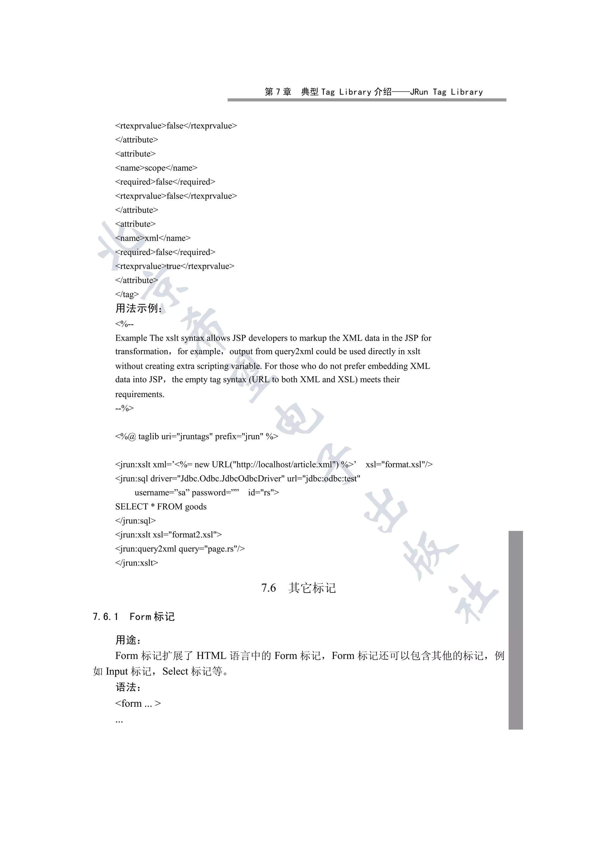 第7章      典型 Tag Library 介绍            JRun Tag Library


    rtexprvaluefalse/rtexprvalue
    /attribute
    attribute
    namescope/name
    requiredfalse/required
    rtexprvaluefalse/rtexprvalue
    /attribute
    attribute
    namexml/name


    requiredfalse/required
    rtexprvaluetrue/rtexprvalue
    /attribute
  

    /tag
    用法示例
    %--
              

    Example The xslt syntax allows JSP developers to markup the XML data in the JSP for
    transformation for example output from query2xml could be used directly in xslt
    without creating extra scripting variable. For those who do not prefer embedding XML
               

    data into JSP the empty tag syntax (URL to both XML and XSL) meets their
    requirements.
    --%
                                       


    %@ taglib uri=jruntags prefix=jrun %
                                                   

    jrun:xslt xml=’%= new URL(http://localhost/article.xml) %’    xsl=format.xsl/
    jrun:sql driver=Jdbc.Odbc.JdbcOdbcDriver url=jdbc:odbc:test
           username=”sa” password=””    id=rs
                                                            

    SELECT * FROM goods
    /jrun:sql
    jrun:xslt xsl=format2.xsl
    jrun:query2xml query=page.rs/
                                                                        

    /jrun:xslt

                                           7.6     其它标记
                                                                                    	


7.6.1   Form 标记

    用途
    Form 标记扩展了 HTML 语言中的 Form 标记 Form 标记还可以包含其他的标记 例
如 Input 标记 Select 标记等
    语法
    form ... 
    ...
 