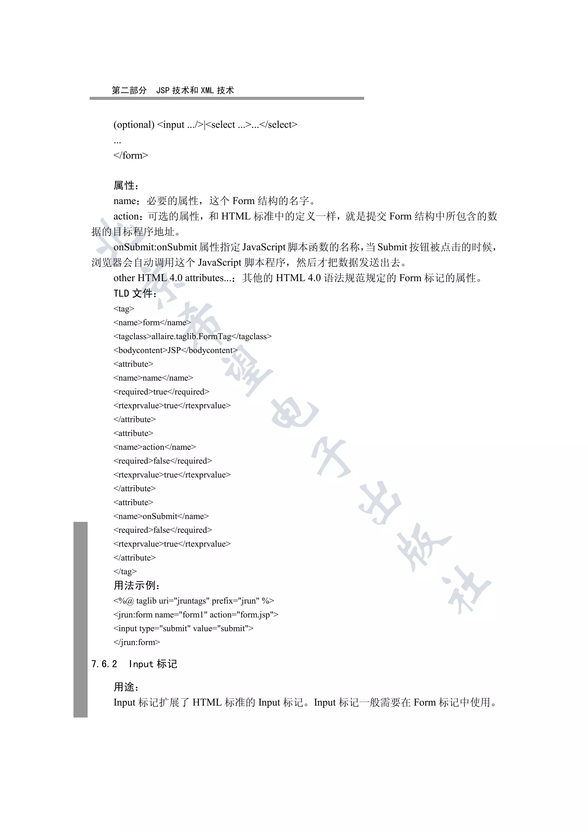 第二部分            JSP 技术和 XML 技术


    (optional) input .../|select ....../select
    ...
    /form

  属性
  name 必要的属性 这个 Form 结构的名字
  action 可选的属性 和 HTML 标准中的定义一样 就是提交 Form 结构中所包含的数
据的目标程序地址


  onSubmit:onSubmit 属性指定 JavaScript 脚本函数的名称 当 Submit 按钮被点击的时候
浏览器会自动调用这个 JavaScript 脚本程序 然后才把数据发送出去
  other HTML 4.0 attributes... 其他的 HTML 4.0 语法规范规定的 Form 标记的属性
  

  TLD 文件
    tag
    nameform/name
             

    tagclassallaire.taglib.FormTag/tagclass
    bodycontentJSP/bodycontent
    attribute
              

    namename/name
    requiredtrue/required
    rtexprvaluetrue/rtexprvalue
                                      

    /attribute
    attribute
    nameaction/name
                                                  

    requiredfalse/required
    rtexprvaluetrue/rtexprvalue
    /attribute
                                                       

    attribute
    nameonSubmit/name
    requiredfalse/required
                                                             

    rtexprvaluetrue/rtexprvalue
    /attribute
    /tag
                                                                   	

    用法示例
    %@ taglib uri=jruntags prefix=jrun %
    jrun:form name=form1 action=form.jsp
    input type=submit value=submit
    /jrun:form

7.6.2   Input 标记

    用途
    Input 标记扩展了 HTML 标准的 Input 标记                      Input 标记一般需要在 Form 标记中使用
 