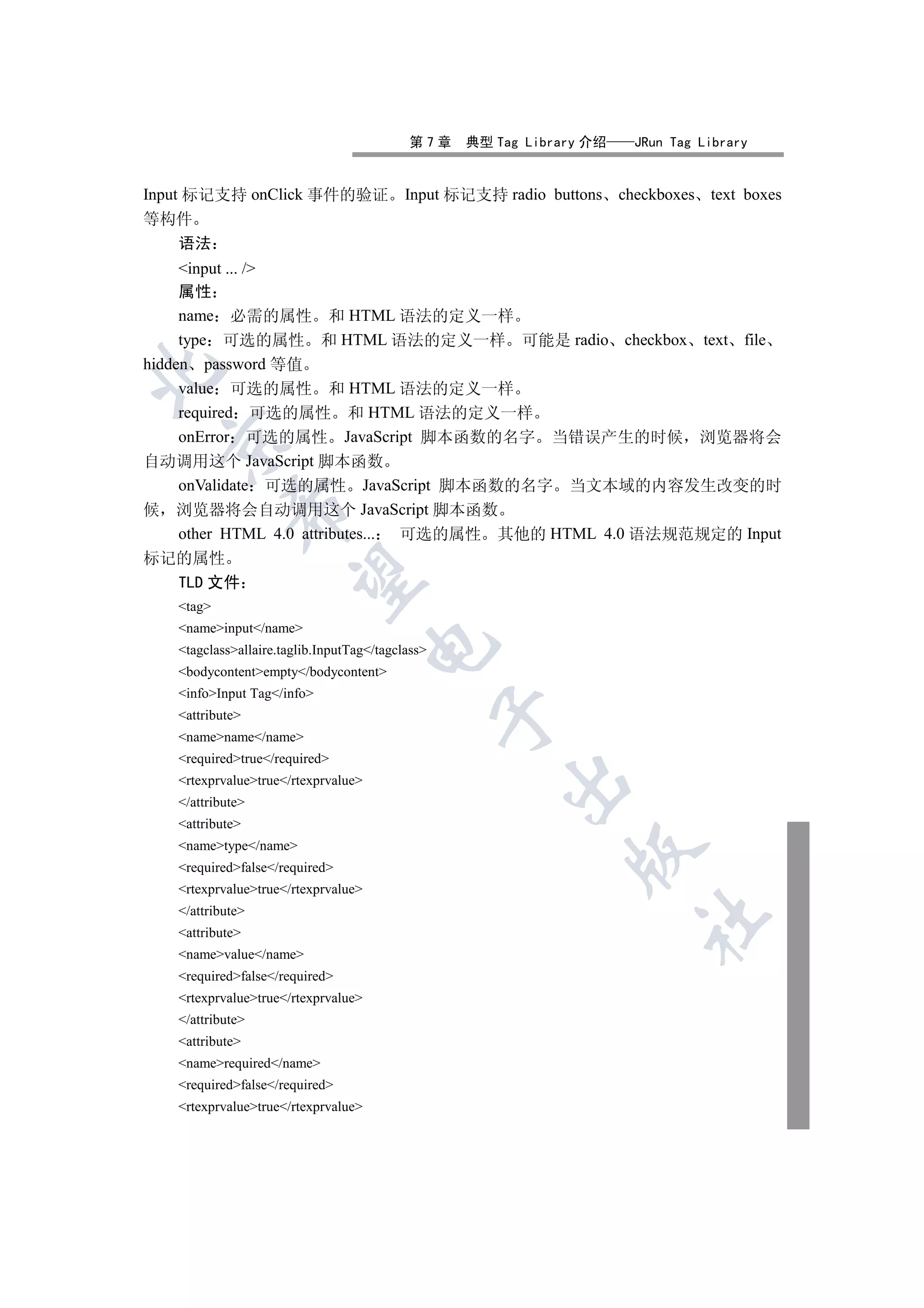 第7章    典型 Tag Library 介绍    JRun Tag Library


Input 标记支持 onClick 事件的验证                   Input 标记支持 radio buttons checkboxes text boxes
等构件
  语法
     input ... /
     属性
     name 必需的属性 和 HTML 语法的定义一样
     type 可选的属性 和 HTML 语法的定义一样 可能是 radio checkbox text file
hidden password 等值


     value 可选的属性 和 HTML 语法的定义一样
     required 可选的属性 和 HTML 语法的定义一样
     onError 可选的属性 JavaScript 脚本函数的名字 当错误产生的时候 浏览器将会
 

自动调用这个 JavaScript 脚本函数
     onValidate 可选的属性 JavaScript 脚本函数的名字 当文本域的内容发生改变的时
            

候 浏览器将会自动调用这个 JavaScript 脚本函数
     other HTML 4.0 attributes... 可选的属性 其他的 HTML 4.0 语法规范规定的 Input
标记的属性
             

  TLD 文件
   tag
   nameinput/name
                                     

   tagclassallaire.taglib.InputTag/tagclass
   bodycontentempty/bodycontent
   infoInput Tag/info
                                                  

   attribute
   namename/name
   requiredtrue/required
   rtexprvaluetrue/rtexprvalue
                                                       

   /attribute
   attribute
   nametype/name
                                                               

   requiredfalse/required
   rtexprvaluetrue/rtexprvalue
   /attribute
                                                                       	

   attribute
   namevalue/name
   requiredfalse/required
   rtexprvaluetrue/rtexprvalue
   /attribute
   attribute
   namerequired/name
   requiredfalse/required
   rtexprvaluetrue/rtexprvalue
 