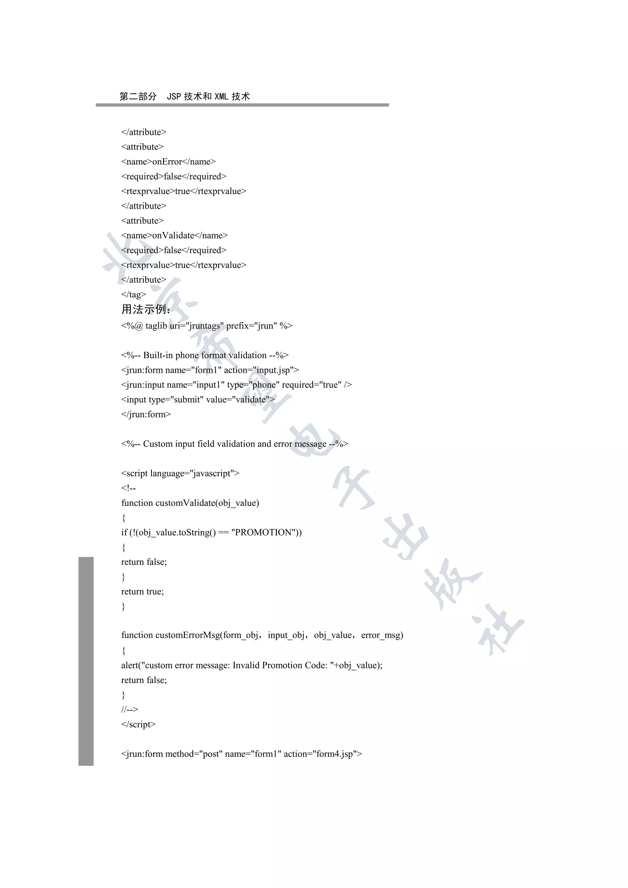 第二部分           JSP 技术和 XML 技术


/attribute
attribute
nameonError/name
requiredfalse/required
rtexprvaluetrue/rtexprvalue
/attribute
attribute
nameonValidate/name
requiredfalse/required


rtexprvaluetrue/rtexprvalue
/attribute
/tag


用法示例
%@ taglib uri=jruntags prefix=jrun %
            

%-- Built-in phone format validation --%
jrun:form name=form1 action=input.jsp
jrun:input name=input1 type=phone required=true /
             

input type=submit value=validate
/jrun:form
                                  

%-- Custom input field validation and error message --%


script language=javascript
                                             

!--
function customValidate(obj_value)
{
                                                       

if (!(obj_value.toString() == PROMOTION))
{
return false;
}
                                                                     

return true;
}
                                                                       	

function customErrorMsg(form_obj input_obj      obj_value error_msg)
{
alert(custom error message: Invalid Promotion Code: +obj_value);
return false;
}
//--
/script


jrun:form method=post name=form1 action=form4.jsp
 