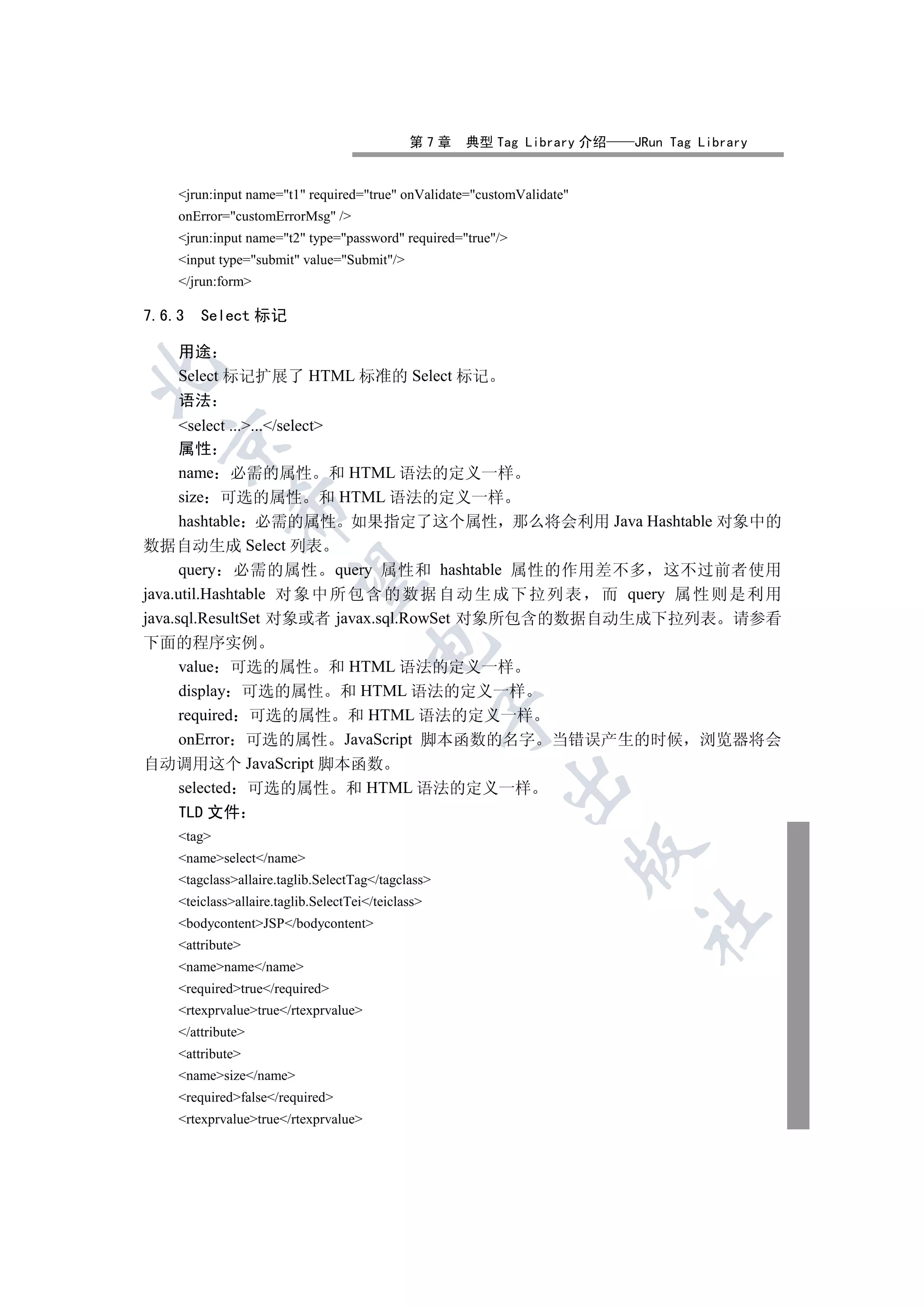 第7章   典型 Tag Library 介绍   JRun Tag Library


    jrun:input name=t1 required=true onValidate=customValidate
    onError=customErrorMsg /
    jrun:input name=t2 type=password required=true/
    input type=submit value=Submit/
    /jrun:form

7.6.3   Select 标记

    用途


    Select 标记扩展了 HTML 标准的 Select 标记
    语法
      select ....../select
  

      属性
      name 必需的属性 和 HTML 语法的定义一样
      size 可选的属性 和 HTML 语法的定义一样
             

      hashtable 必需的属性 如果指定了这个属性 那么将会利用 Java Hashtable 对象中的
数据自动生成 Select 列表
      query 必需的属性 query 属性和 hashtable 属性的作用差不多 这不过前者使用
              

java.util.Hashtable 对 象 中 所 包 含 的 数 据 自 动 生 成 下 拉 列 表 而 query 属 性 则 是 利 用
java.sql.ResultSet 对象或者 javax.sql.RowSet 对象所包含的数据自动生成下拉列表 请参看
下面的程序实例
                                      

      value 可选的属性 和 HTML 语法的定义一样
      display 可选的属性 和 HTML 语法的定义一样
                                                    

      required 可选的属性 和 HTML 语法的定义一样
      onError 可选的属性 JavaScript 脚本函数的名字 当错误产生的时候 浏览器将会
自动调用这个 JavaScript 脚本函数
                                                          

      selected 可选的属性 和 HTML 语法的定义一样
      TLD 文件
    tag
                                                                        

    nameselect/name
    tagclassallaire.taglib.SelectTag/tagclass
    teiclassallaire.taglib.SelectTei/teiclass
                                                                        	

    bodycontentJSP/bodycontent
    attribute
    namename/name
    requiredtrue/required
    rtexprvaluetrue/rtexprvalue
    /attribute
    attribute
    namesize/name
    requiredfalse/required
    rtexprvaluetrue/rtexprvalue
 