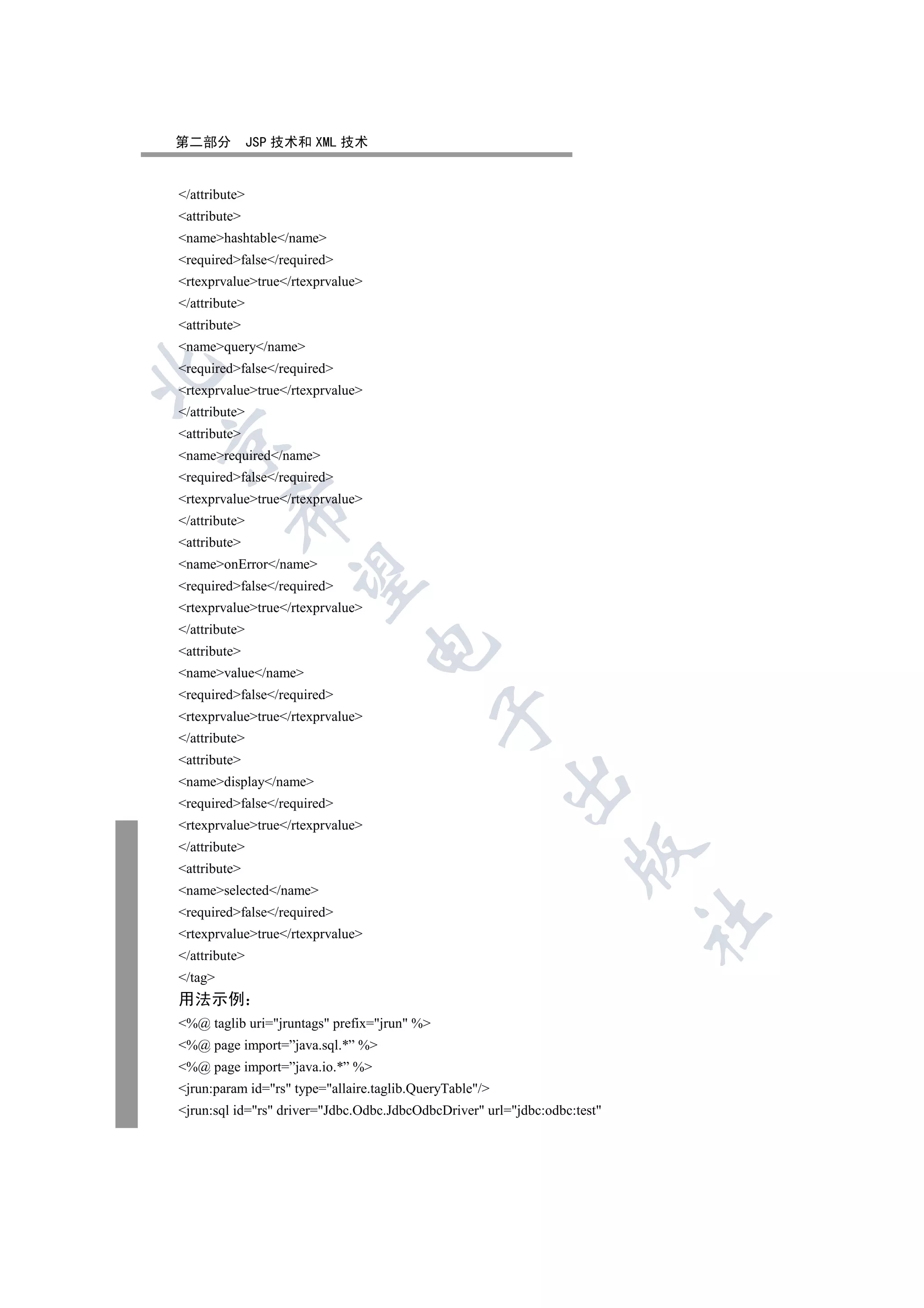第二部分           JSP 技术和 XML 技术


/attribute
attribute
namehashtable/name
requiredfalse/required
rtexprvaluetrue/rtexprvalue
/attribute
attribute
namequery/name
requiredfalse/required


rtexprvaluetrue/rtexprvalue
/attribute
attribute


namerequired/name
requiredfalse/required
rtexprvaluetrue/rtexprvalue
         

/attribute
attribute
nameonError/name
          

requiredfalse/required
rtexprvaluetrue/rtexprvalue
/attribute
                                  

attribute
namevalue/name
requiredfalse/required
                                             

rtexprvaluetrue/rtexprvalue
/attribute
attribute
                                                         

namedisplay/name
requiredfalse/required
rtexprvaluetrue/rtexprvalue
/attribute
                                                                   

attribute
nameselected/name
requiredfalse/required
                                                                           	

rtexprvaluetrue/rtexprvalue
/attribute
/tag
用法示例
%@ taglib uri=jruntags prefix=jrun %
%@ page import=”java.sql.*” %
%@ page import=”java.io.*” %
jrun:param id=rs type=allaire.taglib.QueryTable/
jrun:sql id=rs driver=Jdbc.Odbc.JdbcOdbcDriver url=jdbc:odbc:test
 