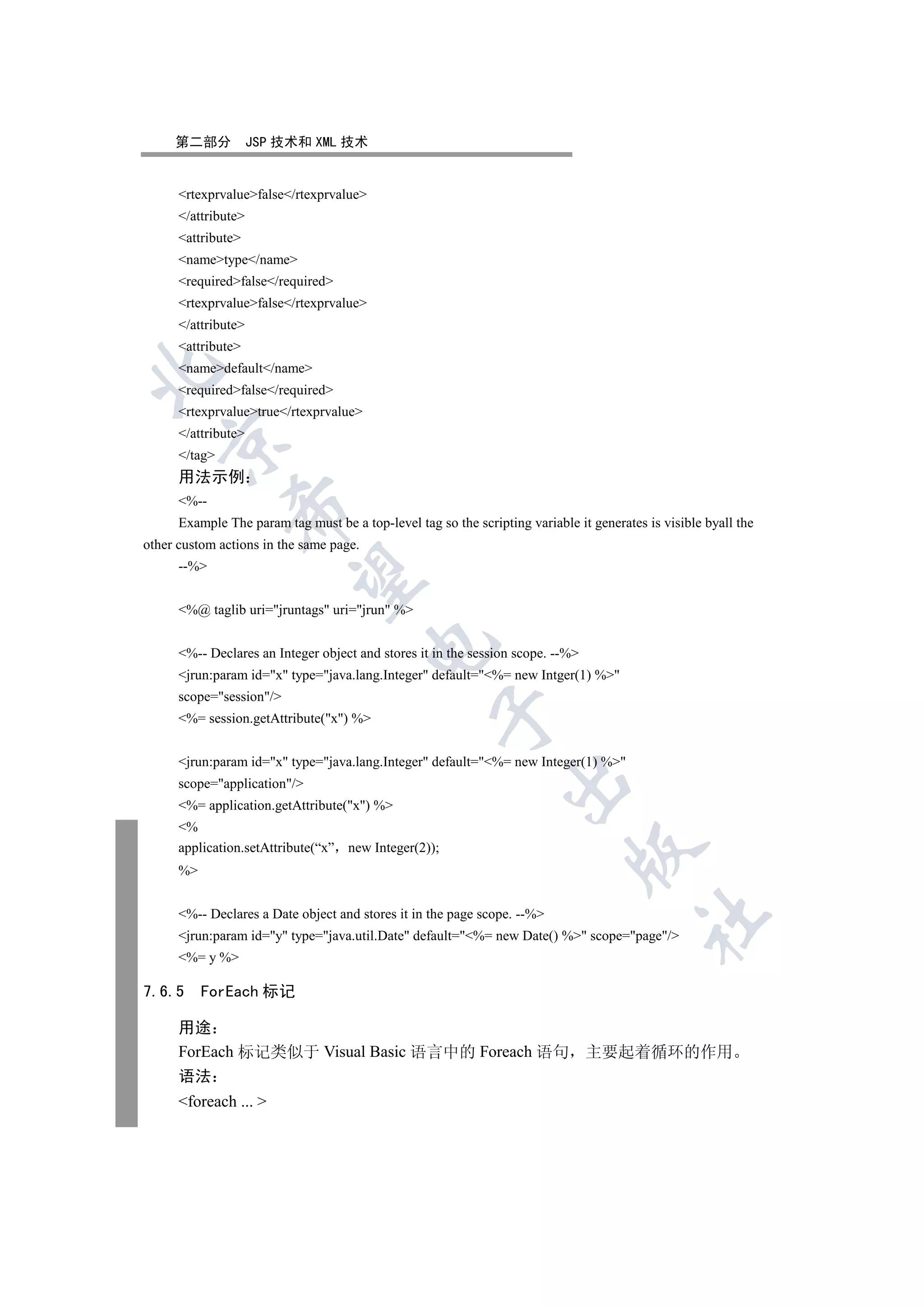 第二部分            JSP 技术和 XML 技术


      rtexprvaluefalse/rtexprvalue
      /attribute
      attribute
      nametype/name
      requiredfalse/required
      rtexprvaluefalse/rtexprvalue
      /attribute
      attribute
      namedefault/name


      requiredfalse/required
      rtexprvaluetrue/rtexprvalue
      /attribute
   

      /tag
      用法示例
      %--
               

      Example The param tag must be a top-level tag so the scripting variable it generates is visible byall the
other custom actions in the same page.
      --%
                


      %@ taglib uri=jruntags uri=jrun %
                                         

      %-- Declares an Integer object and stores it in the session scope. --%
      jrun:param id=x type=java.lang.Integer default=%= new Intger(1) %
      scope=session/
                                                    

      %= session.getAttribute(x) %


      jrun:param id=x type=java.lang.Integer default=%= new Integer(1) %
                                                                 

      scope=application/
      %= application.getAttribute(x) %
      %
      application.setAttribute(“x”   new Integer(2));
                                                                             

      %


      %-- Declares a Date object and stores it in the page scope. --%
                                                                                          	

      jrun:param id=y type=java.util.Date default=%= new Date() % scope=page/
      %= y %

7.6.5      ForEach 标记

      用途
      ForEach 标记类似于 Visual Basic 语言中的 Foreach 语句 主要起着循环的作用
      语法
      foreach ... 
 