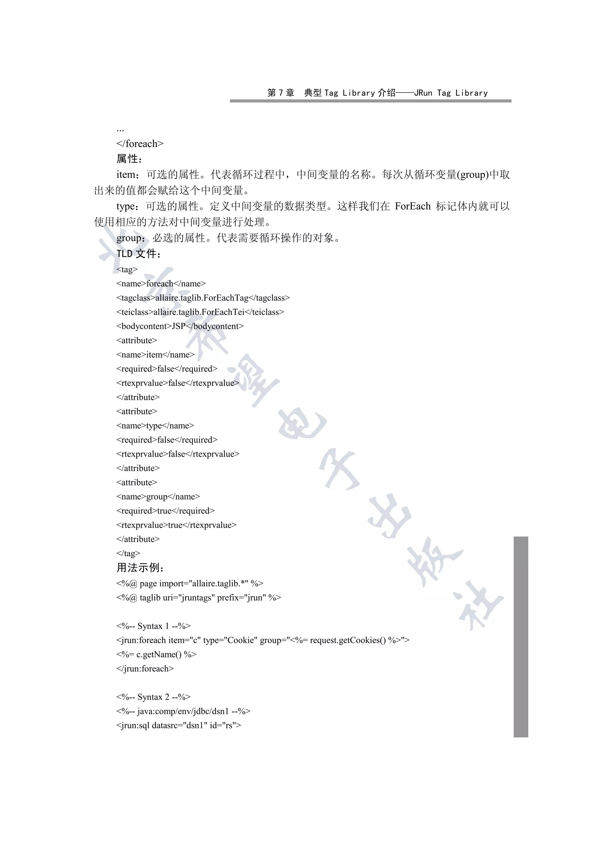 第7章     典型 Tag Library 介绍          JRun Tag Library


  ...
  /foreach
  属性
  item 可选的属性 代表循环过程中 中间变量的名称 每次从循环变量(group)中取
出来的值都会赋给这个中间变量
  type 可选的属性 定义中间变量的数据类型 这样我们在 ForEach 标记体内就可以
使用相应的方法对中间变量进行处理
  group 必选的属性 代表需要循环操作的对象


  TLD 文件
  tag
  nameforeach/name
 

  tagclassallaire.taglib.ForEachTag/tagclass
  teiclassallaire.taglib.ForEachTei/teiclass
  bodycontentJSP/bodycontent
           

  attribute
  nameitem/name
  requiredfalse/required
            

  rtexprvaluefalse/rtexprvalue
  /attribute
  attribute
                                     

  nametype/name
  requiredfalse/required
  rtexprvaluefalse/rtexprvalue
                                                   

  /attribute
  attribute
  namegroup/name
                                                       

  requiredtrue/required
  rtexprvaluetrue/rtexprvalue
  /attribute
  /tag
                                                                  

  用法示例
  %@ page import=allaire.taglib.* %
  %@ taglib uri=jruntags prefix=jrun %
                                                                              	


  %-- Syntax 1 --%
  jrun:foreach item=c type=Cookie group=%= request.getCookies() %
  %= c.getName() %
  /jrun:foreach


  %-- Syntax 2 --%
  %-- java:comp/env/jdbc/dsn1 --%
  jrun:sql datasrc=dsn1 id=rs
 