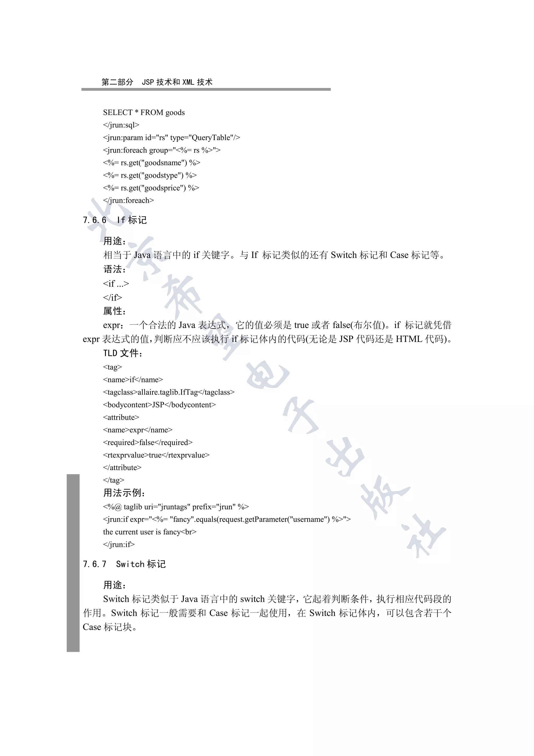 第二部分            JSP 技术和 XML 技术


    SELECT * FROM goods
    /jrun:sql
    jrun:param id=rs type=QueryTable/
    jrun:foreach group=%= rs %
    %= rs.get(goodsname) %
    %= rs.get(goodstype) %
    %= rs.get(goodsprice) %
    /jrun:foreach


7.6.6   If 标记

    用途
  

    相当于 Java 语言中的 if 关键字                        与 If 标记类似的还有 Switch 标记和 Case 标记等
    语法
     if ...
             

     /if
     属性
     expr 一个合法的 Java 表达式 它的值必须是 true 或者 false(布尔值) if 标记就凭借
              

expr 表达式的值 判断应不应该执行 if 标记体内的代码(无论是 JSP 代码还是 HTML 代码)
     TLD 文件
    tag
                                      

    nameif/name
    tagclassallaire.taglib.IfTag/tagclass
    bodycontentJSP/bodycontent
                                                  

    attribute
    nameexpr/name
    requiredfalse/required
                                                         

    rtexprvaluetrue/rtexprvalue
    /attribute
    /tag
                                                                     

    用法示例
    %@ taglib uri=jruntags prefix=jrun %
    jrun:if expr=%= fancy.equals(request.getParameter(username) %
                                                                              	

    the current user is fancybr
    /jrun:if

7.6.7   Switch 标记

     用途
     Switch 标记类似于 Java 语言中的 switch 关键字 它起着判断条件 执行相应代码段的
作用 Switch 标记一般需要和 Case 标记一起使用 在 Switch 标记体内 可以包含若干个
Case 标记块
 