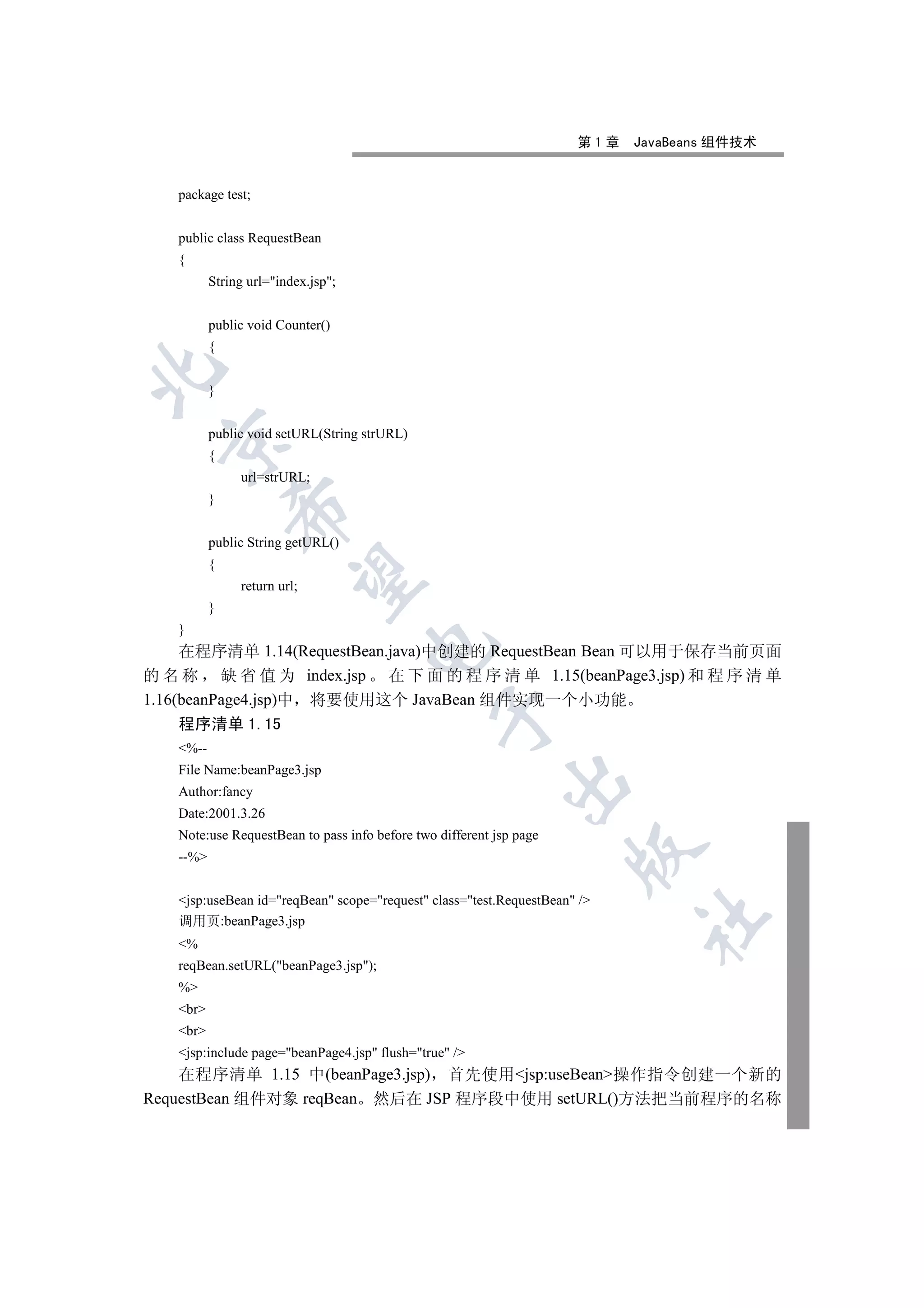 第1章   JavaBeans 组件技术


   package test;


   public class RequestBean
   {
          String url=index.jsp;


          public void Counter()
          {


          }


          public void setURL(String strURL)
  

          {
               url=strURL;
          }
              


          public String getURL()
          {
               

               return url;
          }
   }
                                    

     在程序清单 1.14(RequestBean.java)中创建的 RequestBean Bean 可以用于保存当前页面
的 名 称 缺 省 值 为 index.jsp 在 下 面 的 程 序 清 单 1.15(beanPage3.jsp) 和 程 序 清 单
1.16(beanPage4.jsp)中 将要使用这个 JavaBean 组件实现一个小功能
                                                

     程序清单 1.15
   %--
   File Name:beanPage3.jsp
                                                            

   Author:fancy
   Date:2001.3.26
   Note:use RequestBean to pass info before two different jsp page
                                                                     

   --%


   jsp:useBean id=reqBean scope=request class=test.RequestBean /
                                                                           	

   调用页:beanPage3.jsp
   %
   reqBean.setURL(beanPage3.jsp);
   %
   br
   br
   jsp:include page=beanPage4.jsp flush=true /
    在程序清单 1.15 中(beanPage3.jsp) 首先使用jsp:useBean操作指令创建一个新的
RequestBean 组件对象 reqBean 然后在 JSP 程序段中使用 setURL()方法把当前程序的名称
 