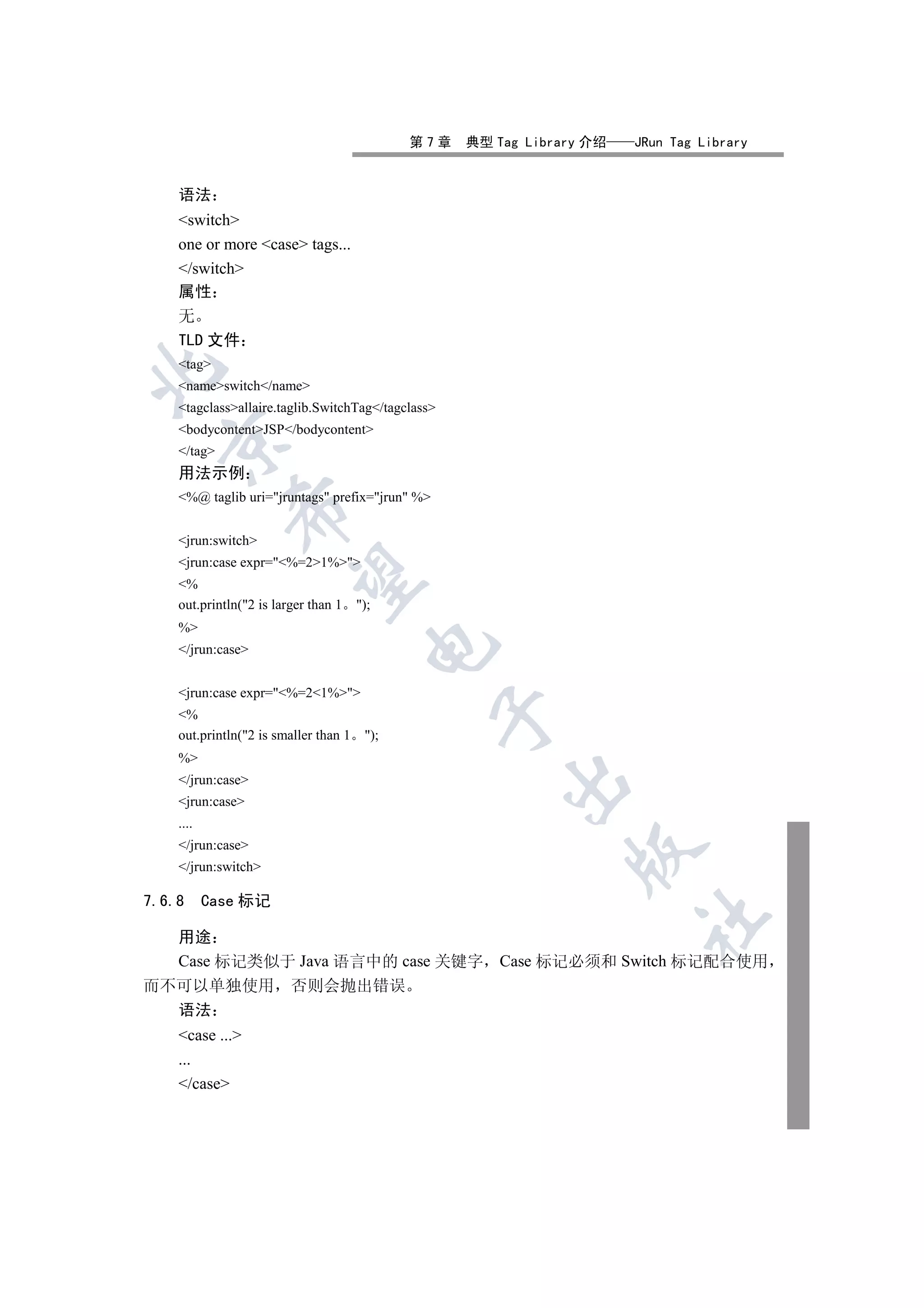 第7章   典型 Tag Library 介绍   JRun Tag Library


    语法
    switch
    one or more case tags...
    /switch
    属性
    无
    TLD 文件
    tag


    nameswitch/name
    tagclassallaire.taglib.SwitchTag/tagclass
    bodycontentJSP/bodycontent
  

    /tag
    用法示例
    %@ taglib uri=jruntags prefix=jrun %
             


    jrun:switch
    jrun:case expr=%=21%
              

    %
    out.println(2 is larger than 1    );
    %
                                         

    /jrun:case


    jrun:case expr=%=21%
                                                    

    %
    out.println(2 is smaller than 1    );
    %
    /jrun:case
                                                        

    jrun:case
    ....
    /jrun:case
                                                                

    /jrun:switch

7.6.8      Case 标记
                                                                        	

    用途
    Case 标记类似于 Java 语言中的 case 关键字 Case 标记必须和 Switch 标记配合使用
而不可以单独使用 否则会抛出错误
  语法
    case ...
    ...
    /case
 