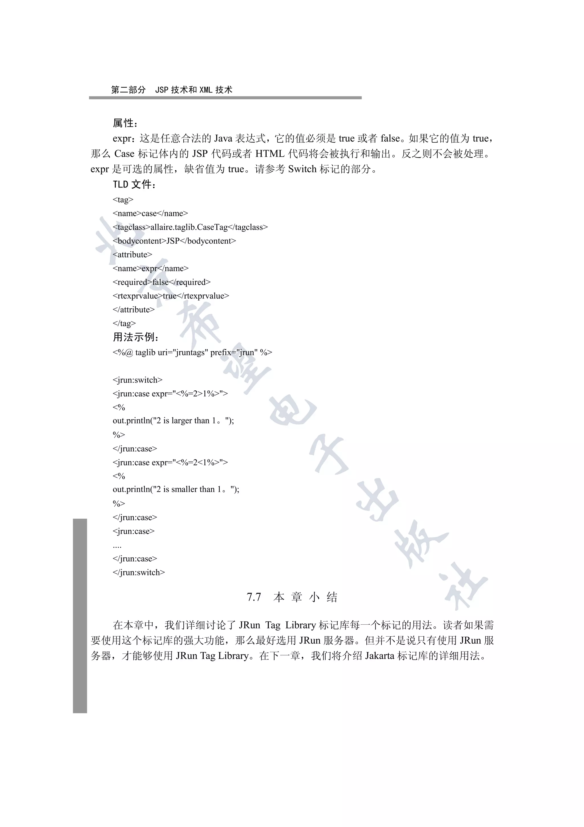 第二部分           JSP 技术和 XML 技术


     属性
     expr 这是任意合法的 Java 表达式 它的值必须是 true 或者 false 如果它的值为 true
那么 Case 标记体内的 JSP 代码或者 HTML 代码将会被执行和输出 反之则不会被处理
expr 是可选的属性 缺省值为 true 请参考 Switch 标记的部分
   TLD 文件
   tag
   namecase/name
   tagclassallaire.taglib.CaseTag/tagclass


   bodycontentJSP/bodycontent
   attribute
   nameexpr/name
 

   requiredfalse/required
   rtexprvaluetrue/rtexprvalue
   /attribute
            

   /tag
   用法示例
   %@ taglib uri=jruntags prefix=jrun %
             

   jrun:switch
   jrun:case expr=%=21%
   %
                                        

   out.println(2 is larger than 1    );
   %
   /jrun:case
                                                   

   jrun:case expr=%=21%
   %
   out.println(2 is smaller than 1    );
                                                       

   %
   /jrun:case
   jrun:case
                                                             

   ....
   /jrun:case
   /jrun:switch
                                                             	

                                             7.7   本 章 小 结

  在本章中 我们详细讨论了 JRun Tag Library 标记库每一个标记的用法 读者如果需
要使用这个标记库的强大功能 那么最好选用 JRun 服务器 但并不是说只有使用 JRun 服
务器 才能够使用 JRun Tag Library 在下一章 我们将介绍 Jakarta 标记库的详细用法
 