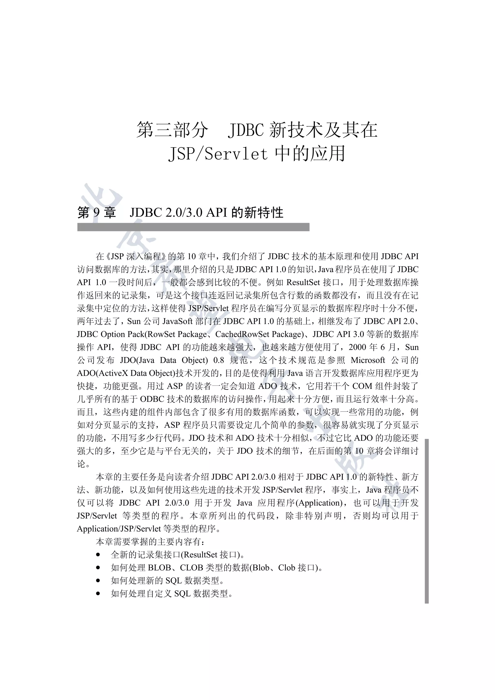 第三部分 JDBC 新技术及其在
              JSP/Servlet 中的应用


第 9 章 JDBC 2.0/3.0 API 的新特性
  


    在 JSP 深入编程 的第 10 章中 我们介绍了 JDBC 技术的基本原理和使用 JDBC API
访问数据库的方法 其实 那里介绍的只是 JDBC API 1.0 的知识 Java 程序员在使用了 JDBC
         

API 1.0 一段时间后 一般都会感到比较的不便 例如 ResultSet 接口 用于处理数据库操
作返回来的记录集 可是这个接口连返回记录集所包含行数的函数都没有 而且没有在记
录集中定位的方法 这样使得 JSP/Servlet 程序员在编写分页显示的数据库程序时十分不便
          

两年过去了 Sun 公司 JavaSoft 部门在 JDBC API 1.0 的基础上 相继发布了 JDBC API 2.0
JDBC Option Pack(RowSet Package CachedRowSet Package) JDBC API 3.0 等新的数据库
                         

操作 API 使得 JDBC API 的功能越来越强大 也越来越方便使用了 2000 年 6 月 Sun
公 司 发 布 JDO(Java Data Object) 0.8 规 范 这 个 技 术 规 范 是 参 照 Microsoft 公 司 的
ADO(ActiveX Data Object)技术开发的 目的是使得利用 Java 语言开发数据库应用程序更为
                                 

快捷 功能更强 用过 ASP 的读者一定会知道 ADO 技术 它用若干个 COM 组件封装了
几乎所有的基于 ODBC 技术的数据库的访问操作 用起来十分方便 而且运行效率十分高
而且 这些内建的组件内部包含了很多有用的数据库函数 可以实现一些常用的功能 例
                                         

如对分页显示的支持 ASP 程序员只需要设定几个简单的参数 很容易就实现了分页显示
的功能 不用写多少行代码 JDO 技术和 ADO 技术十分相似 不过它比 ADO 的功能还要
强大的多 至少它是与平台无关的 关于 JDO 技术的细节 在后面的第 10 章将会详细讨
                                                 

论
     本章的主要任务是向读者介绍 JDBC API 2.0/3.0 相对于 JDBC API 1.0 的新特性 新方
法 新功能 以及如何使用这些先进的技术开发 JSP/Servlet 程序 事实上 Java 程序员不
                                                        	

仅可以将 JDBC API 2.0/3.0 用于开发 Java 应用程序(Application) 也可以用于开发
JSP/Servlet 等 类型的程序 本章所列出 的代码段 除非特别声 明 否则均可以用 于
Application/JSP/Servlet 等类型的程序
     本章需要掌握的主要内容有
         全新的记录集接口(ResultSet 接口)
         如何处理 BLOB CLOB 类型的数据(Blob Clob 接口)
         如何处理新的 SQL 数据类型
         如何处理自定义 SQL 数据类型
 