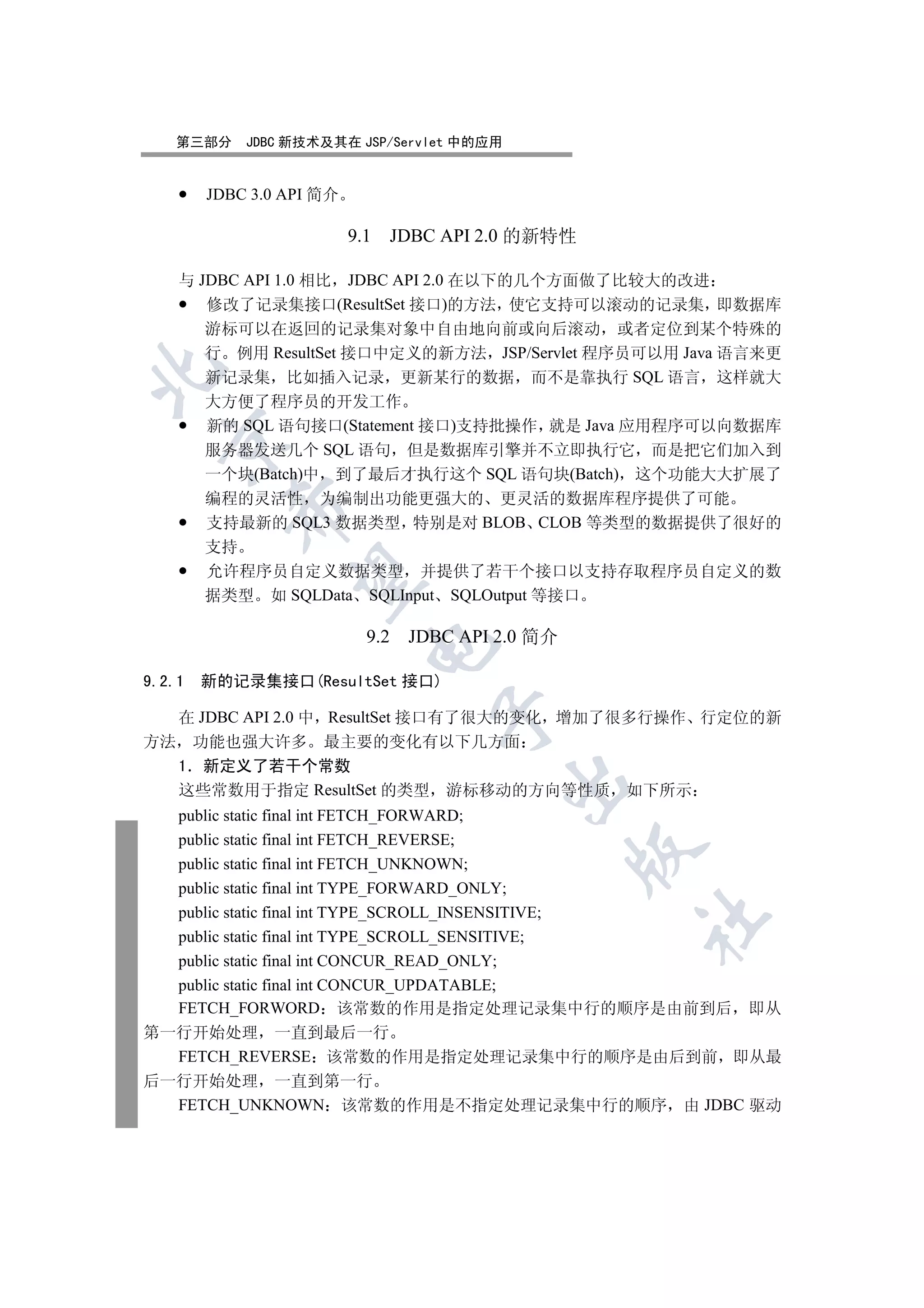 第三部分     JDBC 新技术及其在 JSP/Servlet 中的应用


        JDBC 3.0 API 简介

                          9.1     JDBC API 2.0 的新特性

    与 JDBC API 1.0 相比 JDBC API 2.0 在以下的几个方面做了比较大的改进
       修改了记录集接口(ResultSet 接口)的方法 使它支持可以滚动的记录集 即数据库
       游标可以在返回的记录集对象中自由地向前或向后滚动 或者定位到某个特殊的
       行 例用 ResultSet 接口中定义的新方法 JSP/Servlet 程序员可以用 Java 语言来更


       新记录集 比如插入记录 更新某行的数据 而不是靠执行 SQL 语言 这样就大
       大方便了程序员的开发工作
       新的 SQL 语句接口(Statement 接口)支持批操作 就是 Java 应用程序可以向数据库
  

       服务器发送几个 SQL 语句 但是数据库引擎并不立即执行它 而是把它们加入到
       一个块(Batch)中 到了最后才执行这个 SQL 语句块(Batch) 这个功能大大扩展了
       编程的灵活性 为编制出功能更强大的 更灵活的数据库程序提供了可能
          

       支持最新的 SQL3 数据类型 特别是对 BLOB CLOB 等类型的数据提供了很好的
       支持
       允许程序员自定义数据类型 并提供了若干个接口以支持存取程序员自定义的数
           

       据类型 如 SQLData SQLInput SQLOutput 等接口

                            9.2    JDBC API 2.0 简介
                            


9.2.1   新的记录集接口(ResultSet 接口)
                                      

  在 JDBC API 2.0 中 ResultSet 接口有了很大的变化 增加了很多行操作 行定位的新
方法 功能也强大许多 最主要的变化有以下几方面
  1 新定义了若干个常数
                                            

  这些常数用于指定 ResultSet 的类型 游标移动的方向等性质 如下所示
  public static final int FETCH_FORWARD;
  public static final int FETCH_REVERSE;
                                                     

  public static final int FETCH_UNKNOWN;
  public static final int TYPE_FORWARD_ONLY;
  public static final int TYPE_SCROLL_INSENSITIVE;
                                                      	

  public static final int TYPE_SCROLL_SENSITIVE;
  public static final int CONCUR_READ_ONLY;
  public static final int CONCUR_UPDATABLE;
  FETCH_FORWORD 该常数的作用是指定处理记录集中行的顺序是由前到后 即从
第一行开始处理 一直到最后一行
  FETCH_REVERSE 该常数的作用是指定处理记录集中行的顺序是由后到前 即从最
后一行开始处理 一直到第一行
  FETCH_UNKNOWN 该常数的作用是不指定处理记录集中行的顺序 由 JDBC 驱动
 