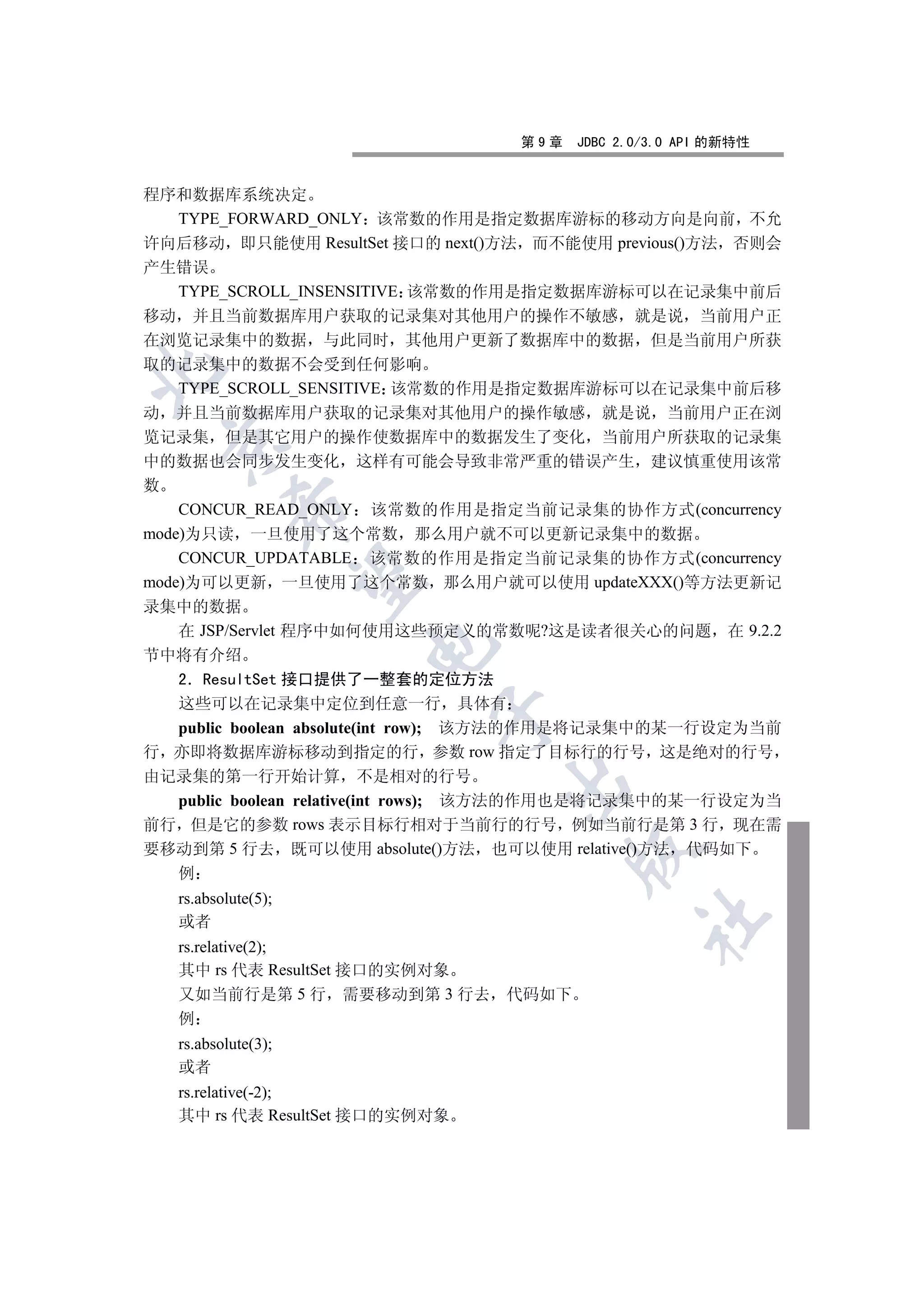 第9章   JDBC 2.0/3.0 API 的新特性


程序和数据库系统决定
  TYPE_FORWARD_ONLY 该常数的作用是指定数据库游标的移动方向是向前 不允
许向后移动 即只能使用 ResultSet 接口的 next()方法 而不能使用 previous()方法 否则会
产生错误
    TYPE_SCROLL_INSENSITIVE 该常数的作用是指定数据库游标可以在记录集中前后
移动 并且当前数据库用户获取的记录集对其他用户的操作不敏感 就是说 当前用户正
在浏览记录集中的数据 与此同时 其他用户更新了数据库中的数据 但是当前用户所获
取的记录集中的数据不会受到任何影响


    TYPE_SCROLL_SENSITIVE 该常数的作用是指定数据库游标可以在记录集中前后移
动 并且当前数据库用户获取的记录集对其他用户的操作敏感 就是说 当前用户正在浏
览记录集 但是其它用户的操作使数据库中的数据发生了变化 当前用户所获取的记录集
 

中的数据也会同步发生变化 这样有可能会导致非常严重的错误产生 建议慎重使用该常
数
           

    CONCUR_READ_ONLY 该常数的作用是指定当前记录集的协作方式(concurrency
mode)为只读 一旦使用了这个常数 那么用户就不可以更新记录集中的数据
    CONCUR_UPDATABLE 该常数的作用是指定当前记录集的协作方式(concurrency
            

mode)为可以更新 一旦使用了这个常数 那么用户就可以使用 updateXXX()等方法更新记
录集中的数据
  在 JSP/Servlet 程序中如何使用这些预定义的常数呢?这是读者很关心的问题 在 9.2.2
                     

节中将有介绍
  2 ResultSet 接口提供了一整套的定位方法
  这些可以在记录集中定位到任意一行 具体有
                           

  public boolean absolute(int row); 该方法的作用是将记录集中的某一行设定为当前
行 亦即将数据库游标移动到指定的行 参数 row 指定了目标行的行号 这是绝对的行号
由记录集的第一行开始计算 不是相对的行号
                                

  public boolean relative(int rows); 该方法的作用也是将记录集中的某一行设定为当
前行 但是它的参数 rows 表示目标行相对于当前行的行号 例如当前行是第 3 行 现在需
要移动到第 5 行去 既可以使用 absolute()方法 也可以使用 relative()方法 代码如下
                                        

  例
   rs.absolute(5);
                                               	

   或者
   rs.relative(2);
   其中 rs 代表 ResultSet 接口的实例对象
   又如当前行是第 5 行 需要移动到第 3 行去 代码如下
   例
   rs.absolute(3);
   或者
   rs.relative(-2);
   其中 rs 代表 ResultSet 接口的实例对象
 