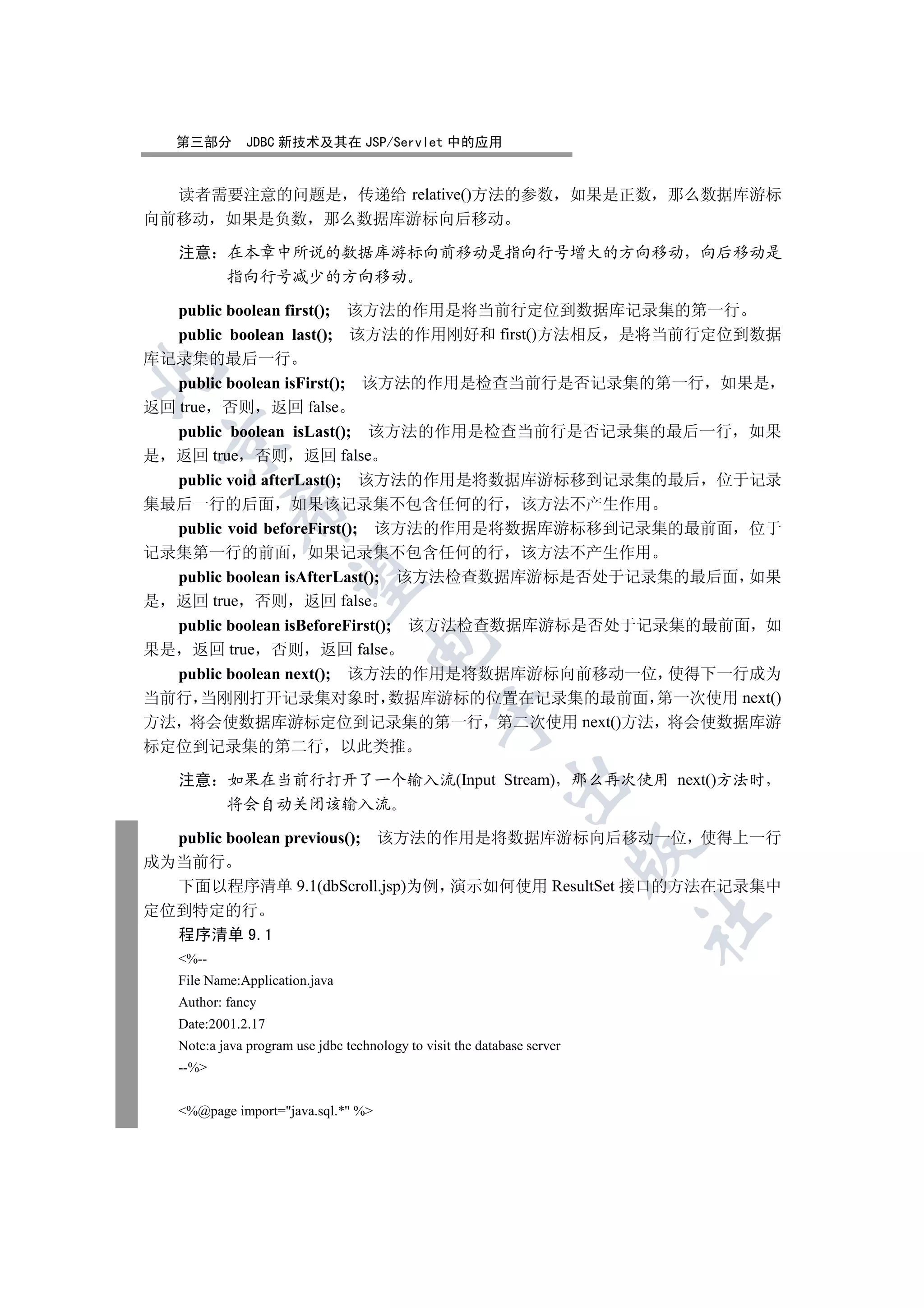 第三部分         JDBC 新技术及其在 JSP/Servlet 中的应用


  读者需要注意的问题是 传递给 relative()方法的参数                                          如果是正数 那么数据库游标
向前移动 如果是负数 那么数据库游标向后移动

   注意 在本章中所说的数据库游标向前移动是指向行号增大的方向移动 向后移动是
      指向行号减少的方向移动

   public boolean first(); 该方法的作用是将当前行定位到数据库记录集的第一行
   public boolean last(); 该方法的作用刚好和 first()方法相反 是将当前行定位到数据
库记录集的最后一行


   public boolean isFirst(); 该方法的作用是检查当前行是否记录集的第一行 如果是
返回 true 否则 返回 false
  public boolean isLast(); 该方法的作用是检查当前行是否记录集的最后一行 如果
 

是 返回 true 否则 返回 false
  public void afterLast(); 该方法的作用是将数据库游标移到记录集的最后 位于记录
集最后一行的后面 如果该记录集不包含任何的行 该方法不产生作用
            

  public void beforeFirst(); 该方法的作用是将数据库游标移到记录集的最前面 位于
记录集第一行的前面 如果记录集不包含任何的行 该方法不产生作用
  public boolean isAfterLast(); 该方法检查数据库游标是否处于记录集的最后面 如果
             

是 返回 true 否则 返回 false
  public boolean isBeforeFirst(); 该方法检查数据库游标是否处于记录集的最前面 如
                                    

果是 返回 true 否则 返回 false
  public boolean next(); 该方法的作用是将数据库游标向前移动一位 使得下一行成为
当前行 当刚刚打开记录集对象时 数据库游标的位置在记录集的最前面 第一次使用 next()
                                                

方法 将会使数据库游标定位到记录集的第一行 第二次使用 next()方法 将会使数据库游
标定位到记录集的第二行 以此类推

   注意 如果在当前行打开了一个输入流(Input Stream) 那么再次使用 next()方法时
                                                             

      将会自动关闭该输入流

  public boolean previous(); 该方法的作用是将数据库游标向后移动一位 使得上一行
                                                                          

成为当前行
  下面以程序清单 9.1(dbScroll.jsp)为例 演示如何使用 ResultSet 接口的方法在记录集中
定位到特定的行
                                                                              	

  程序清单 9.1
   %--
   File Name:Application.java
   Author: fancy
   Date:2001.2.17
   Note:a java program use jdbc technology to visit the database server
   --%


   %@page import=java.sql.* %
 