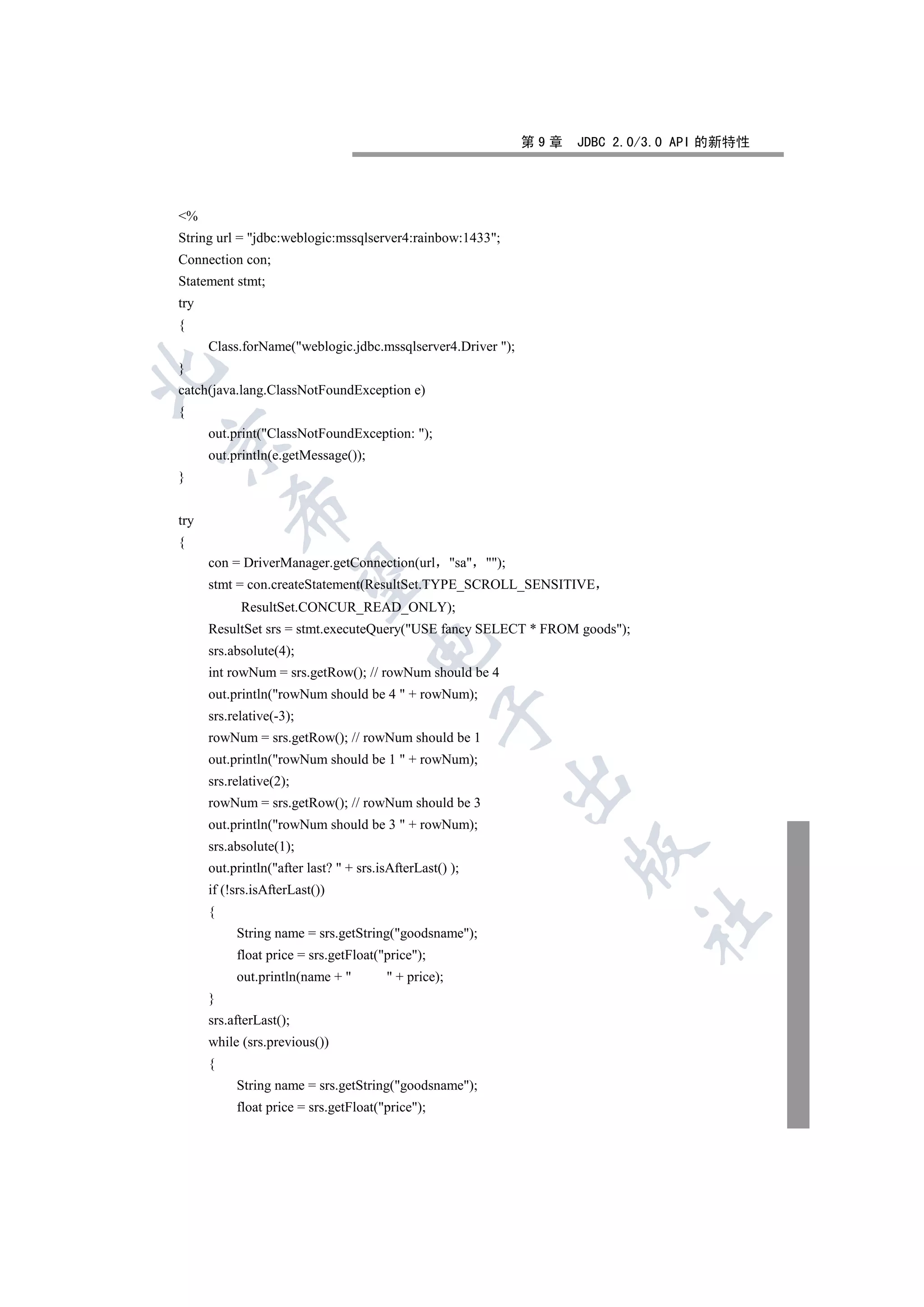 第9章   JDBC 2.0/3.0 API 的新特性




%
String url = jdbc:weblogic:mssqlserver4:rainbow:1433;
Connection con;
Statement stmt;
try
{
      Class.forName(weblogic.jdbc.mssqlserver4.Driver );
}


catch(java.lang.ClassNotFoundException e)
{
      out.print(ClassNotFoundException: );


      out.println(e.getMessage());
}
          

try
{
      con = DriverManager.getConnection(url           sa );
           

      stmt = con.createStatement(ResultSet.TYPE_SCROLL_SENSITIVE
            ResultSet.CONCUR_READ_ONLY);
      ResultSet srs = stmt.executeQuery(USE fancy SELECT * FROM goods);
                                     

      srs.absolute(4);
      int rowNum = srs.getRow(); // rowNum should be 4
      out.println(rowNum should be 4  + rowNum);
                                                  

      srs.relative(-3);
      rowNum = srs.getRow(); // rowNum should be 1
      out.println(rowNum should be 1  + rowNum);
                                                              

      srs.relative(2);
      rowNum = srs.getRow(); // rowNum should be 3
      out.println(rowNum should be 3  + rowNum);
      srs.absolute(1);
                                                                        

      out.println(after last?  + srs.isAfterLast() );
      if (!srs.isAfterLast())
      {
                                                                               	

           String name = srs.getString(goodsname);
           float price = srs.getFloat(price);
           out.println(name +           + price);
      }
      srs.afterLast();
      while (srs.previous())
      {
           String name = srs.getString(goodsname);
           float price = srs.getFloat(price);
 