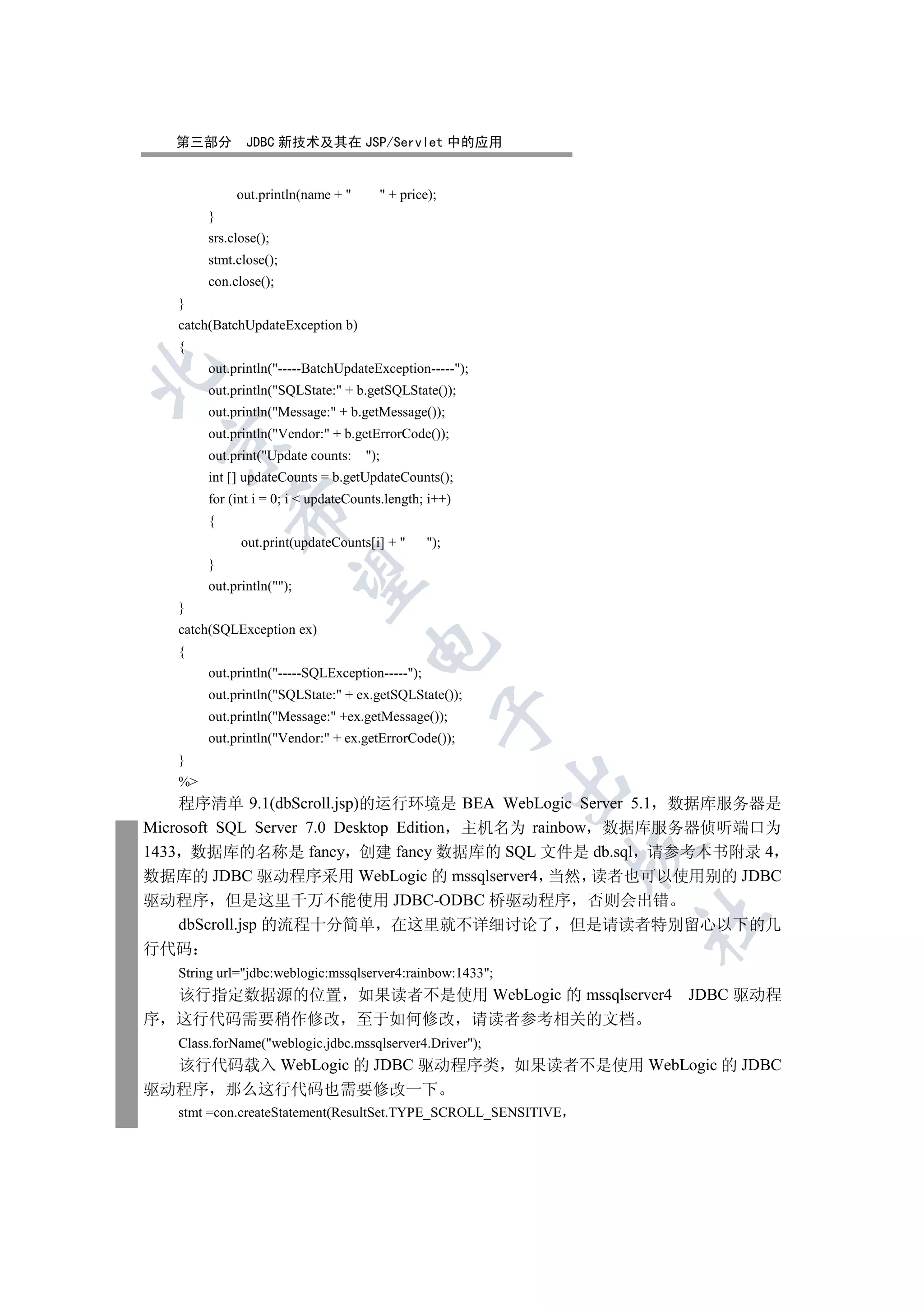 第三部分        JDBC 新技术及其在 JSP/Servlet 中的应用


             out.println(name +        + price);
        }
        srs.close();
        stmt.close();
        con.close();
   }
   catch(BatchUpdateException b)
   {
        out.println(-----BatchUpdateException-----);


        out.println(SQLState: + b.getSQLState());
        out.println(Message: + b.getMessage());
        out.println(Vendor: + b.getErrorCode());
 

        out.print(Update counts:    );
        int [] updateCounts = b.getUpdateCounts();
        for (int i = 0; i  updateCounts.length; i++)
            

        {
              out.print(updateCounts[i] +       );
        }
             

        out.println();
   }
   catch(SQLException ex)
                                     

   {
        out.println(-----SQLException-----);
        out.println(SQLState: + ex.getSQLState());
                                                  

        out.println(Message: +ex.getMessage());
        out.println(Vendor: + ex.getErrorCode());
   }
                                                           

   %
    程序清单 9.1(dbScroll.jsp)的运行环境是 BEA WebLogic Server 5.1 数据库服务器是
Microsoft SQL Server 7.0 Desktop Edition 主机名为 rainbow 数据库服务器侦听端口为
                                                               

1433 数据库的名称是 fancy 创建 fancy 数据库的 SQL 文件是 db.sql 请参考本书附录 4
数据库的 JDBC 驱动程序采用 WebLogic 的 mssqlserver4 当然 读者也可以使用别的 JDBC
驱动程序 但是这里千万不能使用 JDBC-ODBC 桥驱动程序 否则会出错
                                                               	

    dbScroll.jsp 的流程十分简单 在这里就不详细讨论了 但是请读者特别留心以下的几
行代码
   String url=jdbc:weblogic:mssqlserver4:rainbow:1433;
  该行指定数据源的位置 如果读者不是使用 WebLogic 的 mssqlserver4 JDBC 驱动程
序 这行代码需要稍作修改 至于如何修改 请读者参考相关的文档
   Class.forName(weblogic.jdbc.mssqlserver4.Driver);
  该行代码载入 WebLogic 的 JDBC 驱动程序类 如果读者不是使用 WebLogic 的 JDBC
驱动程序 那么这行代码也需要修改一下
   stmt =con.createStatement(ResultSet.TYPE_SCROLL_SENSITIVE
 