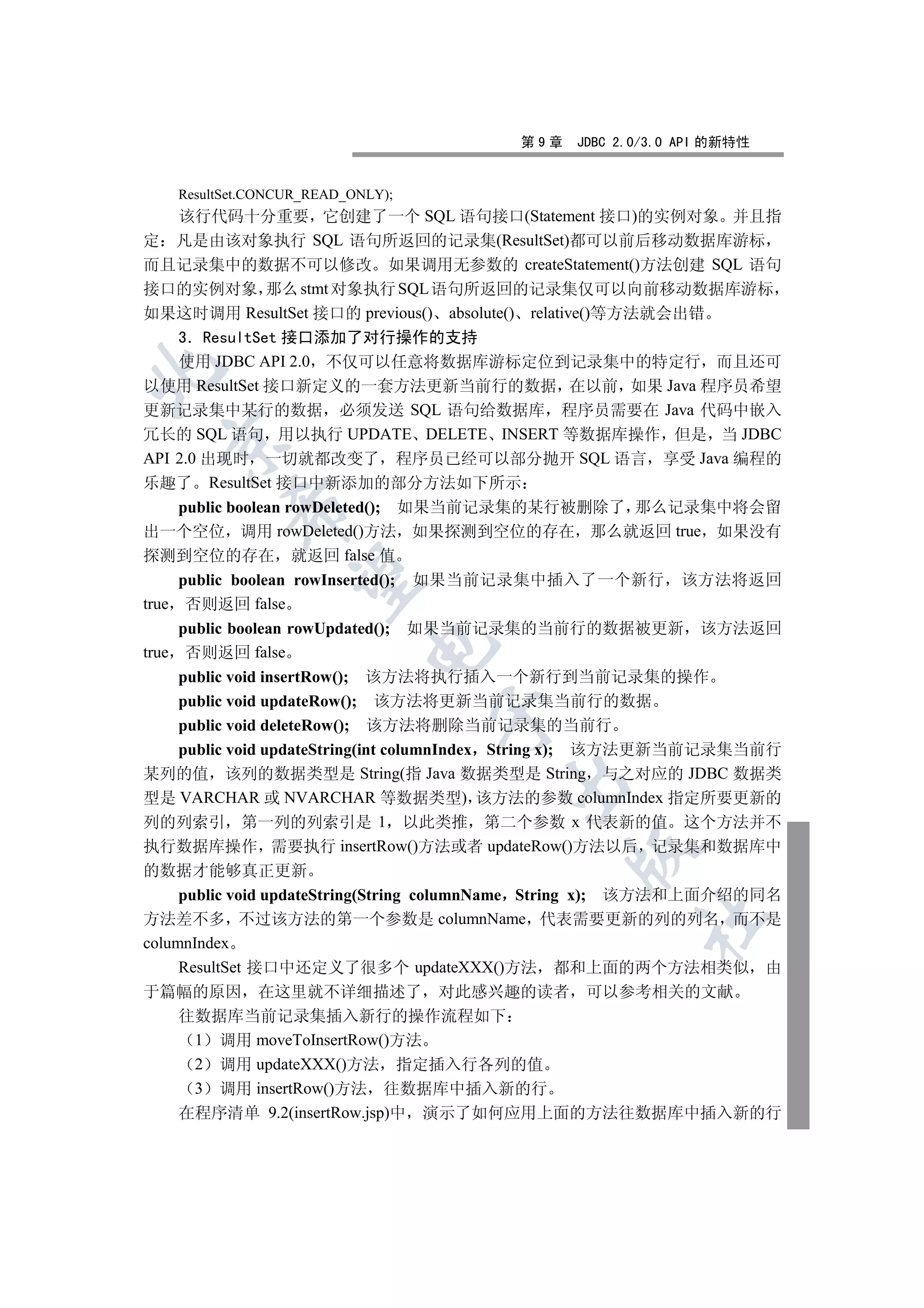 第9章   JDBC 2.0/3.0 API 的新特性


   ResultSet.CONCUR_READ_ONLY);
  该行代码十分重要 它创建了一个 SQL 语句接口(Statement 接口)的实例对象 并且指
定 凡是由该对象执行 SQL 语句所返回的记录集(ResultSet)都可以前后移动数据库游标
而且记录集中的数据不可以修改 如果调用无参数的 createStatement()方法创建 SQL 语句
接口的实例对象 那么 stmt 对象执行 SQL 语句所返回的记录集仅可以向前移动数据库游标
如果这时调用 ResultSet 接口的 previous() absolute() relative()等方法就会出错
    3 ResultSet 接口添加了对行操作的支持
    使用 JDBC API 2.0 不仅可以任意将数据库游标定位到记录集中的特定行 而且还可


以使用 ResultSet 接口新定义的一套方法更新当前行的数据 在以前 如果 Java 程序员希望
更新记录集中某行的数据 必须发送 SQL 语句给数据库 程序员需要在 Java 代码中嵌入
冗长的 SQL 语句 用以执行 UPDATE DELETE INSERT 等数据库操作 但是 当 JDBC
  

API 2.0 出现时 一切就都改变了 程序员已经可以部分抛开 SQL 语言 享受 Java 编程的
乐趣了 ResultSet 接口中新添加的部分方法如下所示
     public boolean rowDeleted(); 如果当前记录集的某行被删除了 那么记录集中将会留
         

出一个空位 调用 rowDeleted()方法 如果探测到空位的存在 那么就返回 true 如果没有
探测到空位的存在 就返回 false 值
          

     public boolean rowInserted(); 如果当前记录集中插入了一个新行 该方法将返回
true 否则返回 false
     public boolean rowUpdated(); 如果当前记录集的当前行的数据被更新 该方法返回
                           

true 否则返回 false
     public void insertRow(); 该方法将执行插入一个新行到当前记录集的操作
     public void updateRow(); 该方法将更新当前记录集当前行的数据
                                  

     public void deleteRow(); 该方法将删除当前记录集的当前行
     public void updateString(int columnIndex String x); 该方法更新当前记录集当前行
某列的值 该列的数据类型是 String(指 Java 数据类型是 String 与之对应的 JDBC 数据类
                                       

型是 VARCHAR 或 NVARCHAR 等数据类型) 该方法的参数 columnIndex 指定所要更新的
列的列索引 第一列的列索引是 1 以此类推 第二个参数 x 代表新的值 这个方法并不
执行数据库操作 需要执行 insertRow()方法或者 updateRow()方法以后 记录集和数据库中
                                               

的数据才能够真正更新
     public void updateString(String columnName String x); 该方法和上面介绍的同名
方法差不多 不过该方法的第一个参数是 columnName 代表需要更新的列的列名 而不是
                                                      	

columnIndex
     ResultSet 接口中还定义了很多个 updateXXX()方法 都和上面的两个方法相类似 由
于篇幅的原因 在这里就不详细描述了 对此感兴趣的读者 可以参考相关的文献
  往数据库当前记录集插入新行的操作流程如下
   1 调用 moveToInsertRow()方法
   2 调用 updateXXX()方法 指定插入行各列的值
   3 调用 insertRow()方法 往数据库中插入新的行
  在程序清单 9.2(insertRow.jsp)中 演示了如何应用上面的方法往数据库中插入新的行
 