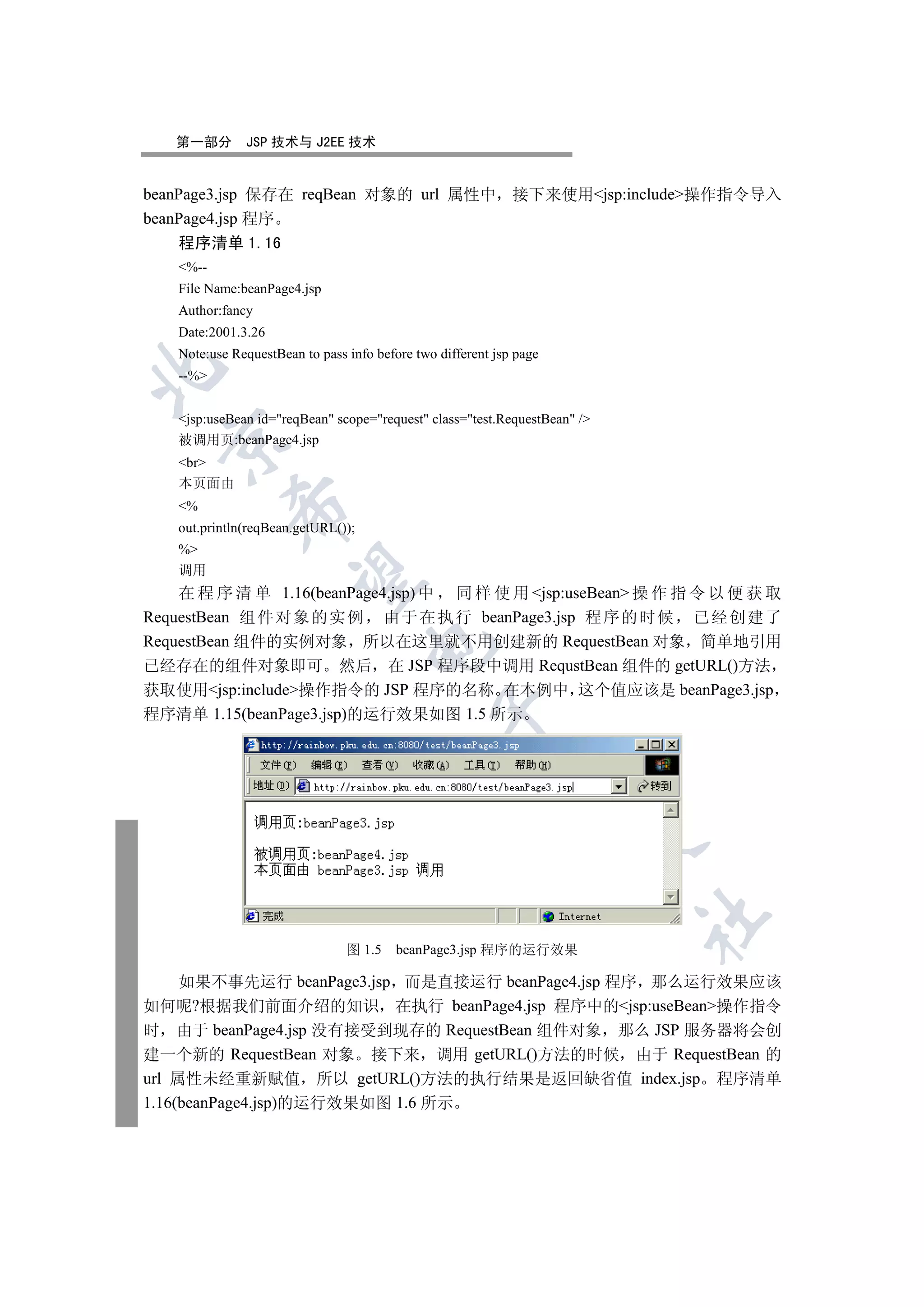 第一部分        JSP 技术与 J2EE 技术


beanPage3.jsp 保存在 reqBean 对象的 url 属性中 接下来使用jsp:include操作指令导入
beanPage4.jsp 程序
    程序清单 1.16
    %--
    File Name:beanPage4.jsp
    Author:fancy
    Date:2001.3.26
    Note:use RequestBean to pass info before two different jsp page


    --%


    jsp:useBean id=reqBean scope=request class=test.RequestBean /
  

    被调用页:beanPage4.jsp
    br
    本页面由
    %
             

    out.println(reqBean.getURL());
    %
    调用
              

    在 程 序 清 单 1.16(beanPage4.jsp) 中 同 样 使 用 jsp:useBean 操 作 指 令 以 便 获 取
RequestBean 组 件 对象 的实 例 由于 在 执行 beanPage3.jsp 程 序 的时 候 已 经 创 建了
RequestBean 组件的实例对象 所以在这里就不用创建新的 RequestBean 对象 简单地引用
                                     

已经存在的组件对象即可 然后 在 JSP 程序段中调用 RequstBean 组件的 getURL()方法
获取使用jsp:include操作指令的 JSP 程序的名称 在本例中 这个值应该是 beanPage3.jsp
程序清单 1.15(beanPage3.jsp)的运行效果如图 1.5 所示
                                                 
                                                             
                                                                      
                                                                            	


                                 图 1.5    beanPage3.jsp 程序的运行效果

     如果不事先运行 beanPage3.jsp 而是直接运行 beanPage4.jsp 程序 那么运行效果应该
如何呢?根据我们前面介绍的知识 在执行 beanPage4.jsp 程序中的jsp:useBean操作指令
时 由于 beanPage4.jsp 没有接受到现存的 RequestBean 组件对象 那么 JSP 服务器将会创
建一个新的 RequestBean 对象 接下来 调用 getURL()方法的时候 由于 RequestBean 的
url 属性未经重新赋值 所以 getURL()方法的执行结果是返回缺省值 index.jsp 程序清单
1.16(beanPage4.jsp)的运行效果如图 1.6 所示
 