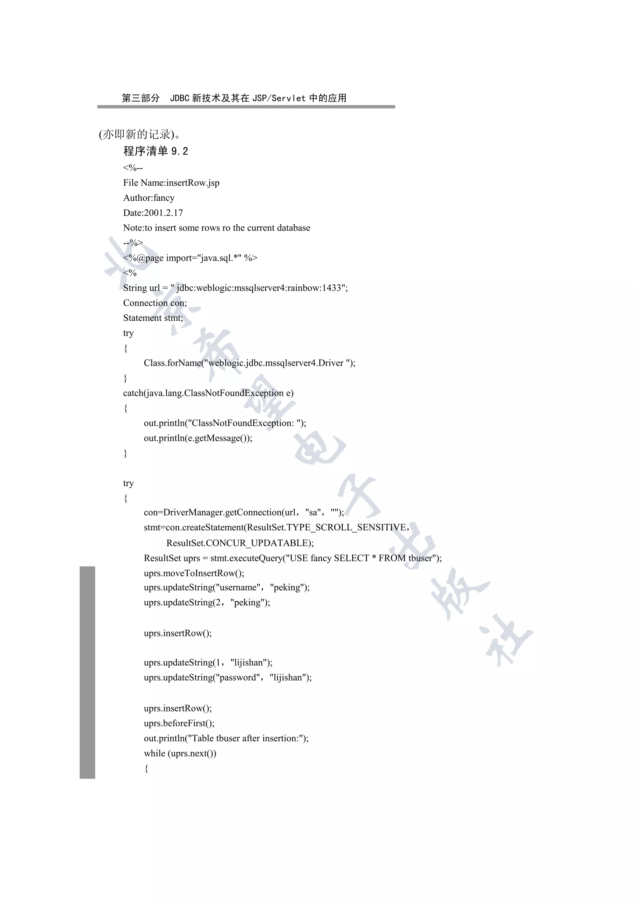 第三部分          JDBC 新技术及其在 JSP/Servlet 中的应用


(亦即新的记录)
  程序清单 9.2
  %--
  File Name:insertRow.jsp
  Author:fancy
  Date:2001.2.17
  Note:to insert some rows ro the current database
  --%


  %@page import=java.sql.* %
  %
  String url =  jdbc:weblogic:mssqlserver4:rainbow:1433;
  Connection con;
 

  Statement stmt;
  try
  {
             

         Class.forName(weblogic.jdbc.mssqlserver4.Driver );
  }
  catch(java.lang.ClassNotFoundException e)
              

  {
         out.println(ClassNotFoundException: );
         out.println(e.getMessage());
                                        

  }


  try
                                                   

  {
         con=DriverManager.getConnection(url         sa );
         stmt=con.createStatement(ResultSet.TYPE_SCROLL_SENSITIVE
                                                                 

               ResultSet.CONCUR_UPDATABLE);
         ResultSet uprs = stmt.executeQuery(USE fancy SELECT * FROM tbuser);
         uprs.moveToInsertRow();
                                                                   

         uprs.updateString(username peking);
         uprs.updateString(2    peking);


         uprs.insertRow();
                                                                                 	


         uprs.updateString(1    lijishan);
         uprs.updateString(password lijishan);


         uprs.insertRow();
         uprs.beforeFirst();
         out.println(Table tbuser after insertion:);
         while (uprs.next())
         {
 