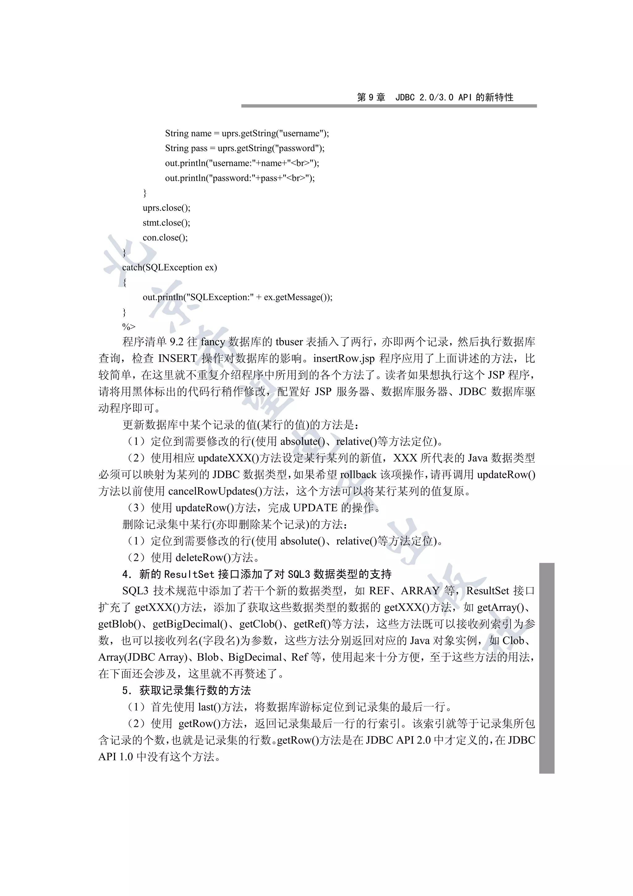 第9章   JDBC 2.0/3.0 API 的新特性


              String name = uprs.getString(username);
              String pass = uprs.getString(password);
              out.println(username:+name+br);
              out.println(password:+pass+br);
        }
        uprs.close();
        stmt.close();
        con.close();
   }


   catch(SQLException ex)
   {
        out.println(SQLException: + ex.getMessage());
 

   }
   %
  程序清单 9.2 往 fancy 数据库的 tbuser 表插入了两行 亦即两个记录 然后执行数据库
            

查询 检查 INSERT 操作对数据库的影响 insertRow.jsp 程序应用了上面讲述的方法 比
较简单 在这里就不重复介绍程序中所用到的各个方法了 读者如果想执行这个 JSP 程序
请将用黑体标出的代码行稍作修改 配置好 JSP 服务器 数据库服务器 JDBC 数据库驱
             

动程序即可
  更新数据库中某个记录的值(某行的值)的方法是
   1 定位到需要修改的行(使用 absolute() relative()等方法定位)
                                    

   2 使用相应 updateXXX()方法设定某行某列的新值 XXX 所代表的 Java 数据类型
必须可以映射为某列的 JDBC 数据类型 如果希望 rollback 该项操作 请再调用 updateRow()
                                                

方法以前使用 cancelRowUpdates()方法 这个方法可以将某行某列的值复原
   3 使用 updateRow()方法 完成 UPDATE 的操作
   删除记录集中某行(亦即删除某个记录)的方法
                                                          

    1 定位到需要修改的行(使用 absolute() relative()等方法定位)
    2 使用 deleteRow()方法
     4 新的 ResultSet 接口添加了对 SQL3 数据类型的支持
                                                                

     SQL3 技术规范中添加了若干个新的数据类型 如 REF ARRAY 等 ResultSet 接口
扩充了 getXXX()方法 添加了获取这些数据类型的数据的 getXXX()方法 如 getArray()
getBlob() getBigDecimal() getClob() getRef()等方法 这些方法既可以接收列索引为参
                                                                       	

数 也可以接收列名(字段名)为参数 这些方法分别返回对应的 Java 对象实例 如 Clob
Array(JDBC Array) Blob BigDecimal Ref 等 使用起来十分方便 至于这些方法的用法
在下面还会涉及 这里就不再赘述了
     5 获取记录集行数的方法
       1 首先使用 last()方法 将数据库游标定位到记录集的最后一行
       2 使用 getRow()方法 返回记录集最后一行的行索引 该索引就等于记录集所包
含记录的个数 也就是记录集的行数 getRow()方法是在 JDBC API 2.0 中才定义的 在 JDBC
API 1.0 中没有这个方法
 