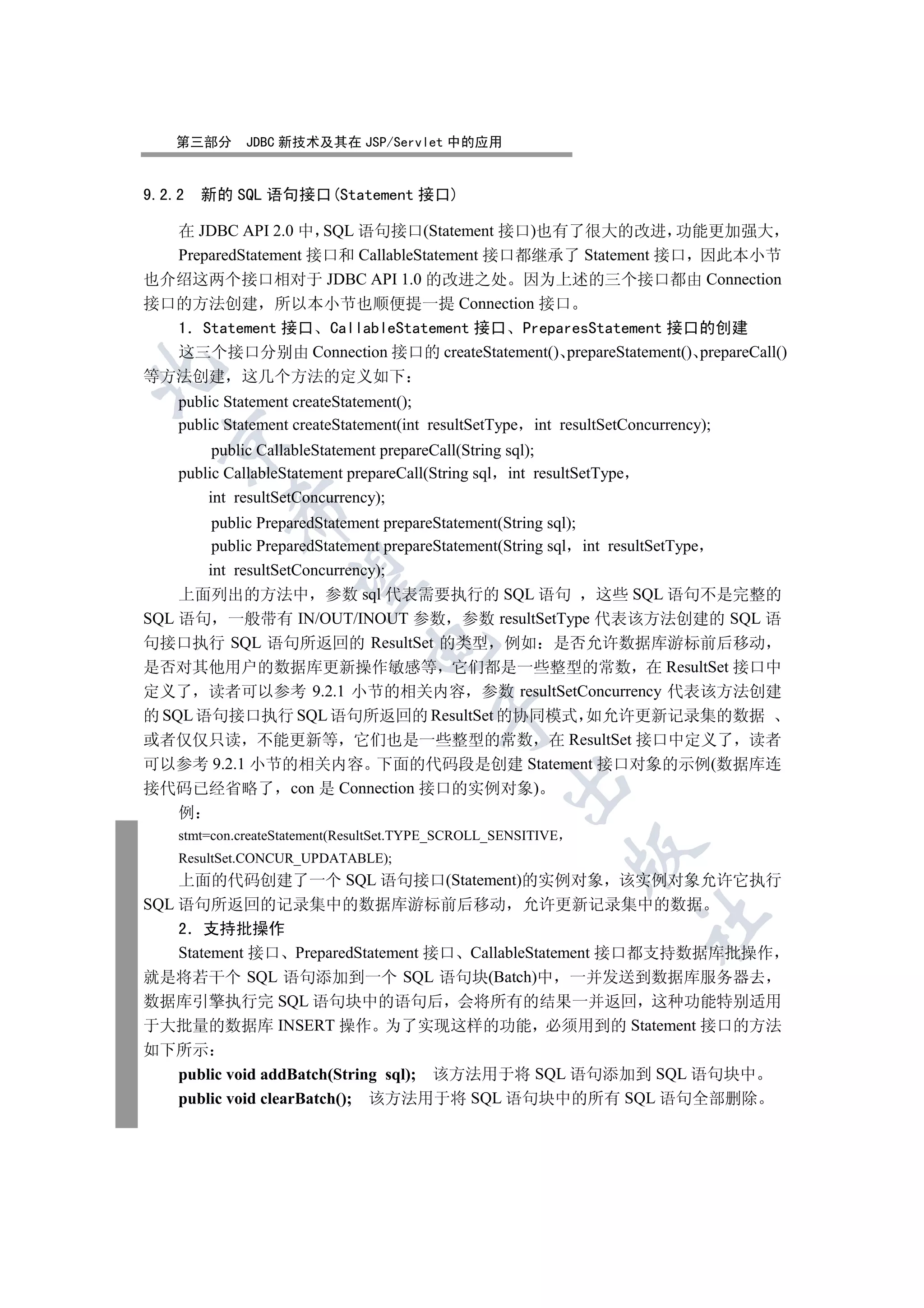 第三部分     JDBC 新技术及其在 JSP/Servlet 中的应用


9.2.2   新的 SQL 语句接口(Statement 接口)

  在 JDBC API 2.0 中 SQL 语句接口(Statement 接口)也有了很大的改进 功能更加强大
  PreparedStatement 接口和 CallableStatement 接口都继承了 Statement 接口 因此本小节
也介绍这两个接口相对于 JDBC API 1.0 的改进之处 因为上述的三个接口都由 Connection
接口的方法创建 所以本小节也顺便提一提 Connection 接口
  1 Statement 接口 CallableStatement 接口 PreparesStatement 接口的创建
  这三个接口分别由 Connection 接口的 createStatement() prepareStatement() prepareCall()


等方法创建 这几个方法的定义如下
    public Statement createStatement();
    public Statement createStatement(int resultSetType int resultSetConcurrency);
  

         public CallableStatement prepareCall(String sql);
    public CallableStatement prepareCall(String sql int resultSetType
        int resultSetConcurrency);
           

        public PreparedStatement prepareStatement(String sql);
        public PreparedStatement prepareStatement(String sql int resultSetType
       int resultSetConcurrency);
            

    上面列出的方法中 参数 sql 代表需要执行的 SQL 语句 这些 SQL 语句不是完整的
SQL 语句 一般带有 IN/OUT/INOUT 参数 参数 resultSetType 代表该方法创建的 SQL 语
句接口执行 SQL 语句所返回的 ResultSet 的类型 例如 是否允许数据库游标前后移动
                               

是否对其他用户的数据库更新操作敏感等 它们都是一些整型的常数 在 ResultSet 接口中
定义了 读者可以参考 9.2.1 小节的相关内容 参数 resultSetConcurrency 代表该方法创建
                                         

的 SQL 语句接口执行 SQL 语句所返回的 ResultSet 的协同模式 如允许更新记录集的数据
或者仅仅只读 不能更新等 它们也是一些整型的常数 在 ResultSet 接口中定义了 读者
可以参考 9.2.1 小节的相关内容 下面的代码段是创建 Statement 接口对象的示例(数据库连
                                                    

接代码已经省略了 con 是 Connection 接口的实例对象)
    例
    stmt=con.createStatement(ResultSet.TYPE_SCROLL_SENSITIVE
                                                               

    ResultSet.CONCUR_UPDATABLE);
    上面的代码创建了一个 SQL 语句接口(Statement)的实例对象 该实例对象允许它执行
SQL 语句所返回的记录集中的数据库游标前后移动 允许更新记录集中的数据
                                                                        	

    2 支持批操作
    Statement 接口 PreparedStatement 接口 CallableStatement 接口都支持数据库批操作
就是将若干个 SQL 语句添加到一个 SQL 语句块(Batch)中 一并发送到数据库服务器去
数据库引擎执行完 SQL 语句块中的语句后 会将所有的结果一并返回 这种功能特别适用
于大批量的数据库 INSERT 操作 为了实现这样的功能 必须用到的 Statement 接口的方法
如下所示
    public void addBatch(String sql); 该方法用于将 SQL 语句添加到 SQL 语句块中
    public void clearBatch(); 该方法用于将 SQL 语句块中的所有 SQL 语句全部删除
 