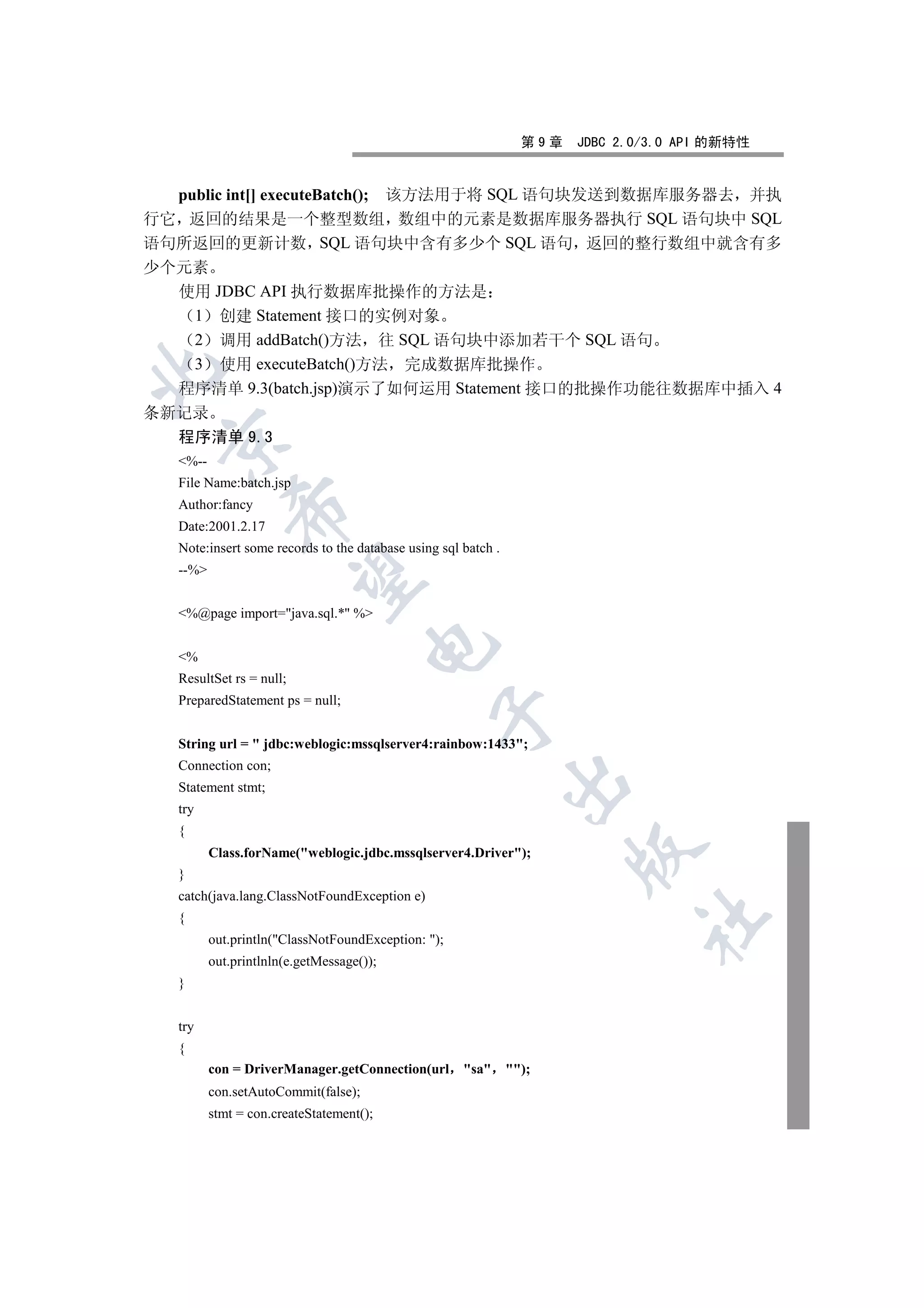 第9章   JDBC 2.0/3.0 API 的新特性


  public int[] executeBatch(); 该方法用于将 SQL 语句块发送到数据库服务器去 并执
行它 返回的结果是一个整型数组 数组中的元素是数据库服务器执行 SQL 语句块中 SQL
语句所返回的更新计数 SQL 语句块中含有多少个 SQL 语句 返回的整行数组中就含有多
少个元素
  使用 JDBC API 执行数据库批操作的方法是
    1 创建 Statement 接口的实例对象
    2 调用 addBatch()方法 往 SQL 语句块中添加若干个 SQL 语句
    3 使用 executeBatch()方法 完成数据库批操作


  程序清单 9.3(batch.jsp)演示了如何运用 Statement 接口的批操作功能往数据库中插入 4
条新记录
  程序清单 9.3
 

   %--
   File Name:batch.jsp
   Author:fancy
             

   Date:2001.2.17
   Note:insert some records to the database using sql batch .
   --%
              


   %@page import=java.sql.* %
                                      

   %
   ResultSet rs = null;
   PreparedStatement ps = null;
                                                 


   String url =  jdbc:weblogic:mssqlserver4:rainbow:1433;
   Connection con;
                                                                

   Statement stmt;
   try
   {
                                                                        

          Class.forName(weblogic.jdbc.mssqlserver4.Driver);
   }
   catch(java.lang.ClassNotFoundException e)
   {
                                                                               	

          out.println(ClassNotFoundException: );
          out.printlnln(e.getMessage());
   }


   try
   {
          con = DriverManager.getConnection(url       sa      );
          con.setAutoCommit(false);
          stmt = con.createStatement();
 
