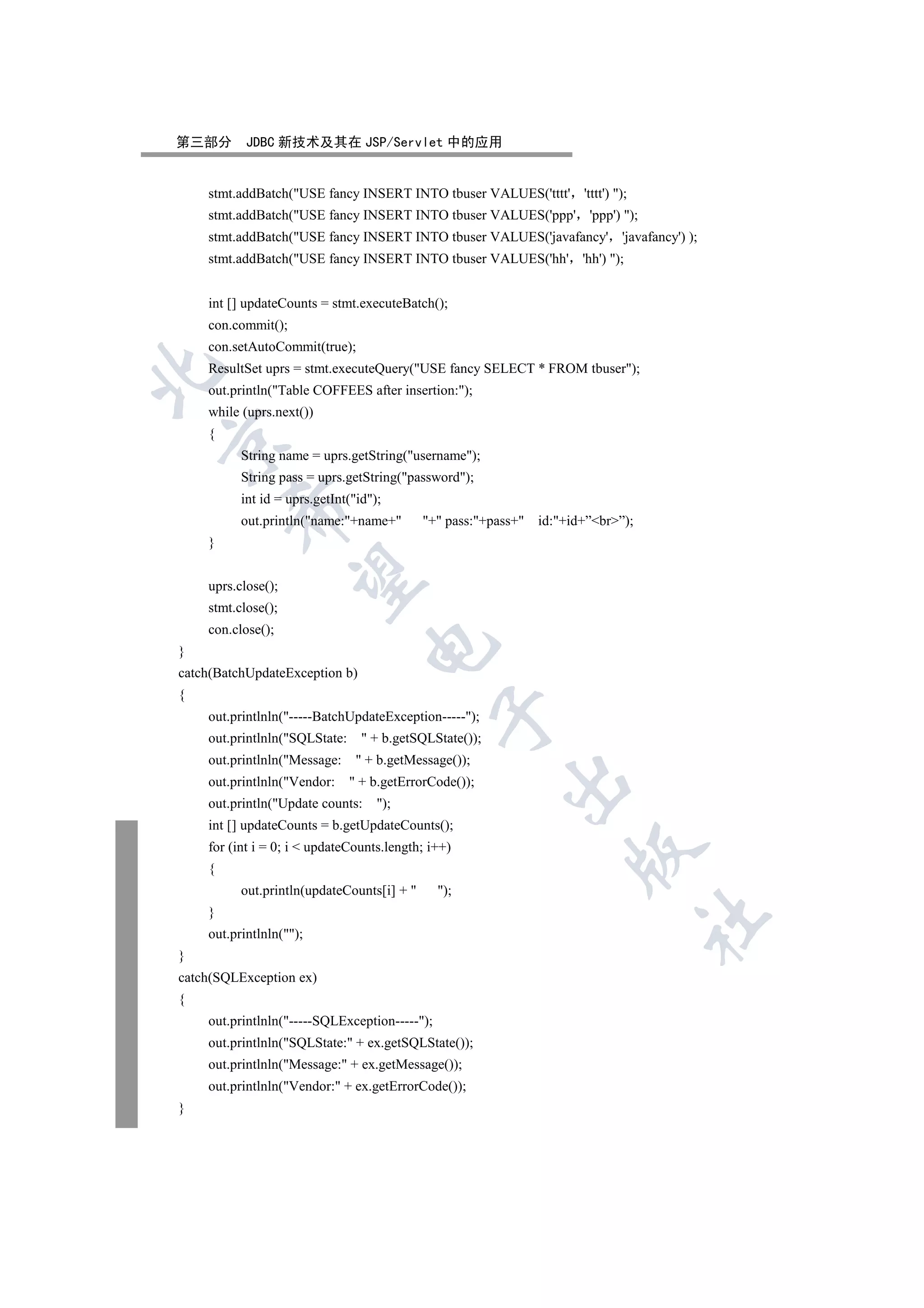 第三部分       JDBC 新技术及其在 JSP/Servlet 中的应用


    stmt.addBatch(USE fancy INSERT INTO tbuser VALUES('tttt' 'tttt') );
    stmt.addBatch(USE fancy INSERT INTO tbuser VALUES('ppp' 'ppp') );
    stmt.addBatch(USE fancy INSERT INTO tbuser VALUES('javafancy' 'javafancy') );
    stmt.addBatch(USE fancy INSERT INTO tbuser VALUES('hh' 'hh') );


    int [] updateCounts = stmt.executeBatch();
    con.commit();
    con.setAutoCommit(true);
    ResultSet uprs = stmt.executeQuery(USE fancy SELECT * FROM tbuser);


    out.println(Table COFFEES after insertion:);
    while (uprs.next())
    {


          String name = uprs.getString(username);
          String pass = uprs.getString(password);
          int id = uprs.getInt(id);
        

          out.println(name:+name+        + pass:+pass+   id:+id+”br”);
    }
         

    uprs.close();
    stmt.close();
    con.close();
                                  

}
catch(BatchUpdateException b)
{
                                               

    out.printlnln(-----BatchUpdateException-----);
    out.printlnln(SQLState:      + b.getSQLState());
    out.printlnln(Message:      + b.getMessage());
                                                         

    out.printlnln(Vendor:      + b.getErrorCode());
    out.println(Update counts:     );
    int [] updateCounts = b.getUpdateCounts();
    for (int i = 0; i  updateCounts.length; i++)
                                                                     

    {
          out.println(updateCounts[i] +       );
    }
                                                                                   	

    out.printlnln();
}
catch(SQLException ex)
{
    out.printlnln(-----SQLException-----);
    out.printlnln(SQLState: + ex.getSQLState());
    out.printlnln(Message: + ex.getMessage());
    out.printlnln(Vendor: + ex.getErrorCode());
}
 