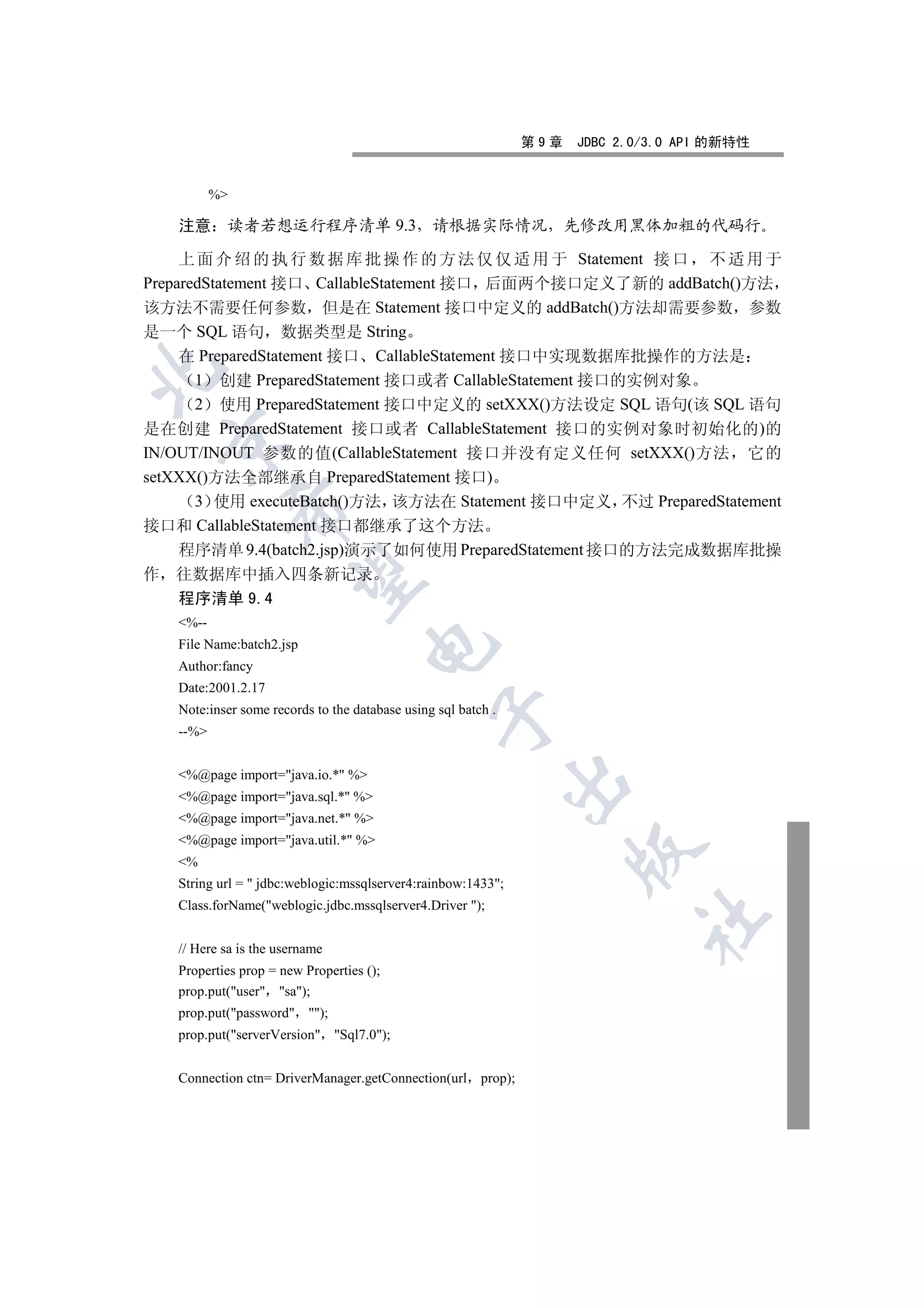 第9章   JDBC 2.0/3.0 API 的新特性


           %

    注意      读者若想运行程序清单 9.3                       请根据实际情况              先修改用黑体加粗的代码行

     上 面 介 绍 的 执 行 数 据 库 批 操 作 的 方 法 仅 仅 适 用 于 Statement 接 口 不 适 用 于
PreparedStatement 接口 CallableStatement 接口 后面两个接口定义了新的 addBatch()方法
该方法不需要任何参数 但是在 Statement 接口中定义的 addBatch()方法却需要参数 参数
是一个 SQL 语句 数据类型是 String
     在 PreparedStatement 接口 CallableStatement 接口中实现数据库批操作的方法是


       1 创建 PreparedStatement 接口或者 CallableStatement 接口的实例对象
       2 使用 PreparedStatement 接口中定义的 setXXX()方法设定 SQL 语句(该 SQL 语句
是在创建 PreparedStatement 接口或者 CallableStatement 接口的实例对象时初始化的)的
    

IN/OUT/INOUT 参数的值(CallableStatement 接口并没有定义任何 setXXX()方法 它的
setXXX()方法全部继承自 PreparedStatement 接口)
       3 使用 executeBatch()方法 该方法在 Statement 接口中定义 不过 PreparedStatement
                

接口和 CallableStatement 接口都继承了这个方法
     程序清单 9.4(batch2.jsp)演示了如何使用 PreparedStatement 接口的方法完成数据库批操
作   往数据库中插入四条新记录
                 

    程序清单 9.4
    %--
    File Name:batch2.jsp
                                     

    Author:fancy
    Date:2001.2.17
    Note:inser some records to the database using sql batch .
                                                  

    --%


    %@page import=java.io.* %
                                                                

    %@page import=java.sql.* %
    %@page import=java.net.* %
    %@page import=java.util.* %
                                                                      

    %
    String url =  jdbc:weblogic:mssqlserver4:rainbow:1433;
    Class.forName(weblogic.jdbc.mssqlserver4.Driver );
                                                                             	

    // Here sa is the username
    Properties prop = new Properties ();
    prop.put(user sa);
    prop.put(password );
    prop.put(serverVersion Sql7.0);


    Connection ctn= DriverManager.getConnection(url prop);
 