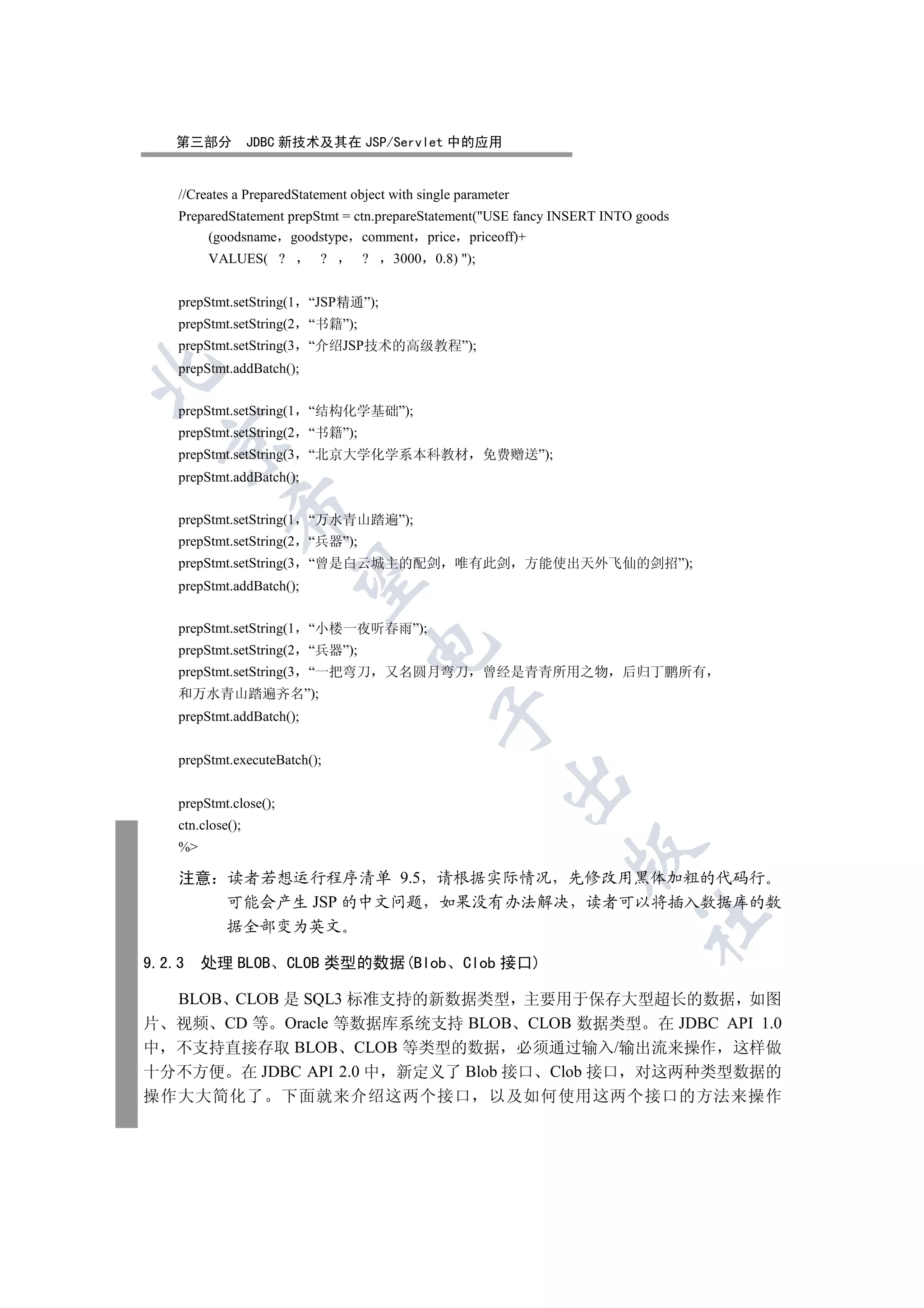 第三部分           JDBC 新技术及其在 JSP/Servlet 中的应用


    //Creates a PreparedStatement object with single parameter
    PreparedStatement prepStmt = ctn.prepareStatement(USE fancy INSERT INTO goods
         (goodsname goodstype comment price priceoff)+
         VALUES( ?          ?       ?    3000    0.8) );


    prepStmt.setString(1   “JSP精通”);
    prepStmt.setString(2   “书籍”);
    prepStmt.setString(3   “介绍JSP技术的高级教程”);
    prepStmt.addBatch();



    prepStmt.setString(1   “结构化学基础”);
    prepStmt.setString(2   “书籍”);
  

    prepStmt.setString(3   “北京大学化学系本科教材 免费赠送”);
    prepStmt.addBatch();
             

    prepStmt.setString(1   “万水青山踏遍”);
    prepStmt.setString(2   “兵器”);
    prepStmt.setString(3   “曾是白云城主的配剑 唯有此剑                       方能使出天外飞仙的剑招”);
              

    prepStmt.addBatch();


    prepStmt.setString(1   “小楼一夜听春雨”);
                                     

    prepStmt.setString(2   “兵器”);
    prepStmt.setString(3   “一把弯刀        又名圆月弯刀 曾经是青青所用之物                  后归丁鹏所有
    和万水青山踏遍齐名”);
                                                 

    prepStmt.addBatch();


    prepStmt.executeBatch();
                                                             

    prepStmt.close();
    ctn.close();
    %
                                                                     

    注意       读者若想运行程序清单 9.5 请根据实际情况 先修改用黑体加粗的代码行
             可能会产生 JSP 的中文问题 如果没有办法解决 读者可以将插入数据库的数
                                                                             	

             据全部变为英文

9.2.3    处理 BLOB        CLOB 类型的数据(Blob               Clob 接口)

  BLOB CLOB 是 SQL3 标准支持的新数据类型 主要用于保存大型超长的数据 如图
片 视频 CD 等 Oracle 等数据库系统支持 BLOB CLOB 数据类型 在 JDBC API 1.0
中 不支持直接存取 BLOB CLOB 等类型的数据 必须通过输入/输出流来操作 这样做
十分不方便 在 JDBC API 2.0 中 新定义了 Blob 接口 Clob 接口 对这两种类型数据的
操作大大简化了                 下面就来介绍这两个接口                         以及如何使用这两个接口的方法来操作
 