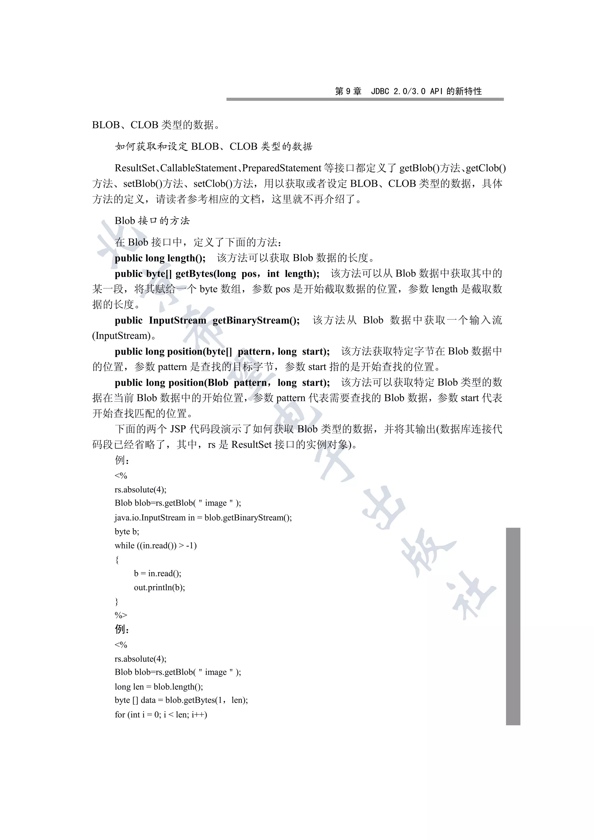 第9章   JDBC 2.0/3.0 API 的新特性


BLOB     CLOB 类型的数据

    如何获取和设定 BLOB                     CLOB 类型的数据

  ResultSet CallableStatement PreparedStatement 等接口都定义了 getBlob()方法 getClob()
方法 setBlob()方法 setClob()方法 用以获取或者设定 BLOB CLOB 类型的数据 具体
方法的定义           请读者参考相应的文档 这里就不再介绍了

    Blob 接口的方法


     在 Blob 接口中 定义了下面的方法
     public long length(); 该方法可以获取 Blob 数据的长度
     public byte[] getBytes(long pos int length); 该方法可以从 Blob 数据中获取其中的
  

某一段 将其赋给一个 byte 数组 参数 pos 是开始截取数据的位置 参数 length 是截取数
据的长度
     public InputStream getBinaryStream(); 该方法从 Blob 数据中获取一个输入流
              

(InputStream)
     public long position(byte[] pattern long start); 该方法获取特定字节在 Blob 数据中
的位置 参数 pattern 是查找的目标字节 参数 start 指的是开始查找的位置
               

     public long position(Blob pattern long start); 该方法可以获取特定 Blob 类型的数
据在当前 Blob 数据中的开始位置 参数 pattern 代表需要查找的 Blob 数据 参数 start 代表
开始查找匹配的位置
                                      

  下面的两个 JSP 代码段演示了如何获取 Blob 类型的数据 并将其输出(数据库连接代
码段已经省略了 其中 rs 是 ResultSet 接口的实例对象)
                                                

    例
    %
    rs.absolute(4);
                                                       

    Blob blob=rs.getBlob( image );
    java.io.InputStream in = blob.getBinaryStream();
    byte b;
    while ((in.read())  -1)
                                                             

    {
          b = in.read();
          out.println(b);
                                                                    	

    }
    %
    例
    %
    rs.absolute(4);
    Blob blob=rs.getBlob( image );
    long len = blob.length();
    byte [] data = blob.getBytes(1   len);
    for (int i = 0; i  len; i++)
 