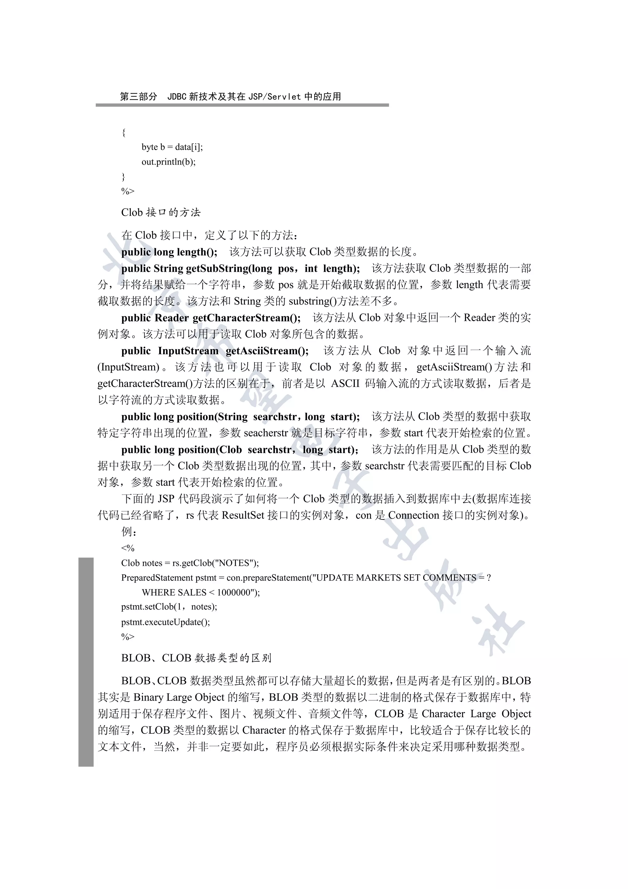 第三部分         JDBC 新技术及其在 JSP/Servlet 中的应用


    {
         byte b = data[i];
         out.println(b);
    }
    %

    Clob 接口的方法

     在 Clob 接口中 定义了以下的方法
     public long length(); 该方法可以获取 Clob 类型数据的长度


     public String getSubString(long pos int length); 该方法获取 Clob 类型数据的一部
分 并将结果赋给一个字符串 参数 pos 就是开始截取数据的位置 参数 length 代表需要
  

截取数据的长度 该方法和 String 类的 substring()方法差不多
     public Reader getCharacterStream(); 该方法从 Clob 对象中返回一个 Reader 类的实
例对象 该方法可以用于读取 Clob 对象所包含的数据
             

     public InputStream getAsciiStream(); 该 方 法 从 Clob 对 象 中 返 回 一 个 输 入 流
(InputStream) 该 方 法 也 可 以 用 于 读 取 Clob 对 象 的 数 据 getAsciiStream() 方 法 和
getCharacterStream()方法的区别在于 前者是以 ASCII 码输入流的方式读取数据 后者是
              

以字符流的方式读取数据
  public long position(String searchstr long start); 该方法从 Clob 类型的数据中获取
特定字符串出现的位置 参数 seacherstr 就是目标字符串 参数 start 代表开始检索的位置
                                  

  public long position(Clob searchstr long start) 该方法的作用是从 Clob 类型的数
据中获取另一个 Clob 类型数据出现的位置 其中 参数 searchstr 代表需要匹配的目标 Clob
对象 参数 start 代表开始检索的位置
                                         

  下面的 JSP 代码段演示了如何将一个 Clob 类型的数据插入到数据库中去(数据库连接
代码已经省略了 rs 代表 ResultSet 接口的实例对象 con 是 Connection 接口的实例对象)
                                                   

    例
    %
    Clob notes = rs.getClob(NOTES);
    PreparedStatement pstmt = con.prepareStatement(UPDATE MARKETS SET COMMENTS = ?
                                                             

         WHERE SALES  1000000);
    pstmt.setClob(1 notes);
    pstmt.executeUpdate();
                                                                       	

    %

    BLOB      CLOB 数据类型的区别

  BLOB CLOB 数据类型虽然都可以存储大量超长的数据 但是两者是有区别的 BLOB
其实是 Binary Large Object 的缩写 BLOB 类型的数据以二进制的格式保存于数据库中 特
别适用于保存程序文件 图片 视频文件 音频文件等 CLOB 是 Character Large Object
的缩写 CLOB 类型的数据以 Character 的格式保存于数据库中 比较适合于保存比较长的
文本文件 当然              并非一定要如此            程序员必须根据实际条件来决定采用哪种数据类型
 