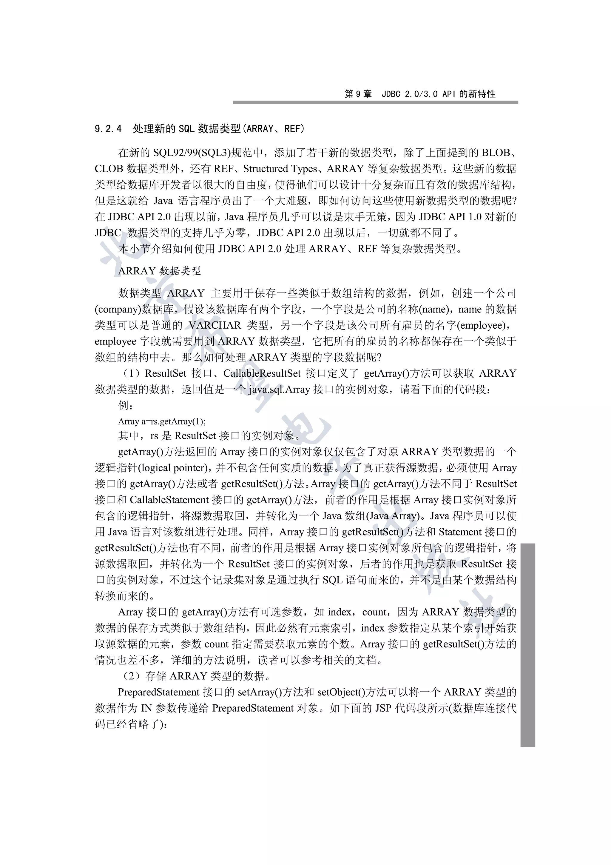 第9章    JDBC 2.0/3.0 API 的新特性


9.2.4   处理新的 SQL 数据类型(ARRAY    REF)

    在新的 SQL92/99(SQL3)规范中 添加了若干新的数据类型 除了上面提到的 BLOB
CLOB 数据类型外 还有 REF Structured Types ARRAY 等复杂数据类型 这些新的数据
类型给数据库开发者以很大的自由度 使得他们可以设计十分复杂而且有效的数据库结构
但是这就给 Java 语言程序员出了一个大难题 即如何访问这些使用新数据类型的数据呢?
在 JDBC API 2.0 出现以前 Java 程序员几乎可以说是束手无策 因为 JDBC API 1.0 对新的
JDBC 数据类型的支持几乎为零 JDBC API 2.0 出现以后 一切就都不同了


    本小节介绍如何使用 JDBC API 2.0 处理 ARRAY REF 等复杂数据类型

    ARRAY 数据类型
  

    数据类型 ARRAY 主要用于保存一些类似于数组结构的数据 例如 创建一个公司
(company)数据库 假设该数据库有两个字段 一个字段是公司的名称(name) name 的数据
类型可以是普通的 VARCHAR 类型 另一个字段是该公司所有雇员的名字(employee)
             

employee 字段就需要用到 ARRAY 数据类型 它把所有的雇员的名称都保存在一个类似于
数组的结构中去 那么如何处理 ARRAY 类型的字段数据呢?
      1 ResultSet 接口 CallableResultSet 接口定义了 getArray()方法可以获取 ARRAY
              

数据类型的数据 返回值是一个 java.sql.Array 接口的实例对象 请看下面的代码段
    例
    Array a=rs.getArray(1);
                              

     其中 rs 是 ResultSet 接口的实例对象
     getArray()方法返回的 Array 接口的实例对象仅仅包含了对原 ARRAY 类型数据的一个
逻辑指针(logical pointer) 并不包含任何实质的数据 为了真正获得源数据 必须使用 Array
                                

接口的 getArray()方法或者 getResultSet()方法 Array 接口的 getArray()方法不同于 ResultSet
接口和 CallableStatement 接口的 getArray()方法 前者的作用是根据 Array 接口实例对象所
包含的逻辑指针 将源数据取回 并转化为一个 Java 数组(Java Array) Java 程序员可以使
                                        

用 Java 语言对该数组进行处理 同样 Array 接口的 getResultSet()方法和 Statement 接口的
getResultSet()方法也有不同 前者的作用是根据 Array 接口实例对象所包含的逻辑指针 将
                                               

源数据取回 并转化为一个 ResultSet 接口的实例对象 后者的作用也是获取 ResultSet 接
口的实例对象 不过这个记录集对象是通过执行 SQL 语句而来的 并不是由某个数据结构
转换而来的
                                                       	

  Array 接口的 getArray()方法有可选参数 如 index count 因为 ARRAY 数据类型的
数据的保存方式类似于数组结构 因此必然有元素索引 index 参数指定从某个索引开始获
取源数据的元素 参数 count 指定需要获取元素的个数 Array 接口的 getResultSet()方法的
情况也差不多 详细的方法说明 读者可以参考相关的文档
    2 存储 ARRAY 类型的数据
  PreparedStatement 接口的 setArray()方法和 setObject()方法可以将一个 ARRAY 类型的
数据作为 IN 参数传递给 PreparedStatement 对象 如下面的 JSP 代码段所示(数据库连接代
码已经省略了)
 