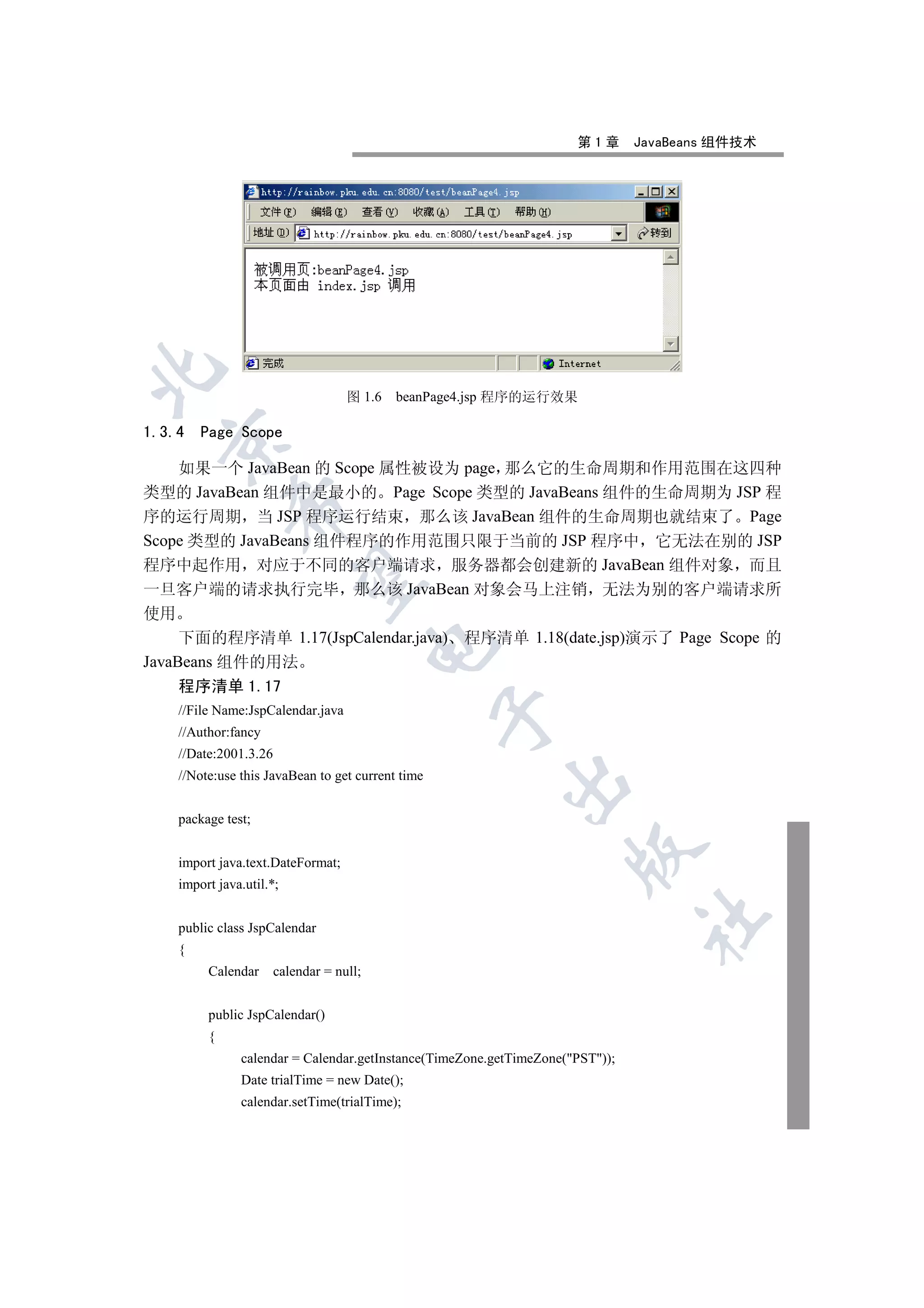 第1章       JavaBeans 组件技术


                                     图 1.6   beanPage4.jsp 程序的运行效果

1.3.4    Page Scope
  

    如果一个 JavaBean 的 Scope 属性被设为 page 那么它的生命周期和作用范围在这四种
类型的 JavaBean 组件中是最小的 Page Scope 类型的 JavaBeans 组件的生命周期为 JSP 程
              

序的运行周期 当 JSP 程序运行结束 那么该 JavaBean 组件的生命周期也就结束了 Page
Scope 类型的 JavaBeans 组件程序的作用范围只限于当前的 JSP 程序中 它无法在别的 JSP
程序中起作用 对应于不同的客户端请求 服务器都会创建新的 JavaBean 组件对象 而且
               

一旦客户端的请求执行完毕 那么该 JavaBean 对象会马上注销 无法为别的客户端请求所
使用
     下面的程序清单 1.17(JspCalendar.java) 程序清单 1.18(date.jsp)演示了 Page Scope 的
                                           

JavaBeans 组件的用法
     程序清单 1.17
     //File Name:JspCalendar.java
                                                    

     //Author:fancy
     //Date:2001.3.26
     //Note:use this JavaBean to get current time
                                                          


     package test;
                                                                      

     import java.text.DateFormat;
     import java.util.*;
                                                                                	

     public class JspCalendar
     {
          Calendar      calendar = null;


          public JspCalendar()
          {
                calendar = Calendar.getInstance(TimeZone.getTimeZone(PST));
                Date trialTime = new Date();
                calendar.setTime(trialTime);
 