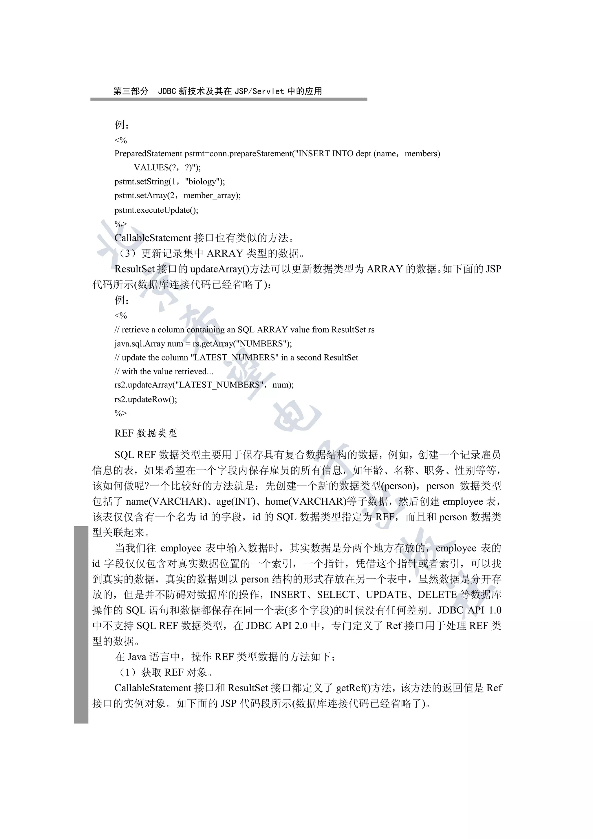 第三部分       JDBC 新技术及其在 JSP/Servlet 中的应用


   例
   %
   PreparedStatement pstmt=conn.prepareStatement(INSERT INTO dept (name members)
        VALUES(? ?));
   pstmt.setString(1   biology);
   pstmt.setArray(2    member_array);
   pstmt.executeUpdate();
   %
  CallableStatement 接口也有类似的方法


    3 更新记录集中 ARRAY 类型的数据
  ResultSet 接口的 updateArray()方法可以更新数据类型为 ARRAY 的数据 如下面的 JSP
 

代码所示(数据库连接代码已经省略了)
  例
   %
            

   // retrieve a column containing an SQL ARRAY value from ResultSet rs
   java.sql.Array num = rs.getArray(NUMBERS);
   // update the column LATEST_NUMBERS in a second ResultSet
             

   // with the value retrieved...
   rs2.updateArray(LATEST_NUMBERS num);
   rs2.updateRow();
   %
                                     


   REF 数据类型

    SQL REF 数据类型主要用于保存具有复合数据结构的数据 例如 创建一个记录雇员
                                              

信息的表 如果希望在一个字段内保存雇员的所有信息 如年龄 名称 职务 性别等等
该如何做呢?一个比较好的方法就是 先创建一个新的数据类型(person) person 数据类型
包括了 name(VARCHAR) age(INT) home(VARCHAR)等子数据 然后创建 employee 表
                                                         

该表仅仅含有一个名为 id 的字段 id 的 SQL 数据类型指定为 REF 而且和 person 数据类
型关联起来
                                                                     

    当我们往 employee 表中输入数据时 其实数据是分两个地方存放的 employee 表的
id 字段仅仅包含对真实数据位置的一个索引 一个指针 凭借这个指针或者索引 可以找
到真实的数据 真实的数据则以 person 结构的形式存放在另一个表中 虽然数据是分开存
                                                                          	

放的 但是并不防碍对数据库的操作 INSERT SELECT UPDATE DELETE 等数据库
操作的 SQL 语句和数据都保存在同一个表(多个字段)的时候没有任何差别 JDBC API 1.0
中不支持 SQL REF 数据类型 在 JDBC API 2.0 中 专门定义了 Ref 接口用于处理 REF 类
型的数据
    在 Java 语言中 操作 REF 类型数据的方法如下
      1 获取 REF 对象
    CallableStatement 接口和 ResultSet 接口都定义了 getRef()方法 该方法的返回值是 Ref
接口的实例对象 如下面的 JSP 代码段所示(数据库连接代码已经省略了)
 