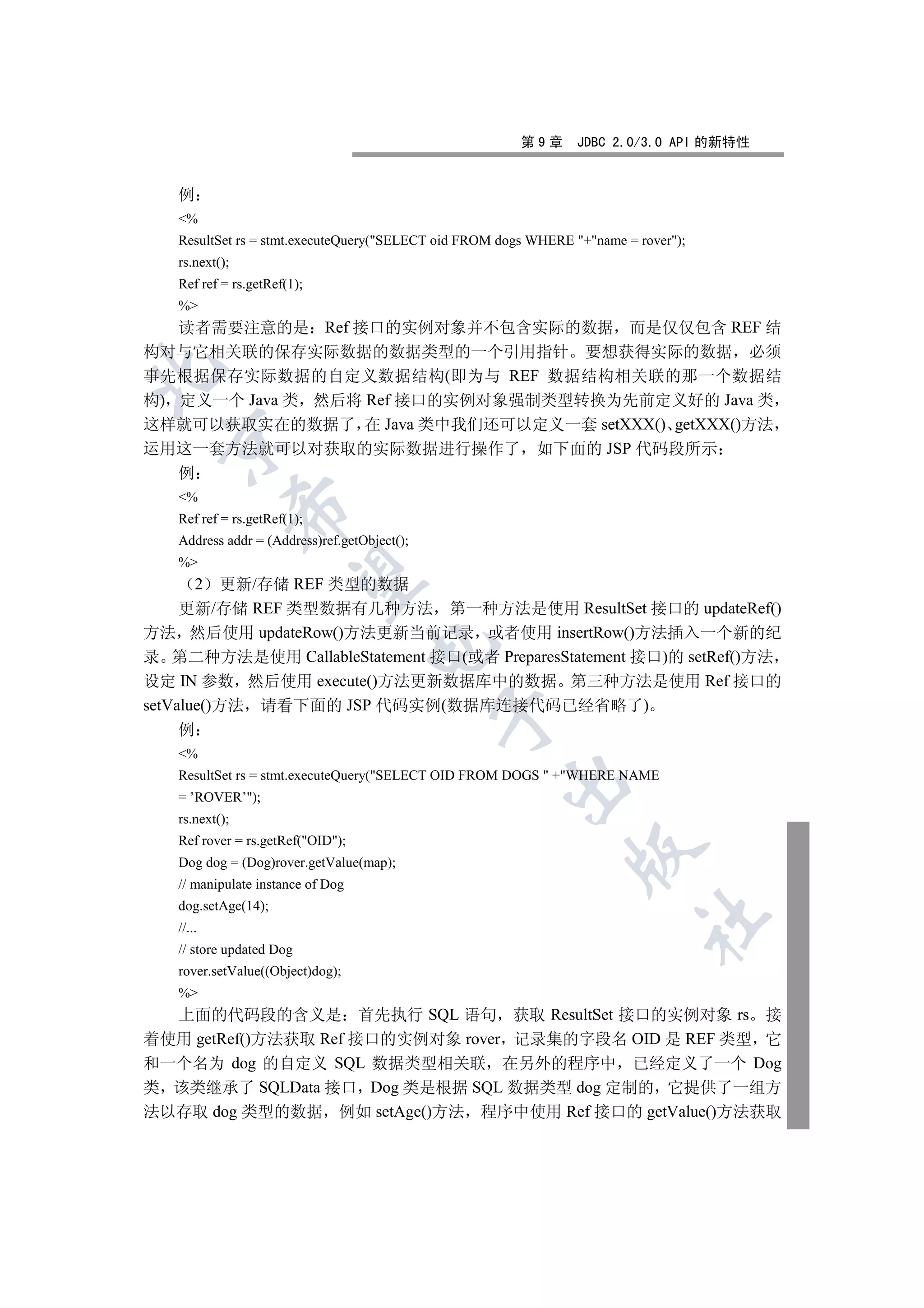 第9章      JDBC 2.0/3.0 API 的新特性


   例
   %
   ResultSet rs = stmt.executeQuery(SELECT oid FROM dogs WHERE +name = rover);
   rs.next();
   Ref ref = rs.getRef(1);
   %
   读者需要注意的是 Ref 接口的实例对象并不包含实际的数据 而是仅仅包含 REF 结
构对与它相关联的保存实际数据的数据类型的一个引用指针 要想获得实际的数据 必须


事先根据保存实际数据的自定义数据结构(即为与 REF 数据结构相关联的那一个数据结
构) 定义一个 Java 类 然后将 Ref 接口的实例对象强制类型转换为先前定义好的 Java 类
这样就可以获取实在的数据了 在 Java 类中我们还可以定义一套 setXXX() getXXX()方法
  

运用这一套方法就可以对获取的实际数据进行操作了 如下面的 JSP 代码段所示
   例
   %
                

   Ref ref = rs.getRef(1);
   Address addr = (Address)ref.getObject();
   %
                 

       2   更新/存储 REF 类型的数据
     更新/存储 REF 类型数据有几种方法 第一种方法是使用 ResultSet 接口的 updateRef()
方法 然后使用 updateRow()方法更新当前记录 或者使用 insertRow()方法插入一个新的纪
                                   

录 第二种方法是使用 CallableStatement 接口(或者 PreparesStatement 接口)的 setRef()方法
设定 IN 参数 然后使用 execute()方法更新数据库中的数据 第三种方法是使用 Ref 接口的
setValue()方法 请看下面的 JSP 代码实例(数据库连接代码已经省略了)
                                              

   例
   %
   ResultSet rs = stmt.executeQuery(SELECT OID FROM DOGS  +WHERE NAME
                                                     

   = ’ROVER’);
   rs.next();
   Ref rover = rs.getRef(OID);
                                                                

   Dog dog = (Dog)rover.getValue(map);
   // manipulate instance of Dog
   dog.setAge(14);
                                                                           	

   //...
   // store updated Dog
   rover.setValue((Object)dog);
   %
  上面的代码段的含义是 首先执行 SQL 语句 获取 ResultSet 接口的实例对象 rs 接
着使用 getRef()方法获取 Ref 接口的实例对象 rover 记录集的字段名 OID 是 REF 类型 它
和一个名为 dog 的自定义 SQL 数据类型相关联 在另外的程序中 已经定义了一个 Dog
类 该类继承了 SQLData 接口 Dog 类是根据 SQL 数据类型 dog 定制的 它提供了一组方
法以存取 dog 类型的数据 例如 setAge()方法 程序中使用 Ref 接口的 getValue()方法获取
 