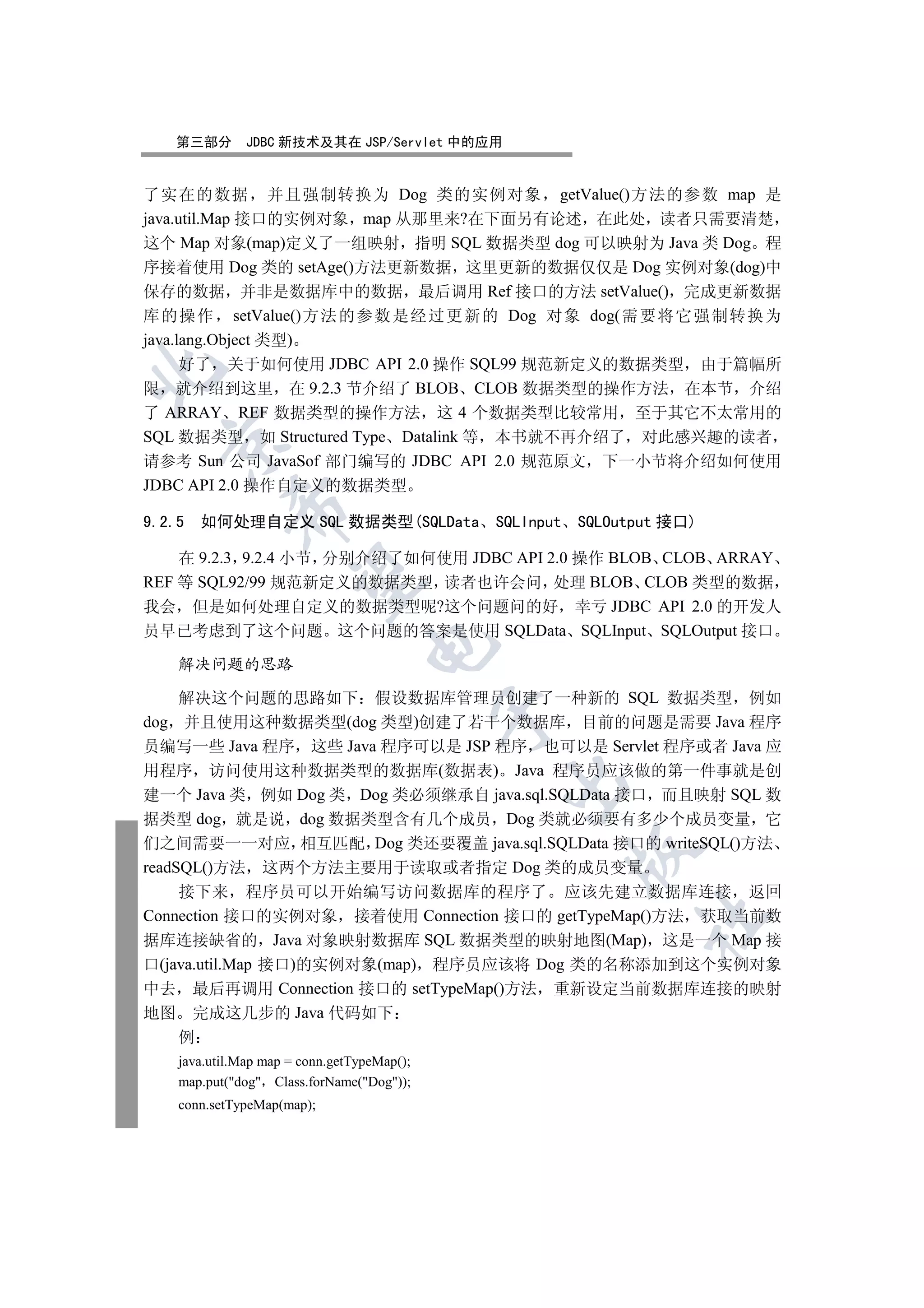 第三部分        JDBC 新技术及其在 JSP/Servlet 中的应用


了实在的数据 并且强制转换为 Dog 类的实例对象 getValue()方法的参数 map 是
java.util.Map 接口的实例对象 map 从那里来?在下面另有论述 在此处 读者只需要清楚
这个 Map 对象(map)定义了一组映射 指明 SQL 数据类型 dog 可以映射为 Java 类 Dog 程
序接着使用 Dog 类的 setAge()方法更新数据 这里更新的数据仅仅是 Dog 实例对象(dog)中
保存的数据 并非是数据库中的数据 最后调用 Ref 接口的方法 setValue() 完成更新数据
库 的操作 setValue()方法 的参数 是经过 更新的 Dog 对象 dog(需 要将它强 制转换 为
java.lang.Object 类型)
      好了 关于如何使用 JDBC API 2.0 操作 SQL99 规范新定义的数据类型 由于篇幅所


限 就介绍到这里 在 9.2.3 节介绍了 BLOB CLOB 数据类型的操作方法 在本节 介绍
了 ARRAY REF 数据类型的操作方法 这 4 个数据类型比较常用 至于其它不太常用的
SQL 数据类型 如 Structured Type Datalink 等 本书就不再介绍了 对此感兴趣的读者
  

请参考 Sun 公司 JavaSof 部门编写的 JDBC API 2.0 规范原文 下一小节将介绍如何使用
JDBC API 2.0 操作自定义的数据类型
            

9.2.5   如何处理自定义 SQL 数据类型(SQLData SQLInput        SQLOutput 接口)

    在 9.2.3 9.2.4 小节 分别介绍了如何使用 JDBC API 2.0 操作 BLOB CLOB ARRAY
             

REF 等 SQL92/99 规范新定义的数据类型 读者也许会问 处理 BLOB CLOB 类型的数据
我会 但是如何处理自定义的数据类型呢?这个问题问的好 幸亏 JDBC API 2.0 的开发人
员早已考虑到了这个问题 这个问题的答案是使用 SQLData SQLInput SQLOutput 接口
                                  

    解决问题的思路

     解决这个问题的思路如下 假设数据库管理员创建了一种新的 SQL 数据类型 例如
                                             

dog 并且使用这种数据类型(dog 类型)创建了若干个数据库 目前的问题是需要 Java 程序
员编写一些 Java 程序 这些 Java 程序可以是 JSP 程序 也可以是 Servlet 程序或者 Java 应
用程序 访问使用这种数据类型的数据库(数据表) Java 程序员应该做的第一件事就是创
                                              

建一个 Java 类 例如 Dog 类 Dog 类必须继承自 java.sql.SQLData 接口 而且映射 SQL 数
据类型 dog 就是说 dog 数据类型含有几个成员 Dog 类就必须要有多少个成员变量 它
们之间需要一一对应 相互匹配 Dog 类还要覆盖 java.sql.SQLData 接口的 writeSQL()方法
                                                 

readSQL()方法 这两个方法主要用于读取或者指定 Dog 类的成员变量
    接下来 程序员可以开始编写访问数据库的程序了 应该先建立数据库连接 返回
Connection 接口的实例对象 接着使用 Connection 接口的 getTypeMap()方法 获取当前数
                                                       	

据库连接缺省的 Java 对象映射数据库 SQL 数据类型的映射地图(Map) 这是一个 Map 接
口(java.util.Map 接口)的实例对象(map) 程序员应该将 Dog 类的名称添加到这个实例对象
中去 最后再调用 Connection 接口的 setTypeMap()方法 重新设定当前数据库连接的映射
地图 完成这几步的 Java 代码如下
    例
    java.util.Map map = conn.getTypeMap();
    map.put(dog Class.forName(Dog));
    conn.setTypeMap(map);
 