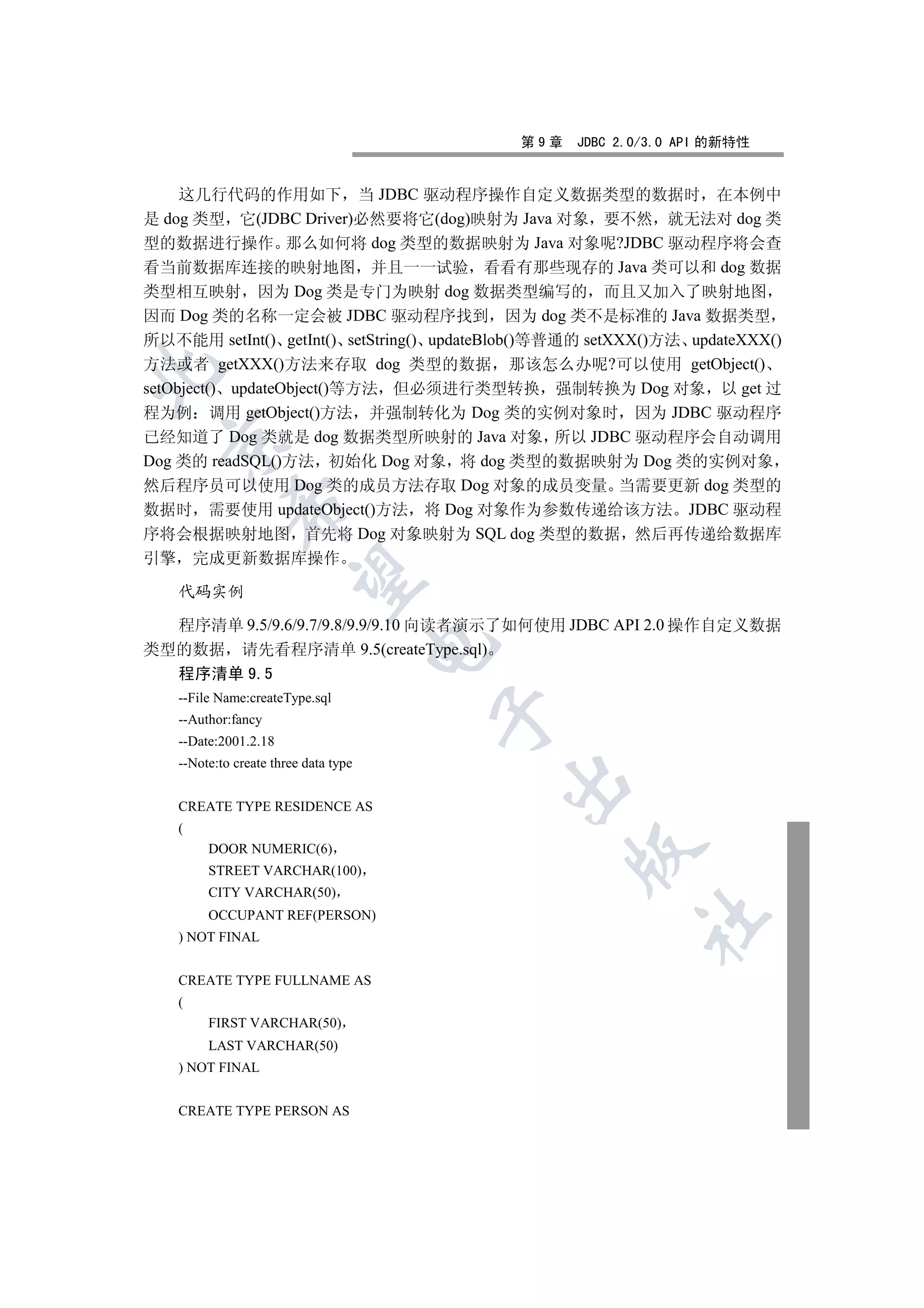 第9章   JDBC 2.0/3.0 API 的新特性


     这几行代码的作用如下 当 JDBC 驱动程序操作自定义数据类型的数据时 在本例中
是 dog 类型 它(JDBC Driver)必然要将它(dog)映射为 Java 对象 要不然 就无法对 dog 类
型的数据进行操作 那么如何将 dog 类型的数据映射为 Java 对象呢?JDBC 驱动程序将会查
看当前数据库连接的映射地图 并且一一试验 看看有那些现存的 Java 类可以和 dog 数据
类型相互映射 因为 Dog 类是专门为映射 dog 数据类型编写的 而且又加入了映射地图
因而 Dog 类的名称一定会被 JDBC 驱动程序找到 因为 dog 类不是标准的 Java 数据类型
所以不能用 setInt() getInt() setString() updateBlob()等普通的 setXXX()方法 updateXXX()
方法或者 getXXX()方法来存取 dog 类型的数据 那该怎么办呢?可以使用 getObject()


setObject() updateObject()等方法 但必须进行类型转换 强制转换为 Dog 对象 以 get 过
程为例 调用 getObject()方法 并强制转化为 Dog 类的实例对象时 因为 JDBC 驱动程序
已经知道了 Dog 类就是 dog 数据类型所映射的 Java 对象 所以 JDBC 驱动程序会自动调用
  

Dog 类的 readSQL()方法 初始化 Dog 对象 将 dog 类型的数据映射为 Dog 类的实例对象
然后程序员可以使用 Dog 类的成员方法存取 Dog 对象的成员变量 当需要更新 dog 类型的
              

数据时 需要使用 updateObject()方法 将 Dog 对象作为参数传递给该方法 JDBC 驱动程
序将会根据映射地图 首先将 Dog 对象映射为 SQL dog 类型的数据 然后再传递给数据库
引擎       完成更新数据库操作
               

     代码实例

  程序清单 9.5/9.6/9.7/9.8/9.9/9.10 向读者演示了如何使用 JDBC API 2.0 操作自定义数据
                                        

类型的数据 请先看程序清单 9.5(createType.sql)
  程序清单 9.5
     --File Name:createType.sql
                                        

     --Author:fancy
     --Date:2001.2.18
     --Note:to create three data type
                                            

     CREATE TYPE RESIDENCE AS
     (
          DOOR NUMERIC(6)
                                                  

          STREET VARCHAR(100)
          CITY VARCHAR(50)
          OCCUPANT REF(PERSON)
                                                          	

     ) NOT FINAL


     CREATE TYPE FULLNAME AS
     (
          FIRST VARCHAR(50)
          LAST VARCHAR(50)
     ) NOT FINAL


     CREATE TYPE PERSON AS
 