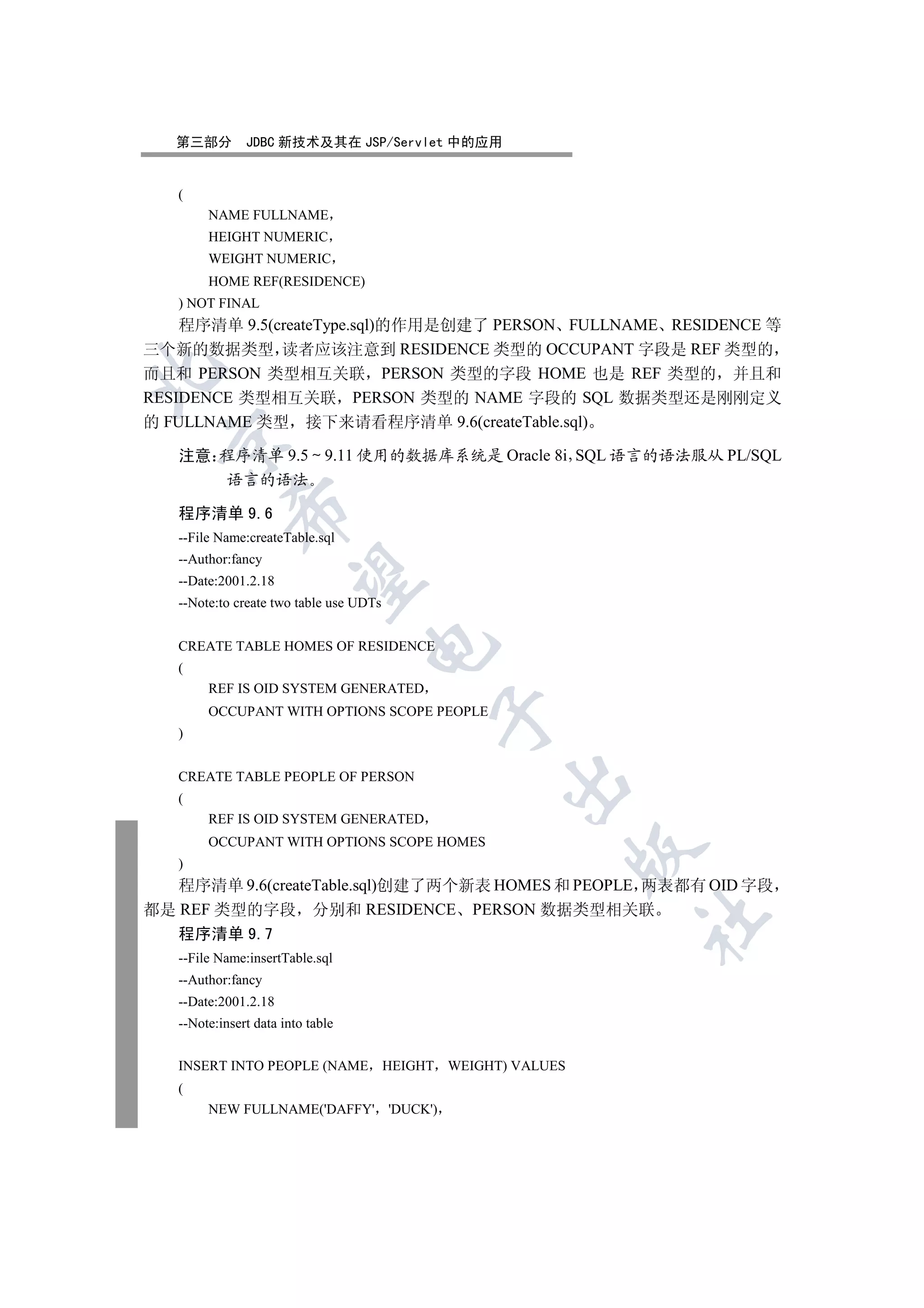 第三部分        JDBC 新技术及其在 JSP/Servlet 中的应用


   (
        NAME FULLNAME
        HEIGHT NUMERIC
        WEIGHT NUMERIC
        HOME REF(RESIDENCE)
   ) NOT FINAL
    程序清单 9.5(createType.sql)的作用是创建了 PERSON FULLNAME RESIDENCE 等
三个新的数据类型 读者应该注意到 RESIDENCE 类型的 OCCUPANT 字段是 REF 类型的


而且和 PERSON 类型相互关联 PERSON 类型的字段 HOME 也是 REF 类型的 并且和
RESIDENCE 类型相互关联 PERSON 类型的 NAME 字段的 SQL 数据类型还是刚刚定义
的 FULLNAME 类型 接下来请看程序清单 9.6(createTable.sql)
 

   注意 程序清单 9.5 9.11 使用的数据库系统是 Oracle 8i SQL 语言的语法服从 PL/SQL
      语言的语法
            

   程序清单 9.6
   --File Name:createTable.sql
   --Author:fancy
             

   --Date:2001.2.18
   --Note:to create two table use UDTs
                                   

   CREATE TABLE HOMES OF RESIDENCE
   (
        REF IS OID SYSTEM GENERATED
        OCCUPANT WITH OPTIONS SCOPE PEOPLE
                                         

   )


   CREATE TABLE PEOPLE OF PERSON
                                              

   (
        REF IS OID SYSTEM GENERATED
        OCCUPANT WITH OPTIONS SCOPE HOMES
                                                    

   )
   程序清单 9.6(createTable.sql)创建了两个新表 HOMES 和 PEOPLE 两表都有 OID 字段
都是 REF 类型的字段 分别和 RESIDENCE PERSON 数据类型相关联
                                                    	

   程序清单 9.7
   --File Name:insertTable.sql
   --Author:fancy
   --Date:2001.2.18
   --Note:insert data into table


   INSERT INTO PEOPLE (NAME HEIGHT WEIGHT) VALUES
   (
        NEW FULLNAME('DAFFY' 'DUCK')
 