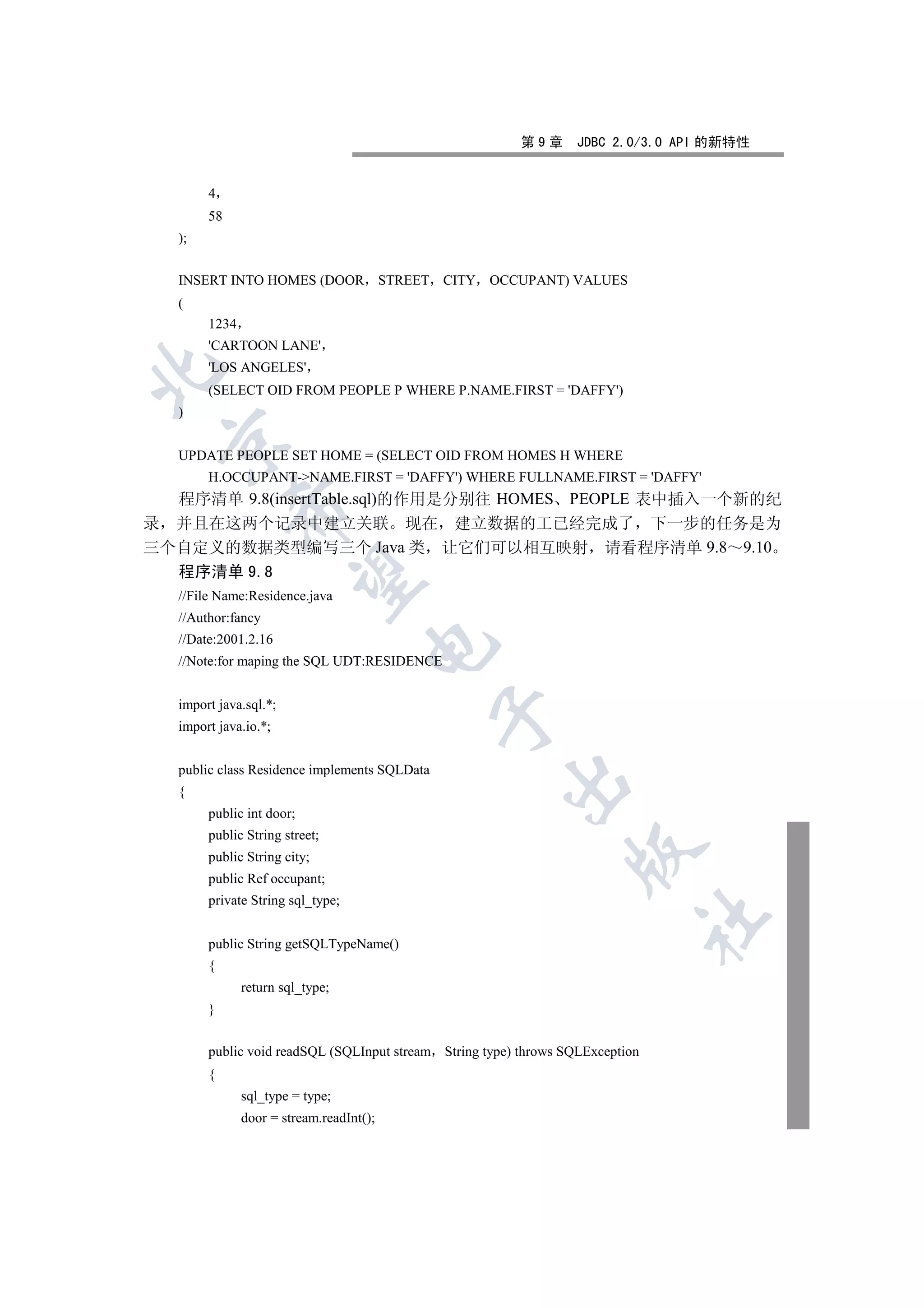 第9章      JDBC 2.0/3.0 API 的新特性


        4
        58
   );


   INSERT INTO HOMES (DOOR STREET CITY OCCUPANT) VALUES
   (
        1234
        'CARTOON LANE'
        'LOS ANGELES'


        (SELECT OID FROM PEOPLE P WHERE P.NAME.FIRST = 'DAFFY')
   )
 

   UPDATE PEOPLE SET HOME = (SELECT OID FROM HOMES H WHERE
        H.OCCUPANT-NAME.FIRST = 'DAFFY') WHERE FULLNAME.FIRST = 'DAFFY'
  程序清单 9.8(insertTable.sql)的作用是分别往 HOMES PEOPLE 表中插入一个新的纪
             

录 并且在这两个记录中建立关联 现在 建立数据的工已经完成了 下一步的任务是为
三个自定义的数据类型编写三个 Java 类 让它们可以相互映射 请看程序清单 9.8 9.10
  程序清单 9.8
              

   //File Name:Residence.java
   //Author:fancy
   //Date:2001.2.16
                                     

   //Note:for maping the SQL UDT:RESIDENCE


   import java.sql.*;
                                               

   import java.io.*;


   public class Residence implements SQLData
                                                       

   {
        public int door;
        public String street;
                                                                  

        public String city;
        public Ref occupant;
        private String sql_type;
                                                                                	

        public String getSQLTypeName()
        {
               return sql_type;
        }


        public void readSQL (SQLInput stream String type) throws SQLException
        {
               sql_type = type;
               door = stream.readInt();
 