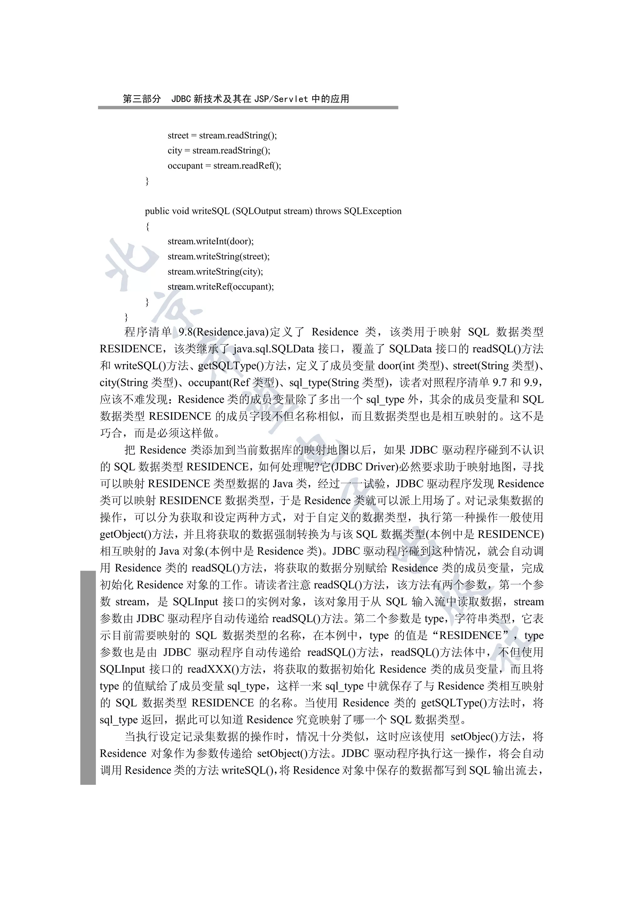 第三部分      JDBC 新技术及其在 JSP/Servlet 中的应用


            street = stream.readString();
            city = stream.readString();
            occupant = stream.readRef();
       }


       public void writeSQL (SQLOutput stream) throws SQLException
       {
            stream.writeInt(door);
            stream.writeString(street);


            stream.writeString(city);
            stream.writeRef(occupant);
       }
  

   }
      程序清单 9.8(Residence.java)定义了 Residence 类 该类用于映射 SQL 数据类型
RESIDENCE 该类继承了 java.sql.SQLData 接口 覆盖了 SQLData 接口的 readSQL()方法
           

和 writeSQL()方法 getSQLType()方法 定义了成员变量 door(int 类型) street(String 类型)
city(String 类型) occupant(Ref 类型) sql_type(String 类型) 读者对照程序清单 9.7 和 9.9
应该不难发现 Residence 类的成员变量除了多出一个 sql_type 外 其余的成员变量和 SQL
            

数据类型 RESIDENCE 的成员字段不但名称相似 而且数据类型也是相互映射的 这不是
巧合 而是必须这样做
                                     

   把 Residence 类添加到当前数据库的映射地图以后 如果 JDBC 驱动程序碰到不认识
的 SQL 数据类型 RESIDENCE 如何处理呢?它(JDBC Driver)必然要求助于映射地图 寻找
可以映射 RESIDENCE 类型数据的 Java 类 经过一一试验 JDBC 驱动程序发现 Residence
                                            

类可以映射 RESIDENCE 数据类型 于是 Residence 类就可以派上用场了 对记录集数据的
操作 可以分为获取和设定两种方式 对于自定义的数据类型 执行第一种操作一般使用
getObject()方法 并且将获取的数据强制转换为与该 SQL 数据类型(本例中是 RESIDENCE)
                                                      

相互映射的 Java 对象(本例中是 Residence 类) JDBC 驱动程序碰到这种情况 就会自动调
用 Residence 类的 readSQL()方法 将获取的数据分别赋给 Residence 类的成员变量 完成
初始化 Residence 对象的工作 请读者注意 readSQL()方法 该方法有两个参数 第一个参
                                                                 

数 stream 是 SQLInput 接口的实例对象 该对象用于从 SQL 输入流中读取数据 stream
参数由 JDBC 驱动程序自动传递给 readSQL()方法 第二个参数是 type 字符串类型 它表
示目前需要映射的 SQL 数据类型的名称 在本例中 type 的值是 RESIDENCE                type
                                                                     	

参数也是由 JDBC 驱动程序自动传递给 readSQL()方法 readSQL()方法体中 不但使用
SQLInput 接口的 readXXX()方法 将获取的数据初始化 Residence 类的成员变量 而且将
type 的值赋给了成员变量 sql_type 这样一来 sql_type 中就保存了与 Residence 类相互映射
的 SQL 数据类型 RESIDENCE 的名称 当使用 Residence 类的 getSQLType()方法时 将
sql_type 返回 据此可以知道 Residence 究竟映射了哪一个 SQL 数据类型
     当执行设定记录集数据的操作时 情况十分类似 这时应该使用 setObjec()方法 将
Residence 对象作为参数传递给 setObject()方法 JDBC 驱动程序执行这一操作 将会自动
调用 Residence 类的方法 writeSQL() 将 Residence 对象中保存的数据都写到 SQL 输出流去
 