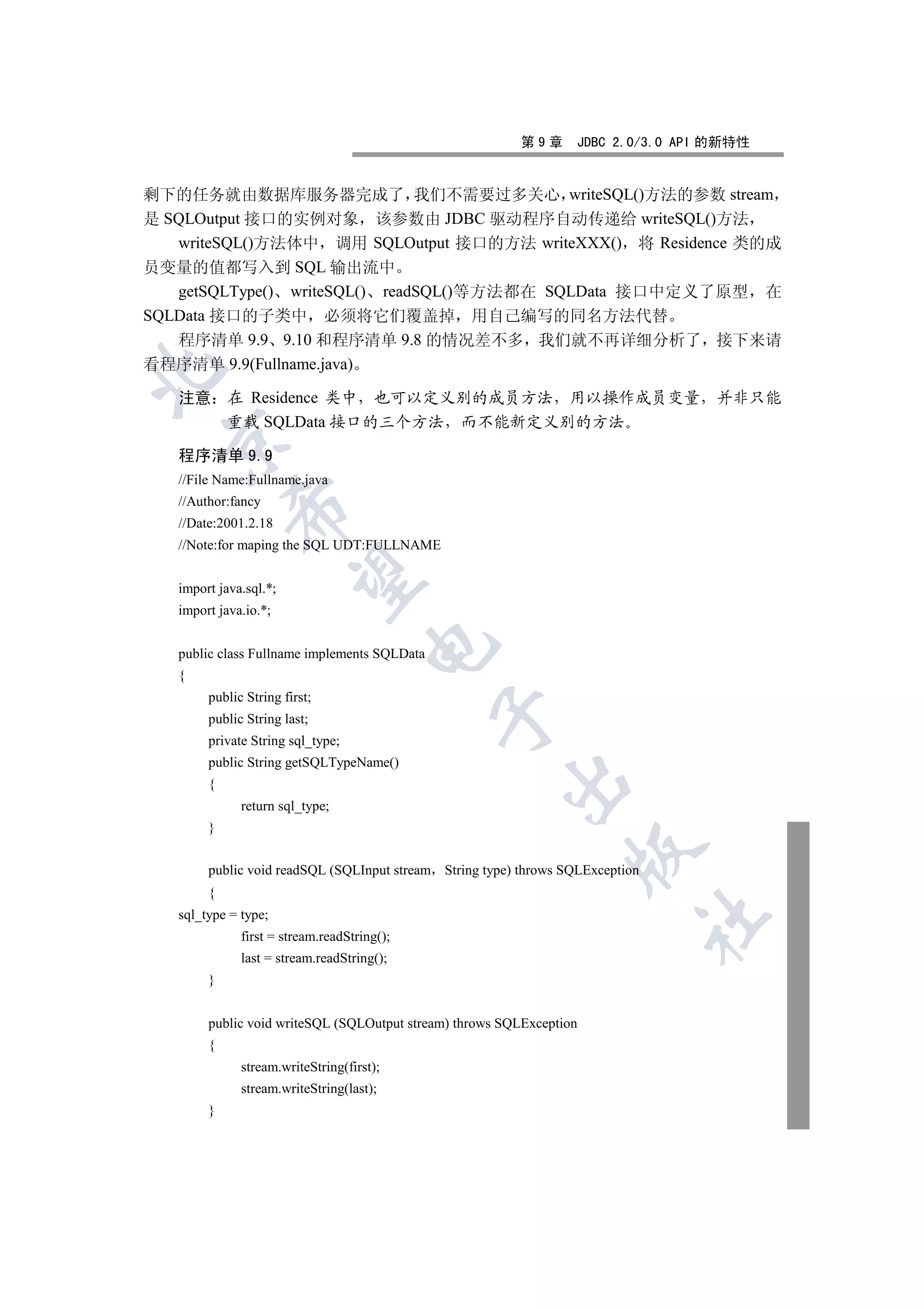 第9章      JDBC 2.0/3.0 API 的新特性


剩下的任务就由数据库服务器完成了 我们不需要过多关心 writeSQL()方法的参数 stream
是 SQLOutput 接口的实例对象 该参数由 JDBC 驱动程序自动传递给 writeSQL()方法
   writeSQL()方法体中 调用 SQLOutput 接口的方法 writeXXX() 将 Residence 类的成
员变量的值都写入到 SQL 输出流中
   getSQLType() writeSQL() readSQL()等方法都在 SQLData 接口中定义了原型 在
SQLData 接口的子类中 必须将它们覆盖掉 用自己编写的同名方法代替
   程序清单 9.9 9.10 和程序清单 9.8 的情况差不多 我们就不再详细分析了 接下来请
看程序清单 9.9(Fullname.java)


   注意 在 Residence 类中 也可以定义别的成员方法 用以操作成员变量 并非只能
      重载 SQLData 接口的三个方法 而不能新定义别的方法
 

   程序清单 9.9
   //File Name:Fullname.java
   //Author:fancy
            

   //Date:2001.2.18
   //Note:for maping the SQL UDT:FULLNAME
             

   import java.sql.*;
   import java.io.*;
                                     

   public class Fullname implements SQLData
   {
        public String first;
                                              

        public String last;
        private String sql_type;
        public String getSQLTypeName()
                                                       

        {
              return sql_type;
        }
                                                                  

        public void readSQL (SQLInput stream String type) throws SQLException
        {
   sql_type = type;
                                                                                	

              first = stream.readString();
              last = stream.readString();
        }


        public void writeSQL (SQLOutput stream) throws SQLException
        {
              stream.writeString(first);
              stream.writeString(last);
        }
 